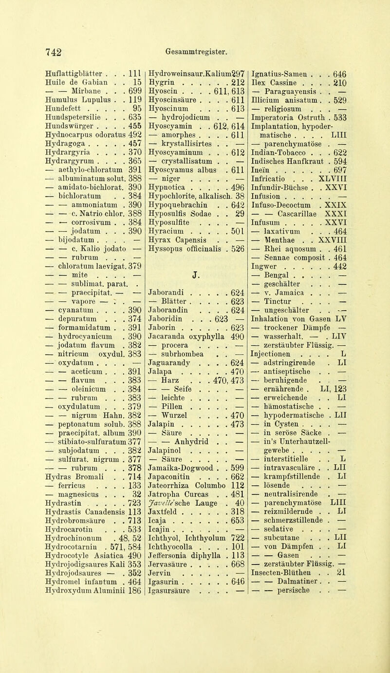 Huflattigbliitter . . .Ill Huile de Gabian . . 15 — — Mirbane . . . 699 Humulus Lupulus . .119 Hundefett 95 Hundspetersilie . . . 635 Hundswiirger .... 455 Hydnocarpus odoratus 492 Hydragoga 457 Hydrargyria . . . .370 Hydrargyrum .... 365 — aethylo-chloratum 391 •— albuminatum solut. 388 — amidato-bichlorat. 390 — bicUoratum . . 384 — — ammoniatum . 390 — — c. Natrio chlor. 388 — — corrosivum . . 384 jodatum . . . 390 — bijodatum .... — — — c. Kalio jodato — — — rubrum ... — — chloratum laevigat. 379 — — mite .... — — — sublimat. parat. . praecipitat. — — — — vapore — : . — — cyanatiim .... 390 — depuratnm . . . 374 — formamidatum . .391 — hydrocyanicum . 390 — jodatum fiavum . 382 — nitricum oxydul. 383 — oxydatum . . . . — — — aceticum. . .391 — — flavum . . . 383 — — oleinicum . . 384 — — rubrum . . . 383 — oxydulatum . . . 379 — — nigrum Hahn. 382 — peptonatum solub. 388 — praecipitat. album 390 — stibiato-sulfuratum377 — subjodatum . . . 382 — sulfurat. nigrum . 377 — — rubrum . . . 378 Hydras Bromali . .714 — ferricus .... 133 — magnesicus ... 32 Hydrastin 723 Hydrastis Canadensis 113 Hydrobromsaure . .713 Hydrocarotin . . .533 Hydrochinonum . 48, 52 Hydrocotarniu . 571, 584 Hydrocotyle Asiatica 490 Hydrojodigsaures Kali 353 Hydrojodsaures — . 352 Hydromel infantum . 464 Hydroxydum Aluminii 186 Hydroweinsaur.Kalium297 Hygrin 212 Hyoscin .... 611, 613 Hyoscinsaure . . . .611 Hyoscinum . . . .613 — bydrojodicum . . — Hyoscyamin . . 612, 614 — amorphes . . . .611 — krystallisirtes . . — H3'oscyaminum , . .612 — crystallisatum . . — Hyoscyamus albus .611 — niger — Hypnotica 496 Hypochlorite, alkalisch. 38 Hypoquebrachin . . 642 Hyposulfis Sodae . . 29 Hyposulflte .... — Hyracium 501 Hyrax Capensis . . — Hyssopus officinalis . 526 J. Jaborandi 624 — Blatter 623 Jaborandin .... 624 Jaboridin ... 623 — Jaborin 623 Jacaranda oxyphylla 490 — procera .... — — subrhombea . . — Jaguarandy .... 624 Jalapa 470 — Harz . . . 470, 473 Seife .... — — leichte — — Pillen — — Wurzel .... 470 Jalapin 473 — Saure — — — Anhydrid . . — Jalapinol — — Saure — Jamaika-Dogwood . . 599 Japaconitin .... 662 Jateorrhiza Columbo 112 Jatropha Curcas . .481 yac'el/e'sdhe Lauge . 40 Jaxtfeld 318 Icaja 653 Icajiu — Iclithyol, Ichthyolum 722 Ichthyocolla .... 101 Jettersonia diphylla .113 Jervasaure 668 Jervin — Igasurin 646 Igasursaure .... — Ignatius-Samen . . . 646 Ilex Cassine . . . .210 — Paraguaj'ensis . . — Illicium anisatum . . 529 — religiosum ... — Imperatoria Ostruth . 533 Implantation, hypoder- matische .... LIII — parenchymatose . — Indian-Tobacco . . . 622 Indiscies Hanfkraut . 594 Inein 697 Infricatio . . . XLVIII Infundir-Biichse . . XXVI Infusion — Infuso-Decoctum . XXIX Cascarillae XXXI Infusum XXVI — laxativum . . . 464 — Alenthae . . XXVIII — Rhei aquosum . . 461 — Sennae composit . 464 442 — geschalter . . . — V. Jamaica . . . — Tinctur . . . . — ungeschalter . . Inhalation von Gasen LV — trockener Dampfe — wasserhalt. — . LIV — zerstaubter Fliissig. — Injectionen . . . . L — adstringirende LI — antiseptische . . — beruhigende . . — ernahrende . LI 123 — erweichende . . LI — hamostatische . . — hypodermatische . LII — in Cysten . . . . — in serose Sacke . — in's Unterhautzell- gewebe — interstitielle . . L — intravasculare . . LII — krampfstillende . LI — losende . . . . — neutralisirende — parenchymatose LIII — reizmildernde . . LI — schmerzstillende . — sedative . . . . — subcutane . . . LII — von Dampfen . . LI — — Gasen . . . — zerstaubter Fliissig. — Insecten-Bliithen . . 21 — — Dalmatiner . . — — persische . .
