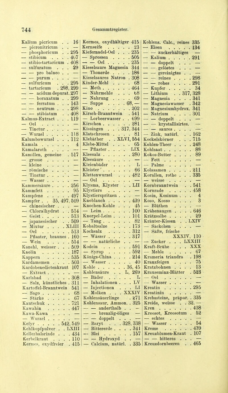 1 ft — picronitricum . . — phosphoricum . . 295 — stibicum . . . . 407 — stibio-tartaricum . m — sulfuratum . . . 29 — — pro balneo . . — — purum .... — sulfuricum . . . 295 — tartaricum . 298, 299 — — acidum depurat. 297 — — boraxatum . . 299 — — ferratum . . . 143 — — neutrum . . . 298 — — stibiatum . . 408 Kalmus-Extract . . . 119 — Oel 118 Kalumbowurzel . . . 112 4 Kamalarotb . . . . Kamillen, gemeine 517 — romisclie . . . . Kammersaure . . . . 256 95 497 Kampfer . . 35, 497, 509 — chinesischer . . . — Chloralbydrat . . 514 513 — japanesischer . . 509 — Mixtur .... XLIII — Oel 513 — Pflaster, braunes . 160 514 Kanehl, weisser . . . 509 187 535 Kardamomen . . . . 503 Kardobenedictenkraut 107 308 — Salz, kiinstliclies . 311 Kartoffel-Branntwein 541 68 — Starke 67 721 447 Kawa-Kawa . . . . 549 Kehlkopfpulver . . LXIII Kelleihalsrinde . . 434 Kerbelkrant . . . 110 Kernies, oxydfreier 415 G esammtregister. Kernseife 23 Kiefernadel-Oel . . .235 — Sprossen .... 505 Oel 235 Kieselsaure Magnesia 344 — Thonerde .... 186 Kieselsaures Natron . 308 Kinder-Mehl .... 68 — Meth 464 — Nahrmehle . . . b8 — Nahrung .... 69 — Suppe . . . . 68, — Kino 202 Kirsct-Branntwein . 541 — Lorbeerwasser . . 699 Kirschen 281 Kissingen . . . 317,344 Klatscbrosen .... 81 Klebalher . . XLVI, 554 Klebe-Mittel .... 65 — Pflaster .... LIX Kleesalz 280 Kleesaure — Kleienbader .... L Kleister' 66 Klettenwurzel . . . 482 — Oel — Klysma, Klyster . . LII Klystiere — Klystierspritzen ... — Knoblauch 439 Knocben-Koble ... 45 — Leim 100 Knorpel-Leim . . . .101 — Tang 82 Kobaltsalze . . . .173 Kocbsalz 312 — Wasser 317 — — natiirliche . . — Kodein 591 — Syrup 592 Konigs-China . . . .214 — Wasser 40 Koble 36, 45 Kohlensaure . . L, 269 — Bader L — Inbalationen . . . LV — Injectionen ... LI — Molken . . . XXXIV Kohlensauerlinge . 271 Kohlensaur. Ammon. . 325 — — anderthalb . . — — — brenzlig-oliges — — — doppelt ... — — Baryt . . . 328,338 — Bittererde . . . .341 — Blei 157 — — Hydroxyd . . — — Calcium, natiirl. . 335 134 — — zuckerh'altiges — 291 — — doppelt . . . —' — — gelostes . . . — — — gereinigtes . . — — — reines . . . . 298 — — rohes . . . . Ol — Lithium . .317, 328 — Magnesia . . . . 341 — Magnesiawasser . 342 — Magnesiumhydrox. 341 — Natrium . . . . 301 — — doppelt . . . — — — krystallisirtes. — — — saures . . . . — — Zink, natiirl. . . 162 Kockelskorner . . . /la Kohlen-Theer . . . . 248 88 Kokos-Butter . . . . 89 — — 211 Korallen, rotbe . . . 335 Kornbranntwein 541 458 Kosin, Kosinum . . . 4 Koso, Kosso . . . . 3 — Bliithen . . . . Krahenaugen . . . 646 29 Krauter-Kissen . . LXIV — Sackchen . . . . — Safte, frische XXXIV, 110 — Zucker . . . LXXIII Kraft-Briilie . . . XXX — Mehle .... 67 Krameria triandra 198 Kranzfeigen . . . . 75 Kratzbolinen . . . . 13 Krauseminz-Blatter 523 — Oel 295 Krebssteine, prapar. 335 Kreide, weisse . .32, — 438 Kreosot, Kreosotum 52 54 439 Kreuzblumen-Kraut 107 — — bitteres . . Kreuzdornbeeren . 465