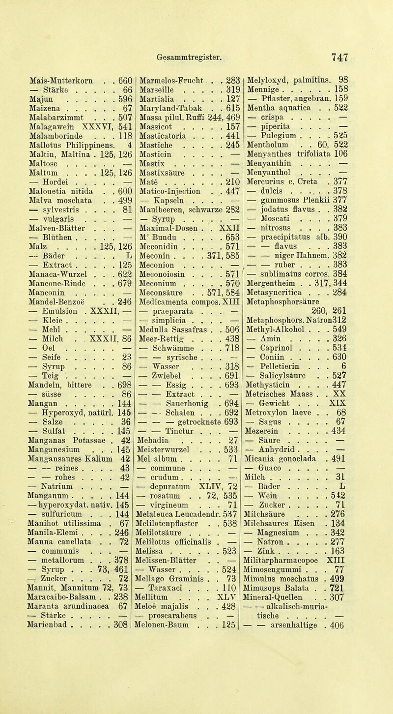Mais-Mutterkorn . . 660 — Starke 66 Majan 596 Maizena 67 Malabarzimmt . . . 507 Malagawein XXXVI, 541 Malamborinde . . .118 Mallotus Philippinens. 4 Maltin, Maltina . 125, 126 Maltose — Maltum .... 125, 126 — Hordei — Malouetia nitida . . 600 Malva moscliata . . 499 — sylvestris .... 81 — vulgaris .... — Malven-Blatter ... — — Bill then — Malz 125, 126 — Bader L — Extract 125 Manaca-Wurzel . . . 622 Mancone-Rinde . . . 679 Manconin — MaBdel-Benzoe . . 246 — Emulsion . XXXII, — — Kleie — — Melil — — Milch . , XXXII, 86 — Oel — — Seife 23 — Svrup 86 — Teig — Mandeln, bittere . . 698 — siisse 86 Mangan 144 — Hyperoxyd, natiirl. 145 — Salze 36 — Sulfat 145 Manganas Potassae . 42 Manganesiiim . . .145 MaDgansaures Kalium 42 — — reines .... 43 — — rohes .... 42 — Natrium .... — Manganum 144 — hyperoxydat. nativ. 145 — sulfuricum . . . 144 Manihot utilissima . 67 Manila-Elemi .... 246 Manna canellata . . 72 — communis ... — — metallorum . . . 378 — Syrup ... 73, 461 — Zucker ..... 72 Mannit, Mannitum 72, 73 Maracaibo-Balsam . . 238 Maranta arundinacea 67 — Starke — Marienbad 308 Marmelos-Frucht . . 283 Marseille 319 Martialia 127 Maryland-Tabak . . 615 Massa pilul. Ruffi 244, 469 Massicot 157 Masticatoria . . . .441 Mastiche 245 Masticin — Mastix — Mastixsaure .... — Mate 210 Matico-Injection . . 447 — Kapseln .... — Maulbeeren, schwarze 282 — Syrup Maximal-Dosen . . XXII M' Bundu 653 Meconidin 571 Meconin .... 371, 585 Meconion — Meconoiosin .... 571 Meconium 570 Meconsaure . . 571, 584 Medicamenta compos. XIII — praeparata ... — — simplicia .... — Medulla Sassafras . . 506 Meer-Rettig .... 438 — Schwamme . . . 718 — — syrische . . . — — Wasser .... 318 — Zwiebel . . . .691 Essig .... 693 Extract ... — — — Sauerhonig . 694 Schalen . . .692 — — — getrocknete 693 — — Tinctur ... — Mehadia 27 Meisterwurzel . . . 533 Mel album 71 — commune .... — — crudum — — depuratum XLIV, 72 — rosatum . . 72, 535 — virgineum ... 71 Melaleuca Leucadendr. 537 Melilotenpflaster Melilotsaure . Melilotus officinalis Melissa .... Melissen-Blatter — Wasser . . . Mellago Graminis — Taraxaci . . Mellitum . . . Meloe majalis . — proscarabeus Melonen-Baum . 538 523 . 524 . 73 . 110 XLV . 428 .' 125 Melyloxyd, palmitins. 98 Mennige 158 — Pilaster, angebran. 159 Mentha aquatica . . 522 — crispa — — piperita .... — — Pulegium . . . . 5!i5 Mentholum . . 60, 522 Menyanthes trifoliata 106 Menyanthin .... — Menyanthol .... — Mercurius c. Creta . 377 — dulcis . . . . .378 — gummosus Plenkii 377 — jodatus flavus . . 382 — Moscati .... 379 — nitrosus .... 383 — praecipitatus alb. 390 — — flavus . . . 383 — — niger Hahnem. 382 — — ruber .... .383 — sublimatus corros. 384 Mergentheim . .317, 344 Metasyncritica . . . 284 Metaphosphorsaure 260, 261 Metaphosphors. Natron312 Methyl-Alkohol ... 549 — Amin 326 — Caprinol . . . .531 — Coniin 630 — Pelletierin ... 6 — Salicylsaure . . 527 Methysticin .... 447 Metrisches Maass . . XX — Gewicht . . . XIX Metroxylon laeve . . 68 — Sagus 67 Mezerein 434 — Saure — — Anhj'drid .... — Micania gonoclada . 491 — Guaco — Milch 31 — Bader L — Wein 542 — Zucker 71 Milchsaure .... 276 Milchsaures Eisen . 134 — Magnesium . . . 342 — Natron 277 — Zink 163 Militarpharmacopoe XIII Mimosengummi ... 77 Mimulus moschatus . 499 Mimusops Balata . .721 Mineral-Quellen . . 307 alkalisch-muria- tische — — — arsenhaltige . 406