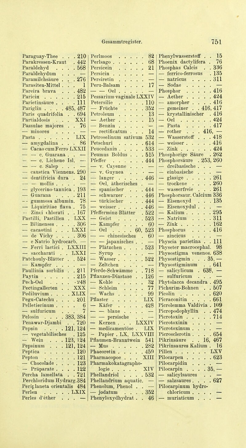 Paraguay-Thee . . .210 Parakressen-Kraut . 442 Paraldehyd .... 568 Paraldehydum ... — Paramilchsaure . . . 276 Parasiten-Mittel... 1 Pareira brava . . . 482 Paricin 215 Parietinsaure . . . .111 Pariglin .... 485, 487 Paris quadi-ifolia . . 694 Partialdosis . . . XXI Passulae majores . . 76 — minores .... — Pasta LIX — amygdalina ... 86 — Cacao cumFerro LXXII — — c. Guarana . . — — — c. Lichene Isl. — — — c. Salep ... — — caustica Viennens. 290 — dentifricia dura . 24 — — mollis .... — — glycei'ino tannica . 193 — Guarana . . . .211 gummosa albumin. 78 — Liquiritiae flava . 75 — Zinti ihloi'ati . . 167 Pastilli, Pastillen . LXX — Bilinenses . . . . 306 — cacaotini . . . LXXI — de Vichy . . . . 306 — e Natrio hydrocarb. — — Ferri lactici . LXXIII — saccharati . . LXXI Patchouly-Blatter . . 524 — Kampfer . . Paullinia sorbilis '. '. 211 , .215 Peih-Oel . . . . •i^48 Pectingallerten . . XXX Pediluvium . . . . XLIX Pegu-Catechu . . . . 201 Pelletierinum . . . . 6 — sulfuricum . . 7 Pelosin .... 383, 384 Penawar-Djambi . . 720 Pepsin .... 121, 124 — vegetabilisches . 125 — Wein . . . 123, 124 Pepsinum . . . 121, 124 Peptica 120 Pepton 121 — Chocolade .... 123 — Praparate . . . .122 Percha lamellata . .721 Perchloridum Hydrarg.384 Periplaneta orientalis 484 Perlen LXIX Perles d'ether ... — 82 68 21 Peru-Balsam . . . 17 Oel . . . . Pessarium vaginale LXXIV 110 — Friichte . . . 35!i 13 15 — rectificatum . . 14 Petroselinum sativum 532 614 533 Peumus Boldus . . 515 Pfeffer 444 — V. Cayenne . . — V. Guynea . . 446 — Oel, atherisches . — spanischer . . 444 — schwarzer . . . 446 — tiirkischer . . 444 446 Pfeiferminz-Blatter 522 523 — Kampfer . . . 60 — Oel .... 60, 523 — — chinesisches 60 — — japanisches . — Platzchen . . . 523 — Syrup .... — Wasser .... 522 — Zeltchen . . . Pferde-Schwamme . 718 Pflanzen-Diastase . 126 — Schleim . . . 77 99 LIX 428 — — blaue . . . — — persische — Kerzen . . . LXXIV — medicamentose . LIX - Papier . LX, LXXVin Pflaumen-Branntwein 541 282 Phaeoretin .... 459 Pharmacopoe . . . XIII Pharmakokatagrapho- XIV Phellandriol . . . 532 Phellandrium aquatic Phenolum, Phenol . — jodatum . . . 352 Phenyloxydhydrat . 46 Phenylwasserstoff . . 15 Phoenix dactylifera . 76 Phosphas Calcis . . 336 — ferrico-ferrosus 135 — natricus . . . . 311 416 424 — amorpher . . . . 416 — gemeiner . . 416, 417 — krystallinischer . 416 — Oel 424 417 — rother . . . 416 — Wasserstoff . . . 418 416 — Zink 424 Phosphorige Saure . 262 Phosphorsaure . 253, 260 — dreibasische . . . — einbasische . . . 261 — trockene . . . . 260 — wasserfreie . . . 261 Phosphorsaur. Calcium 336 — Eisenoxyd . . . 135 — Eisenoxydul . . . 295 — Natrium . . . . 311 — Zink 162 Phosphorus . . . . 416 — zincicus . . . . Physcia parietina . . 111 Physeter macrocephal. 98 Pliysostigma venenos. 638 Physostigmin . . .35, — Physostigminum . . 641 — salicylicum . 638, — — sulfuricum . . . Phytolacca decandra . 495 Pichurim-Bohnen . . 507 620 Picraconitin . . . . 661 Picrolemma Valdivia . 109 Picropodophyllin . . 474 714 Picrotoxinin . , . . Picrotoxinum . . . . Picrosclerotin . . . . 654 Pikrinsaure . .16, 467 Pikrinsaures Kalium . 16 Pillen LXV 623 Pilocarpidin . . . . Pilocarpin .... 35, — — salicylsaures . . — salzsaures. . . . 627 Pilocarpinum hydro- chloricum . . . . — muriaticum . . .
