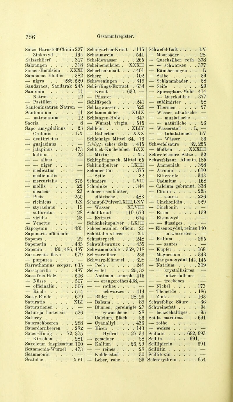 Salzs. Harnstoff-Chinin 227 Schafgarben-Kraut . 115 Schwefel-Luft . . . . LV — Zinkoxyd . . . . 165 Schaumwein . . . .541 — Moorbader . . . 28 Salzsclilierf , . . 317 Scheidewasser . . . 265 — Quecksilber, rotb 378 318 Scheinemulsion . XXXII — — schwarzes . , 377 Samen-Emulsion . XXXI Scherbenkobalt . . . 401 — Eaucherungen . . L Sambucus Ebulus . 282 Sclierg 102 29 — nigra . . . 282,520 Scheweningen . . .319 — Schlammbader . . 28 Sandaraca, Saudarak 245 Schierlings-Extract . 634 29 11 — Kraut . . . 630, — — Spiessglanz-Mohr 414 12 — Piaster .... — — ■— Quecksilber . 377 — Pastillen . . . Schiffspech .... 241 — sublimirter . . . 28 Santoninsaures Natron — Schlagwasser .... 529 — Thermen . . . . 27 Santoninum . . . 11 Schlammbader . . XLIX —■ Wasser, alkalische — natronatum . . 12 Schlangen-Holz . . .647 — — muriatische . 8 — Wurzel, virgin. .515 — — natiirliche . . 26 Sapo amygdalinus 23 ScUeim XLIV — Wasserstoft' . . L , — — Crotonis . . . . LX — Gallerten . . . XXX Inhalationen . LV — dentifricius . . . Schleimige Mittel 64, 76 — — Wasser . . . 26 — guajacimis . . SMz/>pi''sches Salz . 415 Schwefelsaure . 32,255 — jalapinus . . . . 473 ScMuck-Kuclielchen LXX — Molken . . XXXIII 22 Schwefelsaure Salze . 32 Schliipfrigmach. Mittel 65 Schlundpulver . . LXIII Schwefelsaur. Alumiu. 185 — — niger . . . . — Ammoniak . . . 328 — medicatus .~ . . Schmier-Cur .... 375 — Atropin . . . . 610 — medicinalis . . . — Seife 22 — Bittererde . . . 343 — mercurialis . . . 375 Schmiere .... LVII — Cadmium . . . . 168 22 — Calcium, gebrannt. 338 23 Sclineerosenblatter, 225 250 sibirische .... 483 — •— saures . . . 226 LX Schnupf-PulverLXIII.LXV — Cinclionidin . . . 229 — styracinus . . . 19 — Wasser . . XLVIII — Cinchonin . . . — snlfuratus . . . 28 Schollkraut . .110,673 139 22 — Extract .... 674 — Eisenoxyd . . . — Venetus . . . . Scbonheitspulver . LXIII — — fliissiges . . . 485 Schoenocaulon officin. 20 — Eisenoxydul, reines 140 Saponaria officinalii? . Schiittelmixturen . . XL — — entwiisaertes . 22 I Schusterpech .... 248 — Kalium . . . . 295 485 Schwalbenwurz . . . 455 saures . . . Saponin . . 485, 486 487 Schwammkohle . 359, 718 168 Sarracenia flava 679 Schwarzfohre . . . 233 — Magnesium . . . 343 — purpurea . . . . Schwarz-Kiinimel . . 628 — Manganoxydul 144,145 Sarrothannus scopar. 635 — Pech 248 — Natrium . . . . 309 Sarsaparilla . . . . 487 Schwefel . . . . 25,32 — — krystallisirtes Sassafras-Holz . . . 506 — Antimon, amorph. 415 •— — luftzerfallenes 507 —• — orangerothes 408, — — — trockenes . . — officinalis . . . . 506 — — rothes .... — 173 514 — — schwarzes . . 414 — Thonerde . . . . 186 Sassy-Einde . . . . 679 — Biider . . . . 28,29 — Zink 163 Saturatio .... XLI Schwefelige Saure 36 Saturationen . . . — Blumen, gereinigte 27 Schweinefett . . . . 94 Satureja hortensis 526 — — gewaschene . 28 — benzoehaltiges . . 95 — Calcium, 5fach . 26 Scilla maritima . . 691 Sauerachbeeren . . 288 — Cyanallyl .... 436 Sauerdornbeereu . . 282 — Eisen 143 Sauer-Honig . . 72 275 Hydrat . . 27, 34 Semain .... 692, 693 — Kirschen . . . . 281 — gemeiner .... 28 Scillin .... 691,— Saxoleum inspifssatum 100 — Kalium . . .26,29 Scillipicrin . . . . 691 Scammonia-Wurzel 473 — — reines .... 28 Scammonin . . . . — Kohlenstoff ... 30 XVI — Leber, rohe ... 29 Sclererythrin . . . . 654
