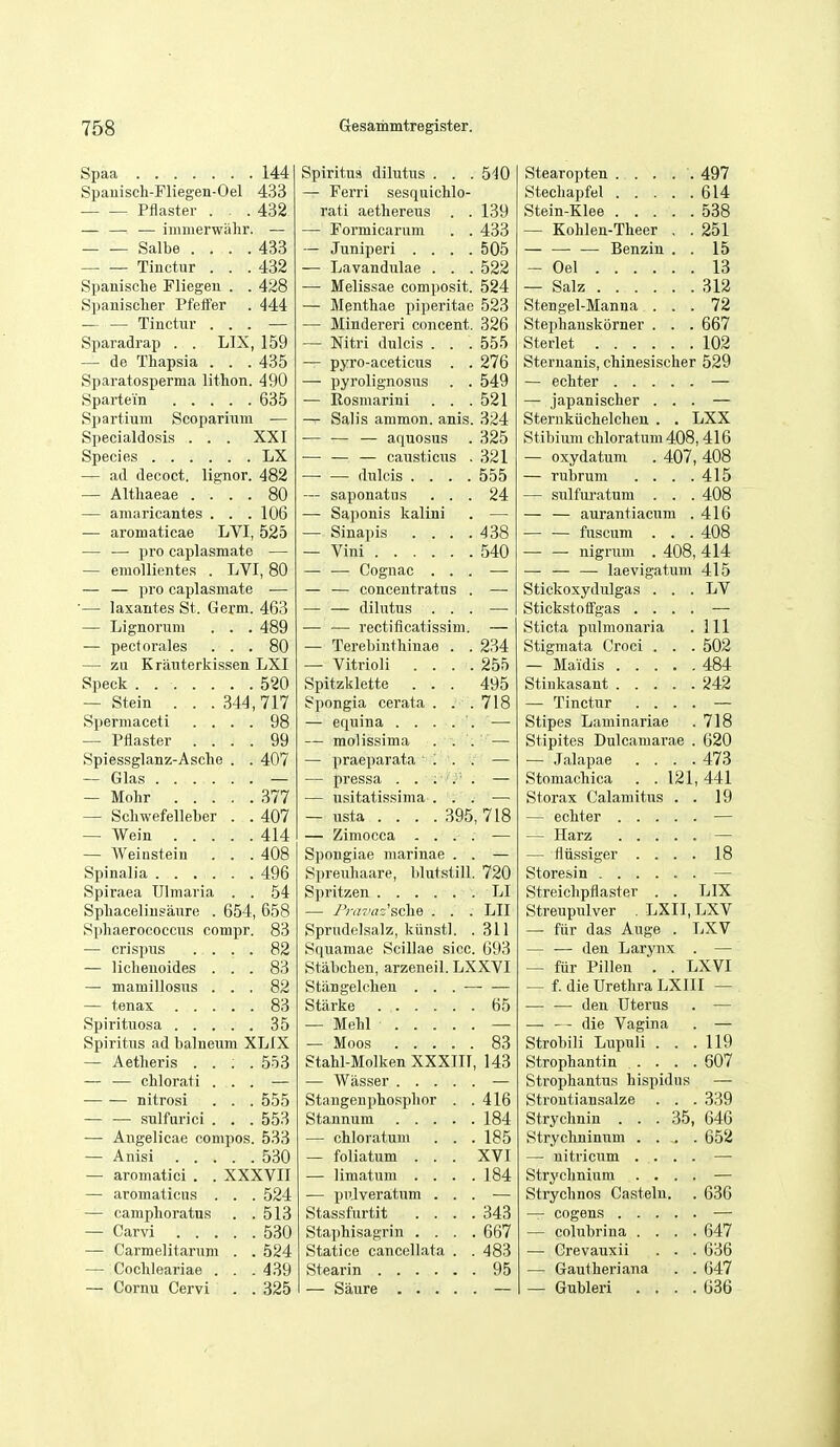 Spaa 144 Spauisch-Fliegen-Oel 433 Pflaster . . .432 — — ■— immerwahr. — Salbe .... 433 Tinctur . . .432 Spanische Fliegeu . . 428 Spanisclier Pfeifer . 444 — — Tinctur ... — Sparadrap . . LIX, 159 — de Thapsia . . . 435 Sparatosperma lithon. 490 Spartei'n 635 Spartium Scoparium — Specialdosis . . . XXI Species LX — ad decoct, lignor. 482 — Altliaeae .... 80 — amaricantes . . .106 — aromaticae LVI, 525 — — pro caplasmate — — emollientes . LVI, 80 — — pro caplasmate — •— laxantes St. Germ. 463 — Lignorum . . . 489 — pectorales ... 80 — zu Krauterkissen LXI Speck 520 — Stein . . .344,717 Spermaceti .... 98 — Pflaster .... 99 Spiessglanz-Asche . . 407 — Glas — — Mohr 377 — Schwefelleber . . 407 — Wein 414 — AVeinstein . . .408 Spinalia 496 Spiraea Ulmaria . . 54 Sphacelinsaure . 654, 658 Sphaerococcus compr. 83 — crispus .... 82 — liclieuoides ... 83 — mamillosus ... 82 — tenax 83 Spirituosa 35 Spiritus ad balneum XLIX — Aetlieris .... 553 — — chlorati ... — nitrosi . . . 555 — — sulfurici . . . 553 — Angelicae compos. 533 — Anisi 530 — aromatici . . XXXVII — aromaticus . . . 524 — campboratus . .513 — Carvi 530 — Carmelitarum . . 524 — Cochleariae . . .439 — Cornu Cervi . . 325 Spiritus dilutns . . . 540 — Ferri sesquicblo- rati aetbereus . . 139 — Formicarum . . 433 — Juniperi .... 505 — Lavandulae . . . 522 — Melissae composit. 524 — Mentbae piperitae 523 — Mindereri concent. 326 — Nitri dulcis . . . 555 — pyro-aceticus . . 276 — pyrolignosus . . 549 — Rosmarini . . .521 — Salis ammon. anis. 324 — — — aquosus . 325 — — — causticus . 321 — — dulcis .... 555 — saponatus ... 24 — Saponis kalini . — — Sinapis . . . .438 — Vini 540 — —- Cognac ... — — — concentratus . — — — dilutus ... — — — rectificatissim. — — Terebiutbinae . . 234 — Vitrioli .... 255 Spitzklette ... 495 Spongia cerata . . .718 — equina . . . . . •—• — molissima ... — — praeparata ' '. '. : — — pressa . . ; . . — — iisitatissima ... — — usta .... 395, 718 — Ziniocca - . . . — Spongiae niarinae . . — Spreubaare, blutstill. 720 Spritzen LI — J'niTdz'sche . . . LII Sprudelsalz, kiinstl. . 311 Squamae Scillae sice. 693 Stabcben, arzeneil. LXXVI Stiingelcben ... — — Starke 65 — Mebl — — Moos 83 Stabl-Molken XXXIII, 143 — Wasser — Stangenphospbor . .416 Stannum 184 — chloratum . . . 185 — foliatum . . . XVI — limatum .... 184 — pulveratum ... — Stassfurtit .... 343 Staphisagrin .... 667 Statice cancellata . . 483 Stearin 95 — Saure — Stearopten . . . . . 497 Stecbapfel 614 Stein-Klee 538 — Kohlen-Tbeer . . 251 — — — Benzin . . 15 — Oel 13 — Salz 312 Stengel-Manua ... 72 Stepbanskorner . . . 667 Sterlet 102 Sternanis, cbinesischer 529 — ecbter — — japanischer ... — Sterukiicbelcben . . LXX Stibium chloratum 408,416 — oxydatum . 407, 408 — rubrum . . . .415 — sulfm-atum . . . 408 — — aurantiacum .416 fuscum . . . 408 nigrum . 408, 414 — laevigatum 415 LV HI 502 484 242 718 620 473 441 19 18 LIX Stickoxydulgas . . Stickstotfgas . . . Sticta pulmouaria Stigmata Croci . . — Maidis .... Stiukasant .... — Tinctur . . . Stipes Laminariae Stipites Dulcamarae — .Talapae . . . Stomacbica . .121 Storax Calamitus — ecbter . . . — Harz . . . — fliissiger . . Storesin .... Streichpflaster . Streupulver . LXII, LXV — fiir das Auge . LXV — — den Larynx . — — fiir Pillen . . LXVI — f. die Urethra LXIII — — •— den Uterus —■ — die Vagina Strobili Lupuli . Strophantin . . Strophantus hispid Stroutiansalze Strychnin . Strychninum . . . — nitricum . . Strychnium . . Strychnos Casteln. — cogens . . . — colubrina . . — Crevauxii — Gautheriana — Gubleri . . 35 119 607 339 646 652 636 647 636 647 636