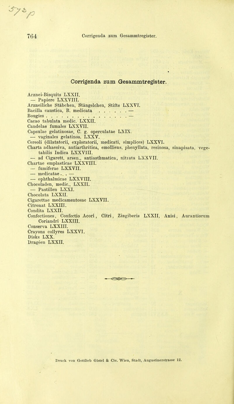 Corrigenda zum Gesammtregister. Arznei-Bisquits LXXII. — Papiere LXXVIII. Arzneiliche Stabchen, Stangelchen, Stifte LXXVI. Bacilla caustica, B. medicata — Bougies — Cacao tabulata medic. LXXII. Candelae fumales LXXVII. Capsulae gelatinosae, C. g. operculatae LXIX. — vaginales gelatines. LXXV. Cereoli (dilatatorii, exploratorii, medicati, simplices) LXXVI. Charta adhaesiva, antiarthritica, emoUiens, phenyllata, resinosa, siuapisata, vege- tabilis Indica LXXVIII. — ad Cigarett. arsen., antiasthmatica, nitiata LXXVII. Chartae emplasticae LXXVIII. — fumiferae LXXVII. — medicatae . ^ . — — oplitbalmicae LXXVIII. Chocoladen, medic, LXXII. — Pastillen LXXI. Chocolata LXXII. Cigarettae medicamentosae LXXVII. Citronat LXXIII. Condita LXXII. Confectiones, Confectio Acori, Citri, Zingiberis LXXII, Anisi, Aurantiorum Coriandri LXXIII. Conserva LXXIII. Crayons coUyres LXXVI. Disks LXX. Drageen LXXII. Druck von Gottlieb Gistel & Cie. Wien, Stadt, Augustinerstrasse 12.