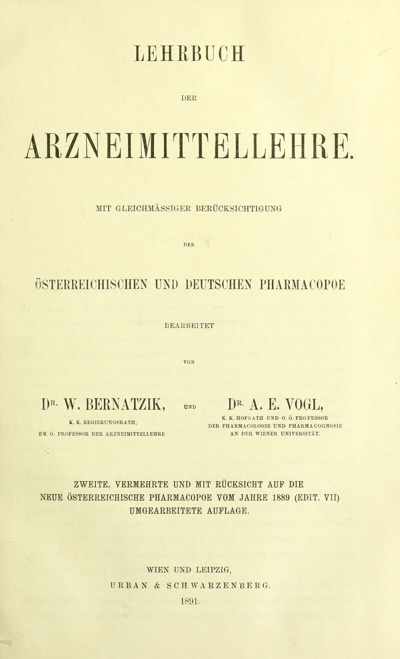 LEHEBÜCH DER MIT GLEICHMÄSSTGER BERÜCKSICHTIGUNG DER ÖSTEREEICHISCHEN UKI) DEUTSCHEN PlIARMACOPOE BEARBEITET VON D« W. BEHNATZIK, K. K. REGIERUNGSRATH, EX 0. PROFESSOR DER ARZNEIMITTELLEHRE UND I)^ A. E. VOGL, K, K. HOf'liATH UND 0. Ö. PROFESSOR DER PHARMACOLOGIE UND PHARMA COGNOSIE AN DER WIENER UNIVERSITÄT. ZWEITE, VERMEHRTE UND MIT RÜCKSICHT AUF DIE NEUE ÖSTERREICHISCHE PHARMACOPOE VOM JAHRE 1889 (EDIT. VII) UMGEARBEITETE AUFLAGE. WIEN UND LEIPZIG, URBAN & SCHWARZENBERG. 1891.