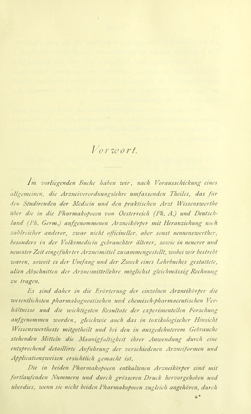 I o/'zc>or/. Ini vorliegenden Buche habe>i wir, nach Voraus Schickung eines allgemeine?!, die Arzneiverordntingslehre umfassenden Theiles, das für den Studirenden der Mediciti und den praktischen Arzt Wissenswerthe über die in die Pharmakopoeen von Oesterreich (Ph. A.) ?ind Deutsch- land (Ph. Germ.) aufgenominenen Arzneikörper mit Heranziehung noch zahlreicher anderer, zwar nicht officineller, aber sonst ne?inenswe?'ther, besonders in der Volksmedicin gebrauchter älterer, soivie in neuerer und neuester Zeit eingeführter Arzneimittel zusammengestellt, wobei wir bestrebt waren, soweit es der Unifang und der Ziveck eines T,eh?Puches gestattete, allen Abschnitten der Arzneimittellehre möglichst gleichmässig Rechnung zu tragen. Es sind daher in die Erö?-terung der einzelnen Arzneikörper die wesentlichsten pharmakognostischen und chemisch-pha?'maceutischen Ve?'- hältnisse und die zvichtigsten Resultate der expe?'imentellen Forschung aufgeno?nmen worden, gleichwie auch das in toxikologischer Hinsicht Wissenswertheste mitgetheilt und bei den in ausgedehntei'em Gebrauche stehenden Mitteln die Mannigfaltigkeit iJii'er Anwendung durch eine entsprechend detaillirte Anfühi'ung der verschiedenen Arzneiformen und Applicationsweisen ersichtlich gemacht ist. Die in beiden Pharmakopoeen enthaltenen Arzneiköiper sind mit fortlaufenden Nummern und durch grösseren Druck hei'vorgehoben und überdies, tvenii sie nicht beiden Pharmakopoeen zugleich angehöi'en, durch a