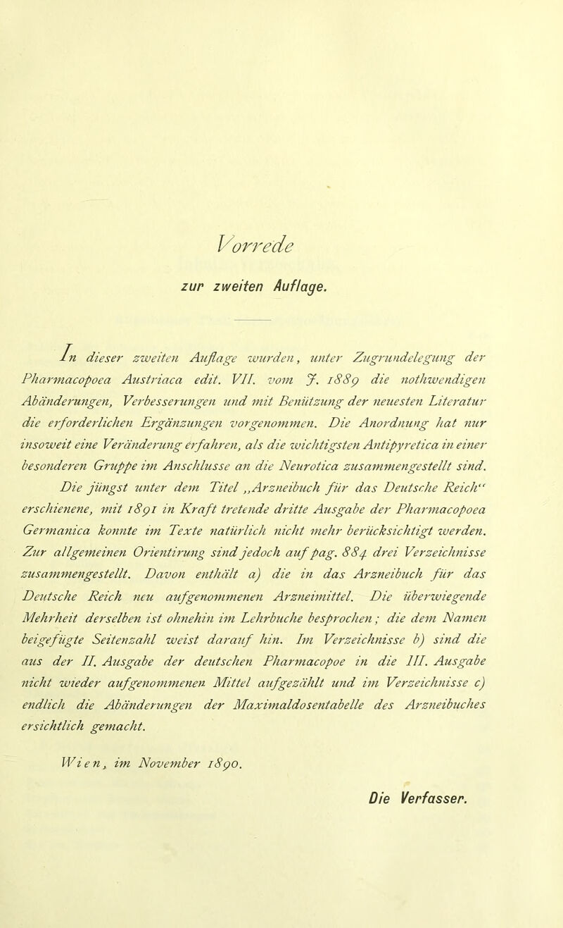 Vorrede zur zweiten Auflage. ln dieser zweiten Auflage zvurden, unter Zugrundelegung der Pharmacopoea Austi'iaca edit, VH. vom J. i88p die nothwendigen Abänderungen, Verbesserimgen und mit Benützung der neuesten Literatur die ei'forderlichen Eigänzungen vorgenommen. Die Anordnung hat nur insoweit eine Veränderung erfahren, als die zvichtigsten Antipyretica in einer besonderen Gruppe im Anschlüsse an die Neurotica zusammengestellt sind. Die jüngst unter dem Titel,,Arzneibuch für das Deutsche Reich“ erschienene, mit i8pi in Kraft tretende dritte Ausgabe der Pharmacopoea Germanica konnte im Texte natürlich nicht mehr berücksichtigt zverden. Zur allgemeinen Orientirung sind jedoch auf pag. 884. drei Verzeichnisse zusammengestellt. Davon enthält a) die in das Arzneibuch für das Deutsche Reich neu auf genommenen Arzneimittel. Die überzviegende Mehrheit derselben ist ohnehin im Lehrbuche besprochen; die dem Namen beigefügte Seitenzahl weist darauf hin. Lm Verzeichnisse b) sind die aus der LL. Ausgabe der deutschen Pharmacopoe in die III. Ausgabe nicht wieder aufgenommenen Mittel auf gezählt und im Verzeichnisse c) endlich die Abänderungen der Maximaldosentabelle des Arzneibuches ersichtlich gemacht. Wien, im November i8po. Die Verfasser.