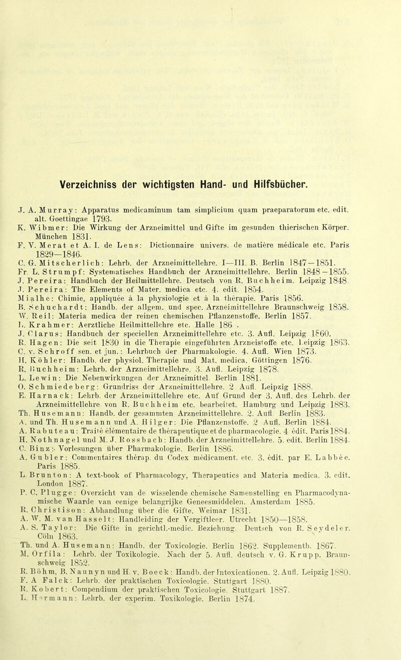 Verzeichniss der wichtigsten Hand- und Hilfsbücher. .T. A. Murray; Apparatus medicaminum tarn simplicium quam praeparatorum etc. edit, alt. Goettingae 1793. K. Wibmer: Die Wirkung der Arzneimittel und Gifte im gesunden thierischen Körper. München 1831. F. V. Mer at et A. I. de Lens; Dictionnaire univers. de matiere medicale etc. Paris 1829-1846. C. G. Mitscherl ich ; Lehrb. der Arzneimittellehre. I—III. B. Berlin 1847—1851. Fr. L. Strumpf; Systematisches Handbuch der Arzneimittellehre. Berlin 1848—1855. J. Pereira; Handbuch der Heilmittellehre. Deutsch von E. Buchheim. Leipzig 1848 .1. Pereira; The Elements of Mater, medica etc. 4. edit. 1854. Jlialhe; Chimie, appliquee ä la physiologic et a la therapie. Paris 1856. B. Schuchardt; Handb. der allgem. und spec. Arzneimittellehre Braunschweig 1858. W. Reil: Materia medica der reinen chemischen PüanzenstofFe. Berlin 1857. L. Krahmer; Aerztliche Heilmittellehre etc. Halle 186 . J. Glarus; Handbuch der speciellen Arzneimittellehre etc. 3- Aufl. Leipzig 1860. R. Hagen: Die seit 1830 in die Therapie eingefühlten Arzneistoffe etc. l.eipzig 1863. C. v. Schroff sen. et jun. : Lehrbuch der Pharmakologie. 4. Aufl. Wien 1873. H. Köhler: Handb. der physiol. Therapie und Mat. medica. Göttingen 1876. R. Buch heim; Lehrb. der Arzneimittellehre. 3. Aufl. Leipzig 1878. L. Lewin: Die Nebenwirkungen der Arzneimittel. Berlin 1881. O. Sch miede ber g : Grundriss der Arzneimittellehre. 2. Aufl. Leipzig 1888. E. Harnack: Lehrb. der Arzneimittellehre etc. Auf Grund der 3. Aufl. des Lehrb. der Arzneimittellehre von E. Buchheim etc. bearbeilet. Hamburg und Leipzig 1883. Th. Husemann: Handb. der gosammten Arzneimittellehre. 2. Aufl Berlin 1883. A. und Th. Hu s e m an n und A. H i 1 ge r : Die Pflanzenstoffe. 2 Aufl. Berlin 1884. A. R a b u t e a u: Traiie elementaire de therapeutique et de pharmacologie. 4 edit. Paris 1884. H. Nothnagel und M. J. Rossbach : Handb. der Arzneimittellehre. 5. edit. Berlin 1884- C. Binz ;. Vorlesungen über Pharmakologie. Beilin 1886. A. Gübler: Commentaires therap. du Codex medicament, etc. 3. edit, par E. Labbee. Paris 1885. L. Brunton: A text-book of Pharmacology, Therapeutics and Materia medica. 3. edit. London 1887. P. C. Plugge: Overzicht van de wisselende chemische Samenstelling en Pharmacodyna- mische Waarde van eenige belangrijke Geneesmiddelen. Amsterdam 1885. R. C hr is t i s o n : Abhandlung über die Gifte. AVeimar 1831- A. AV. M. V a n H a s s e 11; Handleiding der A'ergiftleer. Utrecht 1850—1858. A. S. Taylor; Die Gifte in gerichtl.-medic. Beziehung. Deut-ch von E. Seydeler. Cöln 1863. Th. und A. Husemann: Handb. der Toxicologie. Berlin 1862. Supplementb. 1867. M. Orfila: Lehrb. der Toxikologie. Nach der 5. Aufl. deutsch v. G. Krupp. Braun- schweig 1852. R.Böhm, B. Nauny n und H. V. Boeck; Handb.der Intoxicationen. 2.Aufl. Leipzig 1880. F. A Falck: Lehrb. der praktischen Toxicologie. Stuttgart 1880. R. Kobert: Compendium der praktischen Toxicologie. Stuttgart 1887. L. Hermann: Lehrb. der experim. Toxikologie. Berlin 1874.