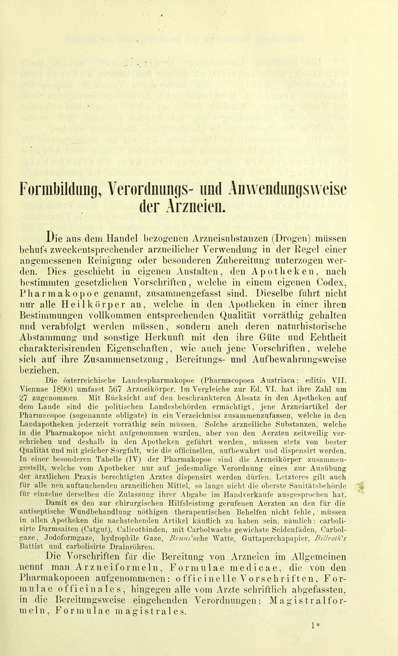 Fornibildimg, Veronlniintis- und Anwendimgsweise der Arzneien. Die aus dem Handel bezogenen Arzneisnbstanzen (Drogen) müssen l)eliufs zweckentsprecliender arzneilicber Verwendung in der Kegel einer angemessenen Reinigung oder besonderen Zubereitung unterzogen wer- den. Dies gescliiebt in eigenen Anstalten, den Apotheken, nach bestimmten gesetzlichen Vorschriften, welche in einem eigenen Codex, Pharmakopoe genannt, zusammengefasst sind. Dieselbe führt nicht nur alle Heilkörper an, welche in den Apotheken in einer ihren Bestimmungen vollkommen entsprechenden Qualität vorräthig gehalten und verabfolgt werden müssen, sondern auch deren naturhistorische Abstammung und sonstige Herkunft mit den ihre Güte und Echtheit charakterisirenden Eigenschaften, wie auch jene Vorschriften, welche sich auf ihre Zusammensetzung, Bereitungs- und Aufbewahrungsweise beziehen. Die üsterreicliisclie Landespliarmakopoe (Pharraacopoea Austriaca; editio VII. Vieimae 1890) umfasst 567 Arzneikörper. Im Vergdeiclie zur Ed. VI. kat ihre Zahl um 27 zugenommen. Mit Eücksicht auf den beschrankteren Ab.satz in den Apotheken auf dem Lande sind die politischen Landesbehörden ermächtigt, jene Arzneiartikel der Pharmacopoe (sogenannte obligate) in ein Verzeichniss zusanmienzufassen, welche in den Landapotheken jederzeit vorräthig sein müssen. Solche arzneiliche Substanzen, welche in die Pharmakopoe nicht aufgenommen wurden, aber von den Aerzten zeitweilig ver- schrieben und deshalb in den Apotheken geführt werden, müssen stets von bester tlualität Und mit gleicher Sorgfalt, wie die officinellen, aufbewahrt und dispensirt werden. In einer besonderen Tabelle (IV) der Pharmakopoe sind die Arzneikörper zusammen- gestellt, welche vom Apotheker nur auf jede.smalige Verordnung eines zur Ausübung der ärztlichen Praxis berechtigten Arztes dispensirt werden dürfen. Letzteres gilt auch für alle neu auftauchenden arzneilichen Mittel, so lange nicht die oberste Sanitätsbehörde %. für einzelne derselben die Zulassung ihrer Abgabe im Handverkaufe ausgesprochen hat. ' Damit es den zur chirurgischen Hilfsleistung gerufenen Aerzten an den für die antiseptische Wundbehandlung nöthigen therapeutischen Behelfen nicht fehle, müssen in allen Apotheken die nachstehenden Artikel käuflich zu haben sein, nämlich: carboli- sirte Darmsaiten (Catgut), Calicotbinden, mit Carbolwachs gewichste Seidenfäden, Carbol- gaze, Jodoformgaze, hydrophile Gaze, Ä-?«??j’sche Watte, Guttaperchapainer, Billroth's Battist und carbolisirte Drainröhren. Die Vorschriften für die Bereitung von Arzneien im Allgemeinen nennt man Arzneiformeln, Formulae medicae, die von den Pliarmakopoeen aufgenommenen: officine 11 e orschriften. For- mulae officinales, hingegen alle vom Arzte schriftlich ahgefassten, in die Bereitungsweise eingehenden A^erordnungen: Magistralfor- m ein. Formulae in a g i s t r a 1 e s. 1*