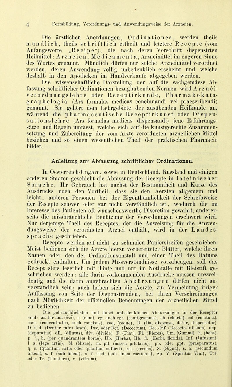 Die ärztlichen Anordnungen, Ordination es, werden theils mündlich, theils schriftlich ertheilt und letztere Recepte (vom Anfangsworte „Recipe“), die nach deren Vorschrift dispensirten Heilmittel: Arzneien, M e d i c a m e n t a, Arzneimittel im engeren Sinne des Wortes genannt. Mündlich dürfen nur solche Arzneimittel verordnet werden, deren Anwendung völlig unbedenklich erscheint und welche deshalb in den Apotheken im Handverkaufe abgegeben werden. Die wissenschaftliche Darstellung der auf die sachgemässe Ab- fassung schriftlicher Ordinationen bezughabenden Normen wird Arznei- verordnungslehre oder Receptirkünde, Pharmakokata- graphologia (Ars formulas medicas concinnandi vel praescribendi) genannt. Sie gehört dem Lehrgebiete der ausübenden Heilkunde an, während die pharmaceutische Receptirkunst oder Dispen- sationslehre (Ars formulas medicas dispensaudi) jene Erfahrungs- sätze und Regeln umfasst, welche sich auf die kunstgerechte Zusammen- setzung und Zubereitung der vom Arzte verordneten arzneilichen Mittel beziehen und so einen wesentlichen Theil der praktischen Pharmacie bildet. Anleitung zur Abfassung schriftlicher Ordinationen. In Oesterreich-Ungarn, sowie in Deutschland, Russland und einigen anderen Staaten geschieht die Abfassung der Recepte in lateinischer Sprache. Ihr Gebrauch hat nächst der Bestimmtheit und Kürze des Ausdrucks noch den Vortheil, dass sie den Aerzten allgemein und leicht, anderen Personen bei der Eigenthümlichkeit der Schreibweise der Recepte schwer oder gar nicht verständlich ist, wodurch die im Interesse des Patienten oft wünschenswerthe Discretion gewahrt, anderer- seits die missbräuchliche Benützung der Verordnungen erschwert wird. Nur derjenige Theil des Receptes, der die Anweisung für die Anwen- dungsweise der verordneten Arznei enthält, wird in der Landes- sprache geschrieben. Recepte werden auf nicht zu schmalen Papierstreifen geschrieben. Meist bedienen sich die Aerzte hierzu vorbereiteter Blätter, welche ihren Namen oder den der Ordinationsanstalt und einen Theil des Datums gedruckt enthalten. Um jedem Missverständnisse vorzubeugen, soll das Recept stets leserlich mit Tinte und nur im Nothfalle mit Bleistift ge- schrieben werden; alle darin vorkommenden Ausdrücke müssen unzwei- deutig und die darin angebrachten Abkürzungen dürfen nicht un- verständlich sein; auch haben sich die Aerzte, zur Vermeidung irriger Auftässung von Seite der Dispensireuden, bei ihren Verschreibungen nach Möglichkeit der ofticinellen Benennungen der arzneilichen Mittel zu bedienen. Die gebräuchlichsten und dabei unbedenklichen Abkürzungen in der Eeceptur .sind: ää für ana (avä), c. (cum), cg. auch cgr. (centigramma), ch. (charta), col. (colatura), conc. (concentratus, auch conchsus), coq. (coque), D. (Da, dispensa, detur, dispensetur), D. t. d. (Dentur tales dose.s), Dec. oder Dct. (Decoctum), Dec.-Inf. (Decocto-Infusum), dep. (depuratus), dil. (dilutus), div. (divide), F. (Fiat), Fl. (Flores), Gm. (Gummi), h. (hora), p. ‘ 4 h. (per quandrantem horae), Hb. (Herba), Hb. fl. (Herba florida), Inf. (Infu.sum), 1 a. (lege artis), M. (Misce), m. pil. (massa pilularis), pp. oder ppt. (praeparatus), q. s. (quantum satis oder quantum suffleit), rec. (recens), S. (Signa), s. a. (secundum artem), s. f. (.sub flnem), s. f. coct. (sub flnem coctionis), Sp. V. (Spiritus Vini), Tct. oder Tr. (Tinctura), v. (vitrum).