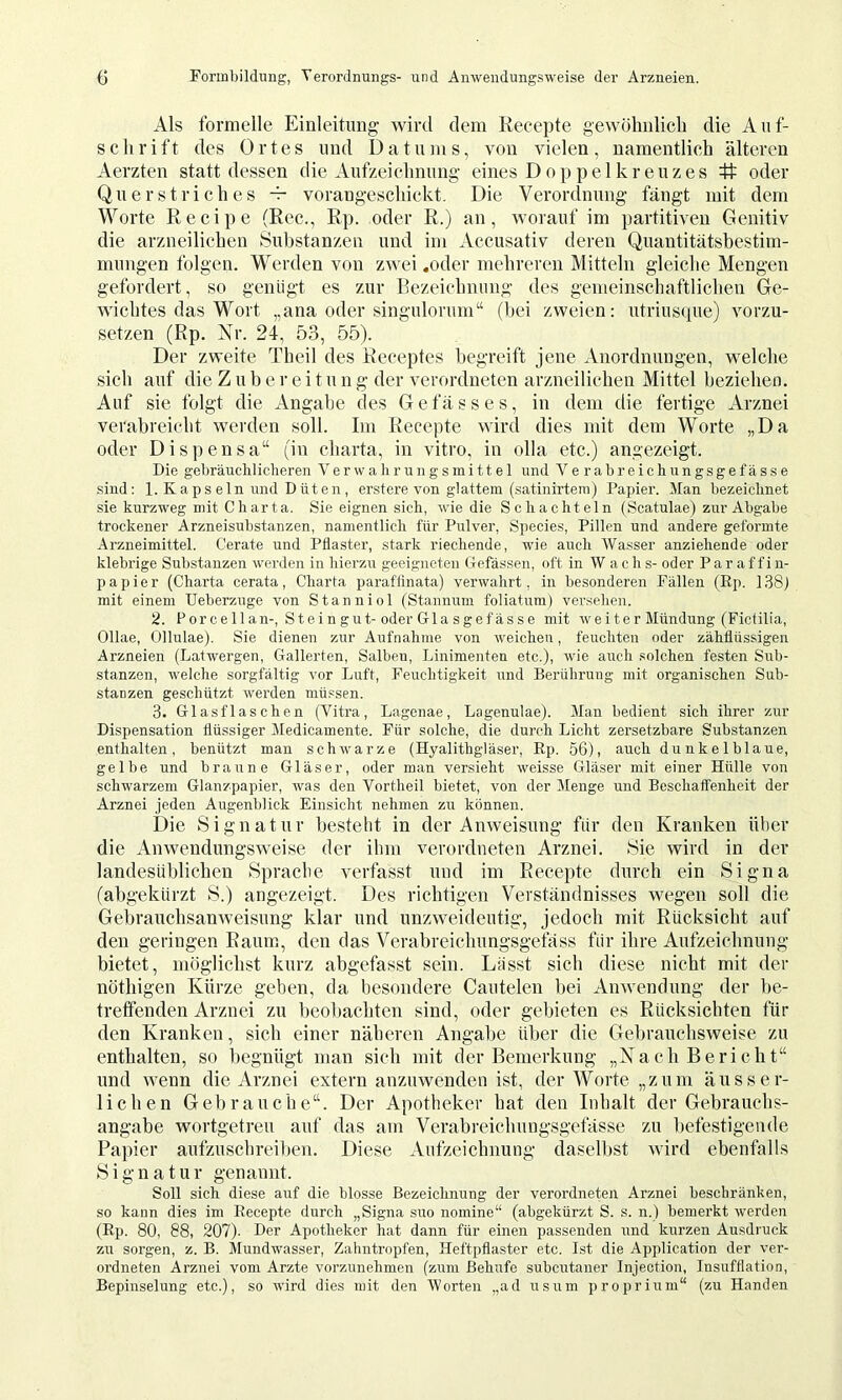 Als formelle Einleitmig wird dem Recepte gewölmlicli die Auf- schrift des Ortes und Datums, von vielen, namentlich älteren Aerzten statt dessen die Aufzeichnung eines Doppelkreuzes # oder Querstriches vorangeschickt. Die Verordnung fängt mit dem Worte Recipe (Ree., Rp. oder R.) an, worauf im partitiven Genitiv die arzneilichen Substanzen und im Accusativ deren Quantitätsbestim- mnngen folgen. Werden von zwei .oder mehreren Mitteln gleiche Mengen gefordert, so genügt es zur Eezeichnung des gemeinschaftlichen Ge- wichtes das Wort „ana oder singulorum“ (bei zweien; utrius(iue) vorzu- setzen (Rp. Nr. 24, 53, 55). Der zweite Theil des Receptes begreift jene Anordnungen, welche sich auf die Z u b e r e i t u n g der verordneten arzneilichen Mittel beziehen. Auf sie folgt die Angabe des Ge fass es, in dem die fertige Arznei verabreicht werden soll. Im Recepte wird dies mit dem Worte „Da oder Dispensa“ (in Charta, in vitro, in olla etc.) angezeigt. Die gebräuclilicheren Verwaiirungsmi11e 1 und Verabreichungsgefas.se sind: 1. Kaps ein und Düten , erstere von glattem (satinirteiu) Papier. Man bezeichnet sie kurzweg mit Charta. Sie eignen sich, wie die Schachteln (Scatulae) zur Abgabe trockener Arzneisubstanzen, namentlich für Pulver, Species, Pillen und andere geformte Arzneimittel. Cerate und Pflaster, stark riechende, wie auch Wasser anziehende oder klebrige Substanzen werden in hierzu geeigneten Gefässen, oft in W a c h s- oder P a r a f f i n- papier (Charta cerata, Charta paraflinata) verwahrt, in besonderen Fällen (Ep. 138) mit einem Ueberzuge von Stanniol (Stannum foliatum) versehen. 2. Por ce 11 an-, Stei n gut-oder Gla sgefässe mit weiter Mündung (Fictilia, Ollae, Ollulae). Sie dienen zur Aufnahme von weichen, feuchten oder zähflüssigen Arzneien (Latwergen, Gallerten, Salben, Linimenten etc.), wie auch .solchen festen Sub- stanzen, welche sorgfältig vor Luft, Feuchtigkeit und Berührung mit organischen Sub- stanzen geschützt werden müssen. 3. Glasflaschen (Vitxa, Lagenae, Lagenulae). Man bedient sich ihrer zur Dispensation flüssiger Medicamente. Für solche, die durch Licht zersetzbare Substanzen enthalten, benützt mau schwarze (Hyalithgläser, Rp. 56), auch dunkelblaue, gelbe und braune Gläser, oder man versieht weisse Gläser mit einer Hülle von schwarzem Glanzpapier, was den Vortheil bietet, von der Menge und Beschaifenheit der Arznei jeden Augenblick Einsicht nehmen zu können. Die Signatur bestellt in der Anweisung für den Kranken über die Anwendungsweise der ihm verordneten Arznei. Sie wird in der landesüblicben Sprache verfasst und im Recepte durch ein Signa (abgekürzt S.) angezeigt. Des richtigen Verständnisses wegen soll die Gebrauchsanweisung klar und unzweideutig, jedoch mit Rücksicht auf den geringen Raum, den das Verabreichungsgefäss für ihre Aufzeichnung bietet, möglichst kurz abgefasst sein. Lasst sich diese nicht mit der nöthigen Kürze gehen, da hesondere Cautelen bei Anwendung der be- treffenden Arznei zu beoliachten sind, oder gebieten es Rücksichten für den Kranken, sich einer näheren Angabe über die Gebrauchsweise zu enthalten, so begnügt man sich mit der Bemerkung „Nach Bericht“ und wenn die Arznei extern anzuwenden ist, der Worte „zum äusser- lichen Gebrauche“. Der Apotheker hat den Inhalt der Gebrauchs- angabe wortgetreu auf das am Verabreichungsgefässe zu befestigende Papier aufzuschreiben. Diese Aufzeichnung daselbst wird ebenfalls Signatur genannt. Soll sich diese auf die blosse Bezeiebnung der veroi’dneten Arznei beschränken, so kann dies im Recepte durch „Signa suo nomine“ (abgekürzt S. s. n.) bemerkt werden (Rp. 80, 88, 207). Der Apotheker hat dann für einen passenden und kurzen Ausdruck zu sorgen, z. B. Mundwasser, Zahntropfen, Heftpflaster etc. Ist die Application der ver- ordneten Arznei vom Arzte vorzunehmen (zum Behufe subcutaner Injection, Insufflation, Bepinselung etc.), so wird dies mit den Worten „ad usum proprium“ (zu Händen