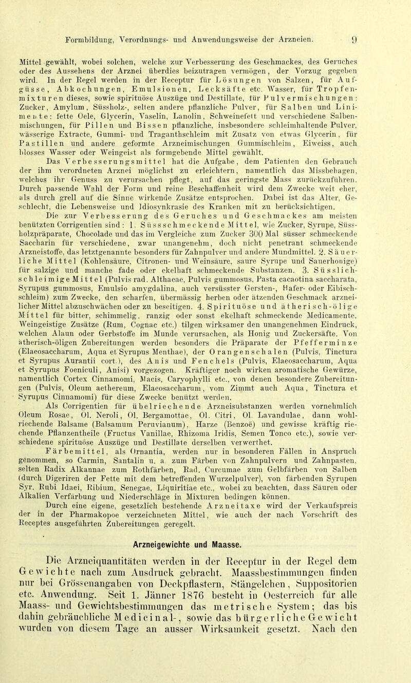 Mittel gewählt, wobei solchen, welche zur Verbesserung des Geschmackes, des Geruches oder des Aussehens der Arznei überdies beizutragen vermögen, der Vorzug gegeben wird. In der Eegel werden in der Eeceptur für Lösungen von Salzen, für A u f- güsse, Abkochungen, Emulsionen, Leck safte etc. Wasser, für Tropf en- niixturen dieses, sowie spirituöse Auszüge und Destillate, für Pulvermischungen: Zucker, Amylnm, Süssholz-, selten andere pflanzliche Pulver, für Salben und Lini- mente: fette Gele, Glycerin, V^aselin, Lanolin, Schweinefett und verschiedene Salben- mischungen, für Pillen und Bissen pflanzliche, insbesondere schleimhaltende Pulver, wässerige Extracte, Gummi- und Traganthschleim mit Zusatz von etwas Glycerin, für Pastillen und andere geformte Arzneimischungen Gummischleim, Eiweiss, auch blosses Wasser oder Weingeist als formgebende Mittel gewählt. Das Verbesserungsmittel hat die Aufgabe, dem Patienten den Gebrauch der ihm verordneten Arznei möglichst zu erleichtern, namentlich das Missbehagen, welches ihr Genuss zu verursachen pflegt, auf das geringste Mass zurückzuführen. Durch passende Wahl der Form und reine Beschaffenheit wird dem Zwecke weit eher, als durch grell auf die Sinne wirkende Zusätze entsprochen. Dabei ist das Alter, Ge- schlecht, die Lebensweise und Idiosynkrasie des Kranken mit zu berücksichtigen. Die zur Verbesserung des Geruches irnd Geschmackes am meisten benüt zten Corrigentien sind: 1. Süssschmeckende Mittel, wie Zucker, Syrupe, Süss- liolzpräparate, Chocolade und das im Vergleiche zum Zucker 300 Mal süsser schmeckende Saccharin für verschiedene, zwar unangenehm, doch nicht penetrant schmeckende Arzneistoflfe, das letztgenannte besonders für Zahnpulver und andere Mundmittel. 2. Säuer- liche Mittel (Kohlensäure, Citronen- und Weinsäure, saure Syrupe und Sauerhonige) für salzige und manche fade oder ekelhaft schmeckende Substanzen. 3. Süsslich- schleimige Mittel (Pulvis rad. Althaeae, Pulvis gummosus, Pasta cacaotina saccharata, Syrupus gummosus, Emulsio amygdalina, auch versüsster Gersten-, Hafer- oder Eibisch- schleim) zum Zwecke, den scharfen, übermässig herben oder ätzenden Geschmack arznei- licher Mittel abzuschwächen oder zu beseitigen. 4. Spirituöse und ätherisch-ölige Mittel für bitter, schimmelig, ranzig oder sonst ekelhaft schmeckende Medicamente. Weingeistige Zusätze (Eum, Cognac etc.) tilgen wirksamer den unangenehmen Eindruck, welchen Alaun oder Gerbstoffe im Munde verursachen, als Honig und Zuckersäfte. Von ätherisch-öligen Zubereitungen werden besonders die Präparate der Pfefferminze (Elaeosaccharum, Aqua et Syrupus Menthae), der Orangenschalen (Pulvis, Tinctura et S3'rupus Aurantii cort.), des Anis und Fenchels (Pulvis, Elaeosaccharum, Aqua et Syrupus Foeniculi, Anisi) vorgezogen. Kräftiger noch wirken aromatische Gewürze, namentlich Cortex Cinnamomi, Macis, Caryophylli etc., von denen besondere Zubereitun- gen (Pulvis, Oleum aethereum, Elaeosaccharum, vom Zimmt auch Aqua, Tinctura et Syrupus Cinnamomi) für diese Zwecke benützt werden. Als Corrigentien für übelriechende Arzneisubstanzen werden vornehmlich Oleum Eosae, Ol. Neroli, Ol. Bergamottae, Ol. Citri, Ol, Lavandulae, dann wohl- riechende Balsame (Baisamum Peruvianum), Harze (Benzoe) und gewisse kräftig rie- chende Pflanzentheile (Fructus Vanillae, Ehizoma Iridis, Semen Tonco etc.), sowie ver- schiedene spirituöse Auszüge und Destillate derselben verwerthet. Färbemittel, als Ornantia, werden nur in besonderen Fällen in Anspruch genommen, so Carmin, Santalin u. a. zum Färben von Zahnpulvern und Zahnpasten, selten Eadix Alkannae zum Eothfärben, Ead. Curcumae zum Gelbfärben von Salben (durch üigeriren der Fette mit dem betreffenden Wurzelpulver), von färbenden Syrupen Syr. Eubi Idaei, Eibium, Senegae, Liquiritiae etc., wobei zu beachten, dass Säuren oder Alkalien Verfärbung und Niederschläge in Mixturen bedingen können. Durch eine eigene, gesetzlich bestehende Arzneitaxe wird der Verkaufspreis der in der Pharmakopoe verzeichneten Mittel, wie auch der nach Vorschrift des Eeceptes ausgeführten Zubereitungen geregelt. Arzneigewichte und Maasse. Die Arzneitiiiantitäten werden in der Receptnr in der Regel dem Gewichte nach zum Ausdruck gebracht. Maassbestimmungen finden nur bei Grössenangahen von Deck pflastern, Stängelchen, Suppositorien etc. Anwendung. Seit 1. Jänner 1876 besteht iu Oesterreich für alle Maass- und Gewichtshestimmungen das metrische System; das bis dahin gebräuchliche Medicinal-, sowie das h ü r g e r 1 i ch e G e wi c h t wurden von diesem Tage an ausser Wirksandveit gesetzt. Nach den