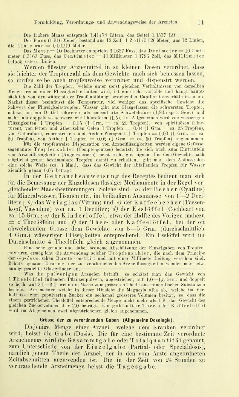 Die frühere Maass entsprach 1,41178 Litern, das Seitei 0,3537 Lit Der Fuss (0,31ö Meter) bestand aus 12 Zoll, 1 Zoll (0,026 Meter) aus 12 Linien, die Linie war = 0,00219 Meter. Das Metern 10 Decimeter entspricht 3,1637 Fuss, das Dec imeter = 10 Centi- meter 0,3163 Fuss, das Centimeter = 10 Millimeter 0,3796 Zoll, das Millimeter 0,4555 österr. Linien. Werden flüssige Arzneimittel in so kleinen Dosen verordnet, dass sie leichter der Tropfenzabl als dem Gewichte nach sich bemessen lassen, so dürfen selbe auch tropfenweise verordnet und disjiensirt werden. Die Zahl der Tropfen, welche unter sonst gleichen Verhältnissen von derselben Menge irgend einer Flüssigkeit erhalten wii’d, ist eine sehr variable und hängt haupt- sächlich von den während der Tropfenbildung bestehenden Capillaritätsverliältnissen ab. Nächst diesen beeinflusst die Temperatur, viel weniger das specifische Gewicht die Schwere der Flüssigkeitstropfen. Wasser gibt aus Glasgefässen die schwersten Tropfen, nahezu um ein Drittel schwerere als concentrirte Schwefelsäure (1,845 spec. Gew.) und mehr als doppelt so schwere wie Chloroform (1,5). Im Allgemeinen wird von wässerigen Flüssigkeiten 1 Tropfen = 0,05 (l Grm. — ca. 20 Tropfen), von spirituösen (Tinc- turen), von fetten und ätherischen Gelen 1 Tropfen = 0,04 (1 Grm. = ca. 25 Tropfen), von Chloroform, concentrirtem und Aether-Weingeist 1 Tropfen = 0,03 (1 Grm. = ca. 30 Tropfen), von Aether 1 Tropfen = 0,02 (1 Grm. = ca. 50 Tropfen) angenommen. Für die tropfenweise Dispensation von Arzneiflüssigkeiten werden eigene Gefässe, sogenannte Tropfenzähler (Compte-gouttes) benützt, die sich auch zum Einträufeln von Arzneiflüssigkeiten (Augenwässern) meist recht gut eignen. Um dem Gewichte nach möglichst genau bestimmbare Tropfen damit zu erhalten, gibt man dem Abflussrohre eine solche Weite (ca. 3 Mm.), dass das Gewicht der abfallenden Tropfen für Wasser ziemlich genau 0,05 beträgt. In der G e h r a n c h s a n weis n n g des Receptes bedient man sieh für die Bemessung- der Einzeldosen flüssiger Medicamente in der Kegel ver- gleichender Maassbestimmungen. Solche sind: aj der Becher (Cyathus) für Mineralwässer, Tisanen etc., im beiläntigen Ausmaasse von 1—-2 Deci- literii; dj das Weinglas (Vitrum) und cj der Kaffee b e c h e r (Tassen- kopf, Vasculum) von ca. 1 Deciliter; dj der Esslöffel (Cochleari von ca. 15 Grm.; ej der K i n d e r 1 ö ffe 1, etwa der Hälfte des Vorigen (nahezu = 2 Theelöffeln) und f) der Thee- oder Kaffeelöffel, bei der oft abweichenden Grösse dem Gewichte von '6—5 Grm. (durchschnittlich 4 Gnn.) wässeriger Flüssigkeiten entsprechend. Ein Esslöffel wird im Durchschnitte 4 Theelöffeln gleich angenommen. Eine sehr genaue und dabei bequeme Abschätzung der Einzelgaben von Tropfen- mixluren ermöglicht die Anwendung solcher Tropfenzähler, die nach dem Principe der O'ajy-Lussirc’sehen Bürette conslruirt und mit einer Millimetertheilung versehen sind. Behufs genauer Dosirung der zu verabreichenden Arzneiflüssigkeiten wendet man jetzt häuflg geaichte Glasc3dinder an. Was die pulverigen Arzneien betrilft, so schätzt man das Gewicht von ITheelöffel füllenden Pflanzenpulvern, abgestrichen, auf 1,0—1,5 Grm. und doppelt so hoch, auf 2,0—3,0, wenn die Masse zum grösseren Theile aus mineralischen Substanzen besteht. Am meisten weicht in dieser Hinsicht die Magnesia alba ab, welche im Ver- hältnisse zum gepulverten Zucker ein sechsmal grösseres Volumen besitzt, so dass die einem gestrichenen Theelöffel entsprechende Menge nicht mehr als 0,3, das Gewicht des gleichen Zuckervolums aber 2,0 beträgt. Ein gehäufter Thee- oder Kaffeelöffel wird im Allgemeinen zwei abgestrichenen gleich angenommen. Grösse der zu verordnenden Gaben (Allgemeine Dosologie). Diejenige Menge einer Arznei, welche dem Kranken verordnet wird, heisst die Gabe (Dosis). Die für eine bestimmte Zeit verordnete Arzneimenge wird die G e s a m ni t g a b e oder T o t a 1 q u a n t i t ä t genannt, zum Unterschiede von der Einzel gäbe (Partial- oder Specialdosis), nämlich jenem Theile der Arznei, der in den vom Arzte angeordneten Zeitabschnitten anzuwenden i.st. Die in der Zeit von 24 Stunden zu verbrauchende Arzueimenge heisst die Tagesgabe.