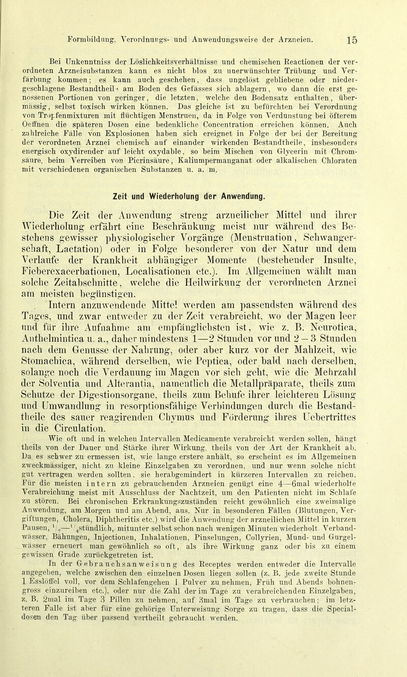Bei Unkenntniss der Löslichkeitsverhältnisse und chemischen Reactionen der ver- ordneten Arzneisuhstanzen kann es nicht blos zu unerwünschter Trübung und Ver- färbung kommen; es kann auch geschehen, dass ungelöst gebliebene oder nieder- geschlagene Bestandtheil-! am Boden des Gefässes sich ablagern, wo dann die erst ge- nossenen Portionen von geringer, die letzten, welche den Bodensatz enthalten, über- mässig, selbst toxisch wirken können. Das gleiche ist zu befürchten bei Verordnung von Tropfenmixturen mit flüchtigen Menstruen, da in Folge von Verdunstung bei öfterem Oeifnen die späteren Dosen eine bedenkliche Concentration erreichen können. Auch zahlreiche Fälle von Explosionen haben sich ereignet in Folge der bei der Bereitung der verordneten Arznei chemisch auf einander wirkenden Bestandtheile, insbesonders energisch oxydirender auf leicht oxydable, so beim Mischen von Glycerin mit Chrom- säure, beim Verreiben von Picrinsäure, Kaliumpermanganat oder alkalischen Chloraten mit verschiedenen organischen Substanzen u. a. ni. Zeit und Wiederholung der Anwendung. Die Zeit der Auwendung streng arzneiliclier Mittel und ihrer Wiederholung erfährt eine Beschränkung meist nur während des Be- stehens gewisser physiologischer Vorgänge (Menstruation, Schwanger- schaft, Lactation) oder in Folge besonderer von der Xatur und dem Verlaufe der Krankheit abhängiger Momente (bestehender Insulte, Fieherexacerbationen, Localisationen etc.). Im Allgemeinen wählt man solche Zeitabschnitte, welche die Heilwirkung der verordneten Arznei am meisten hegiinstigen. Intern anzuwendende Mittel werden am passendsten während des Tages, und zwar entweder zu der Zeit verabreicht, wo der Magen leer und für ihre Aufnahme am einjifänglichsten ist, wie z. B. Neurotica, Anthelmintica u. a., daher mindestens 1—2 Stunden vor und 2 — 3 Stunden nach dem Genüsse der Nahrung, oder aber kurz vor der Mahlzeit, wie Stomachica, während derselben, wie Peptica, oder bald nach derselben, solang;e noch die Verdauung im Magen vor sich geht, wie die Mehrzahl der Solventia und Alterantia, namentlich die Metallpräparate, theils zum Schutze der Digestionsorgane, theils zum Behüte ihrer leichteren Lösung und Umwandlung in resorptionsfähige Verbindungen durch die Bestand- theile des sauer reagirenden Chymus und Förderung ilires Uebertrittes in die Circulation. Wie oft und in welchen Intervallen Medicamente verabreicht werden sollen, hängt theils von der Dauer und Stärke ihrer Wirkung, theils von der Art der Krankheit ai). Da es schwer zu ermessen ist, wie lange erstere anhält, so erscheint es im Allgemeinen zweckmässiger, nicht zu kleine Einzelgaben zu verordnen, und nur wenn solche nicht gut vertragen werden sollten, sie herabgemindert in kürzeren Intervallen zu reichen. Für die meisten intern zu gebrauchenden Arzneien genügt eine 4—6mal wiederholte Verabreichung meist mit Ausschluss der Nachtzeit, um den Patienten nicht im Schlafe zu stören. Bei chronischen Erkrankung.szuständen reicht gewöhnlich eine zweimalige Anwendung, am Morgen und am Abend, aus. Nur in besonderen Fällen (Blutungen, Ver- giftungen, Cholera, Diphtheritis etc.) wird die Anwendung der arzneilichen Mittel in kurzen Pausen, '/.,—4stündlich, mitunter selbst schon nach wenigen Minuten wiederholt Verband- wässer, Bähungen, Injectionen, Inhalationen, Pinselungen, Collj'rien, Mund- und Gurgel- wässer erneuert man gewöhnlich so oft, als ihre Wirkung ganz oder bis zu einem gewissen Grade zurückgetreten ist. In der Gebrauchsanweisung des Receptes werden entweder die Intervalle angegeben, welche zwischen den einzelnen Dosen liegen sollen (z. B. jede zweite Stunde 1 Esslöffel voll, vor dem Schlafengehen 1 Pulver zu nehmen. Früh und Abends bohnen- gross einzureiben etc.), oder nur die Zahl der im Tage zu verabreichenden Einzelgaben, z. B. 2mal im Tage ,3 Pillen zu nehmen, auf dmal im Tage zu verbrauchen; im letz- teren Falle ist aber für eine gehörige Unterweisung Sorge zu tragen, dass die Special- dosen den Tag über passend vertheilt gebraucht werden.