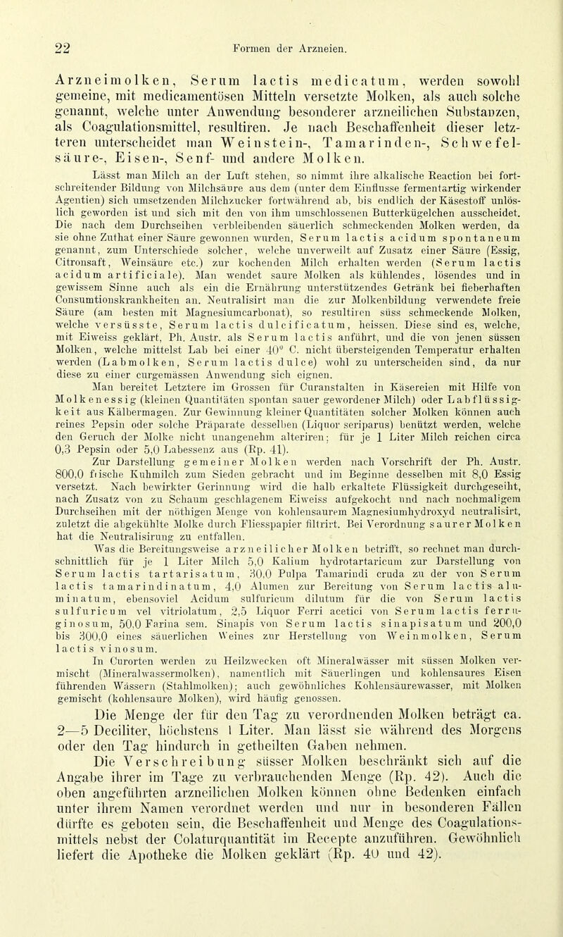 Arzneim01 ken, Serum lactis medicatum, werden sowohl gemeine, mit medicamentösen Mitteln versetzte Molken, als auch solche genannt, welche unter Anwendung besonderer arzneilichen Substanzen, als Coagulationsmittel, resultiren. Je nach ßeschatfenheit dieser letz- teren unterscheidet man Weinstein-, Tamarinden-, Schwefel- säure-, Eisen-, Senf- und andere Molken. Lässt man Milcli an der Luft stehen, so nimmt ihre alkalische Reaction bei fort- schreitender Bildung von Milchsäure aus dein (unter dem Einflüsse fermentartig wirkender Agentien) sich umsetzenden Milchzucker fortwährend ah, bis endlich der Käsestoff unlös- lich geworden ist und sich mit den von ihm umschlossenen Butterkügelchen ausscheidet. Die nach dem Durchseihen verbleibenden säuerlich schmeckenden Molken werden, da sie ohne Zuthat einer Säure gewonnen wurden, Serum lactis acidum spontaneum genannt, zum Unterschiede solcher, welche unverweilt auf Zusatz einer Säure (Essig, Citronsaft, Weinsäure etc.) zur kochenden Milch erhalten werden (Serum lactis acidum artificiale). Man wendet saure Molken als kühlendes, lösendes und in gewissem Sinne auch als ein die Ernährung unterstützendes Getränk bei fieberhaften Consumtionskrankheiten an. Neutralisirt man die zur Molkenbildung verwendete freie Säure (am besten mit Magnesiumcarbonat), so resultiren süss schmeckende Molken, welche versüsste, Serum lactis dulcificatum, heissen. Diese sind es, welche, mit Eiweiss geklärt, Ph. Austr. als Serum lactis anführt, und die von jenen süssen Molken, welche mittelst Lab bei einer 40'^ C. nicht übersteigenden Temperatur erhalten werden (Labmolken, Serum lactis dulce) wohl zu unterscheiden sind, da nur diese zu einer curgeniässeu Anwendung sich eignen. Man bereitet Letztere im Grossen für Curanstalten in Käsereien mit Hilfe von Molkenessig (kleinen Quantitäten spontan sauer gewordener Milch) oder Labflüssig- keit aus Kälbermagen. Zur Gewinnung kleiner Quantitäten solcher Molken können auch reines Pepsin oder solche Präparate desselben (Liquor serijiarus) benützt werden, welche den Geruch der Molke nicht unangenehm alteriren; für je 1 Liter Milch reichen circa 0,3 Pepsin oder 5,0 Labessenz aus (Ep. 41). Zur Darstellung gemeiner Molken werden nach Vorschrift der Ph. Austr. 800,0 fiische Kuhmilch zum Sieden gebracht und im Beginne desselben mit 8,0 Essig versetzt. Nach bewirkter Gerinnung wird die halb erkaltete Flüssigkeit durchgeseiht, nach Zusatz von zu Schaum geschlagenem Eiweiss aufgekocht und nach nochmaligem Durchseihen mit der nötbigen Menge von kohlensaurem Magnesiumhydroxyd neutralisirt, zuletzt die abgekühlte Molke durch Fliesspapier tiltrirt. Bei Verordnung saurer Molken hat die Neutralisirung zu entfallen. Was die Bereitungsweise arzneilicher Molken betriflt, so rechnet man durch- schnittlich für je 1 Liter Milch 5,0 Kalium hydrotartaricum zur Darstellung von Serum lactis t a rt ar is a t u m , 30,0 Pulpa Tamariudi cruda zu der von Serum lactis tamariudinatum, 4,0 Alumen zur Bereitung von Serum lactis alu- minatum, ebensoviel Acidum sulfnricum dilutum für die von Serum lactis sulfuricum vel vitriolatum, 2,5 Liquor Ferri acetici von Serum lactis ferru- ginosuni, 50,0 Farina sein. Sinapis von Serum lactis sinapisatum und 200,0 bis 300,0 eines säuerlichen Weines zur Herstellung von Wein molken, Serum lactis vi no sum. In Curortcn werden zu Heilzwecken oft Mineralwässer mit süssen Molken ver- mischt (Miiieralwassermolken), namentlich mit Säuerlingen und kohlensaures Eisen führenden Wässern (Stahlmolken); auch gewöhnliches Kohlensäurewasser, mit Molken gemischt (kohlensairre Molken), wird häufig genossen. Die Menge der für den Tag zu verordnenden Molken beträgt ca. 2—5 Deciliter, liöchstons 1 Liter. Man lässt sie während des Morgens oder den Tag hindurch in getheilten Gaben nehmen. Die Verschreibung süsser Molken beschränkt sich auf die Angabe ihrer im Tage zu verbrauchenden Menge (Rp. 42). Auch die oben angeführten arzneilichen Molken können oline Bedenken einfach unter ihrem Namen verordnet werden und nur in besonderen Fällen dürfte es geboten sein, die Beschatfenheit und Menge des Coagulations- mittels nebst der Colaturquantität im Recepte anzuführen. Gewöhnlich liefert die Apotheke die Molken geklärt (Rp. 4U und 42).