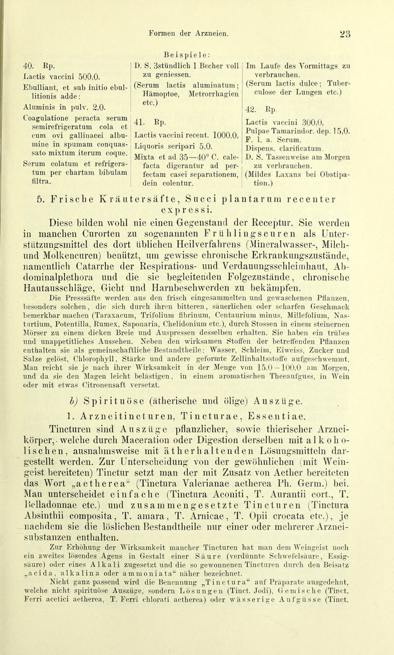 40. Rp. Lactis vaccini 500,0. Ebulliant, et sub initio ebul- litionis adde: Aluminis in pulv. 2,0. Coagulatione peracta serum semirefrigeratum cola et cum ovi gallinacei albu- mine in spumam conquas- sato mixtum iterum coque. Serum colatum et refrigera- tum per cbartam bibulam tiltra. Beispiele; D. S. Sstnndlich 1 Becher voll zu geniessen. (Serum lactis aluniinatum; Hämoptoe, Metrorrhagien etc.) 41. Ep. Lactis vaccini recent. 1000,0, Liquoris serijjari 5,0. Mixta et ad 35—40“ C. cale- facta digerantur ad per- fectam casei Separationen!, dein colentur. Im Laufe des Vormittags zu verbrauchen. (Serum lactis dulce; Tuber- culose der Lungen etc.) 42. Ep Lactis vaccini 300,0, Pulpae Taraarindor. dep. 15,0. F. 1. a. Serum. Dispens, clarilicatum. D. S. Tassenweise am Morgen zu verbrauchen. (Mildes Laxans bei Obstipa- tion.) 5. Frische Kräutersäfte, Succi plantar um receuter expressi. Diese bilden wohl nie einen Gegenstand der Receptur. Sie werden in manchen Curorten zu sogenannten Frühliugscuren als Unter- stützungsmittel des dort üblichen Heilverfahrens (Mineralwasser-, Milch- und Molkencuren) benützt, um gewisse chronische Erkrankungszustände, namentlich Catarrhe der Respirations- und Verdaunngsschleimliaut, Ab- dominalplethora und die sie begleitenden Folgezustände, chronische Hautausschläge, Gicht und Harnbeschwerden zu bekämpfen. Die Presssäfte werden aus den frisch eingesammelten und gewaschenen Pllanzen, besonders solchen, die sich durch ihren bitteren, säuerlichen oder scharfen Geschmack bemerkbar machen (Taraxacum, Trifolium fibrinum, Centaurium minus, Millefolium, Nas- turtium, Potentilla, Eumex, Saponaria, Chelidonium etc.), durch Stossen in einem steinernen Mörser zu einem dicken Breie und Auspressen desselben erhalten. Sie haben ein trübes und unappetitliches Aussehen. Neben den wirksamen Stoffen der betreffenden Pflanzen enthalten sie als gemeinschaftliche Bestandtheile: Wasser, Schleim, Eiweiss, Zucker und Salze gelöst, Chlorophyll, Stärke und andere geformte Zellinhaltsstoffe aufgeschwemmt. Man reicht sie je nach ihrer Wirksamkeit in der Menge von 15,0 — 100,0 am Morgen, und da sie den Magen leicht belästigen, in einem aromatischen Theeaufguss, in Wein oder mit etwas Citronensaft versetzt. bj Spirituose (ätherische uud ölige) Auszüge. ]. Arzneitinct uren, Tincturae, Essen tiae. Tiiieturen sind Auszüge pflanzliclier, sowie thierischer Arziiei- körper,. welche durch Maceration oder Digestion derselben mit alkoho- lischen, ausnahmsweise mit ätherhaltenden Lösungsmitteln dar- gestellt werden. Zur Unterscheidung von der gewöhnlichen (mit Wein- geist bereiteten) Tinctur setzt man der mit Zusatz von Aether bereiteten das Wort „aetherea“ (Tinctura Valerianae aetherea Rh. Germ.) bei. Man unterscheidet einfache (Tinctura Aconiti, T. Aurantii cort., T. Relladonnae etc.) und zusammengesetzte Tincturen (Tinctura Absinthii composita, T. amara, T. Arnicae, T. Opii crocata etc.), je naclidem sie die löslichen Bestandtheile nur einer oder mehrerer Arznei- substanzen enthalten. Zur Erhöhung der Wirksamkeit mancher Tincturen hat man dem AVeingeist noch ein zweites lösendes Agens in Gestalt einer Säure (verdünnte Schwefelsäure, Essig- säure) oder eines Alkali zugesetzt und die so gewonnenen Tincturen durch den Beisatz „acida, alkalina oder ammoniata“ näher bezeichnet. Nicht ganz passend wird die Benennung „Tinctura“ auf Präparate ausgedehnt, welche nicht spirituöse Auszüge, sondern Lösungen (Tinct. Jodi), Gemische (Tinct. Ferri acetici aetherea, T. Ferii chlorati aetherea) oder wässerige Aufgüsse (Tinct.