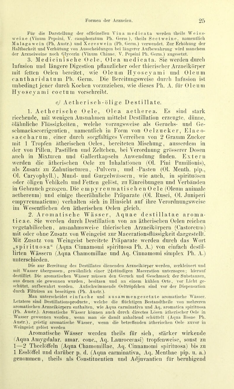 Für die Darstellung der offlcinellen Vina niedicata werden theils Weiss- weine (Vinuni Pepsini, V. campboratum Pb. Germ), tbeils Sect weine, namentlicli Malaga wein (Pb. Austr.) und Xereswein (Pb. Germ.) verwendet. Zur Erböbnug der Haltbarkeit und Verbütung von Ausscbeidungen bei längerer Aufbewabrung wird mancbem der Arzneiweine noch Glycerin (Vinum Cbinae, V. Pepsini Pb. Genn.) zugesetzt. 3. Medicinische Gele, Olea medicata. Sie werden durch Infusion und längere Digestion pflan/dicher oder thierischer Arzneikörper mit fetten Gelen bereitet, wie Oleum Hyoscyami und Oleum canthari datum Ph. Germ. Die Bereitungsweise durch Infusion ist unbedingt jener durch Kochen vorzuziehen, wie dieses Ph. A. für Oleum Hyoscyami coctum vorschreibt. cj A e t h e r i s c h - ö I i g e Destillate. 1. Aetherische Oele, Olea aetherea. Es sind stark riechende, mit wenigen Ausnahmen mittelst Destillation erzeugte, dünne, ölähnliche Flüssigkeiten, welche vorzugsweise als Geruchs- und Ge- scbmackscorrigentien, namentlich in Form von Oelzucker, Flaeo- sa cellar um, einer durch sorgfältiges Verreiben von 2 Gramm Zucker mit 1 Tropfen ätherischen Oeles, bereiteten Mischung, ausserdem in der von Pillen, Pastillen und Zeltchen, bei Verordnung grösserer Dosen auch in Mixturen und Gallertkapseln Anwendung finden. Extern werden die ätherischen Oele zu Inhalationen (Ol. Pini Pumilionis), als Zusatz zu Zahntincturen, -Pulvern, und -Pasten (01. Menth. ]>ip., OL Caryophyll.), Mund- und Gurgelwässern, wie auch, in spirituösen oder öligen Vehikeln und Fetten gelöst, zu Einreibungen und Verbänden in Gebrauch gezogen. Die emp y r e u m a ti s c h e n 0 e 1 e (Oleum animale aethereum) und einige theerähnliche Präparate (01. Rusci, 01. Juniperi empyreumaticum) verhalten sich in Hinsicht auf ihre Verordnungsweise im Wesentlichen den ätherischen Oelen gleich. 2. Aromatische Wässer, Aquae destillatae aroma- ticae. Sie werden durch Destillation von an ätherischen Oelen reichen vegetabilischen, ausnahmsweise thierischen Arzneikörpern (Castoreum) mit oder ohne Zusatz von Weingeist zur Macerationsflüssigkeit dargestellt. i\lit Zusatz von Weingeist bereitete Piajiarate werden durch das Woiä „spirituosa“ (Aqua Cinnamomi spirituosa Ph. A.) von einfach destil- lirten Wässern (Aqua Chamomillae und Aq. Cinnamomi simjilex Ph. A.) unterschieden. Die zur Bereitung des Destillates dienenden Arzneikörper werden, zerkleinert und mit Wasser nbergossen, gewöbnlich einer 24stündigen Maceration unterzogen; bierauf destillirt. Die aromatiseben AVäs.ser müssen den Geruch und Gescbmack der Substanzen, aus denen sie gewonnen wurden, besitzen und an einem küblen Orte, vor Liebt ge- schützt, aufbewabrt werden. Aufsebwimmende Oelfröpfchen sind vor der Dispensation durch Filtriren zu beseitigen (Pb. Austr.). Man unterscheidet einfache und zusammengesetzte aromatische Wässer. Letztere sind Destillationsproducte, welche die flüchtigen Bestaudtheile von mehreren aromatiseben Arzneikörpern enthalten, wie Aqua canniuativa und Aq. aromatica spirituosa (Pb. Austr.). Aromatische Wässer können auch durch directes Lösen ätherischer Oele in Wasser gewonnen werden, wenn man sie damit anhaltend scliüttelt (Aqua Eosae Ph. Austr.), geistig aromatische Wässer, wenn die betreffenden ätherischen Oele zuvor in Weingeist gelöst werden Aromatische Wässer werden theils für sich, stärker wirkende (Aqua Amygdalar. amar. conc., Aq. Laurocerasi) tropfenweise, sonst zu 1—2 Theelöfifeln (Aqua Chamomillae, Aq. Cinnamomi spirituosa) bis zu 1 Esslöffel und darüber p. d. (Aqua carminativa, Aq. Menthae pip. u. a.) genommen, theils als Constitnentien und Adjuvantien für beruhigend