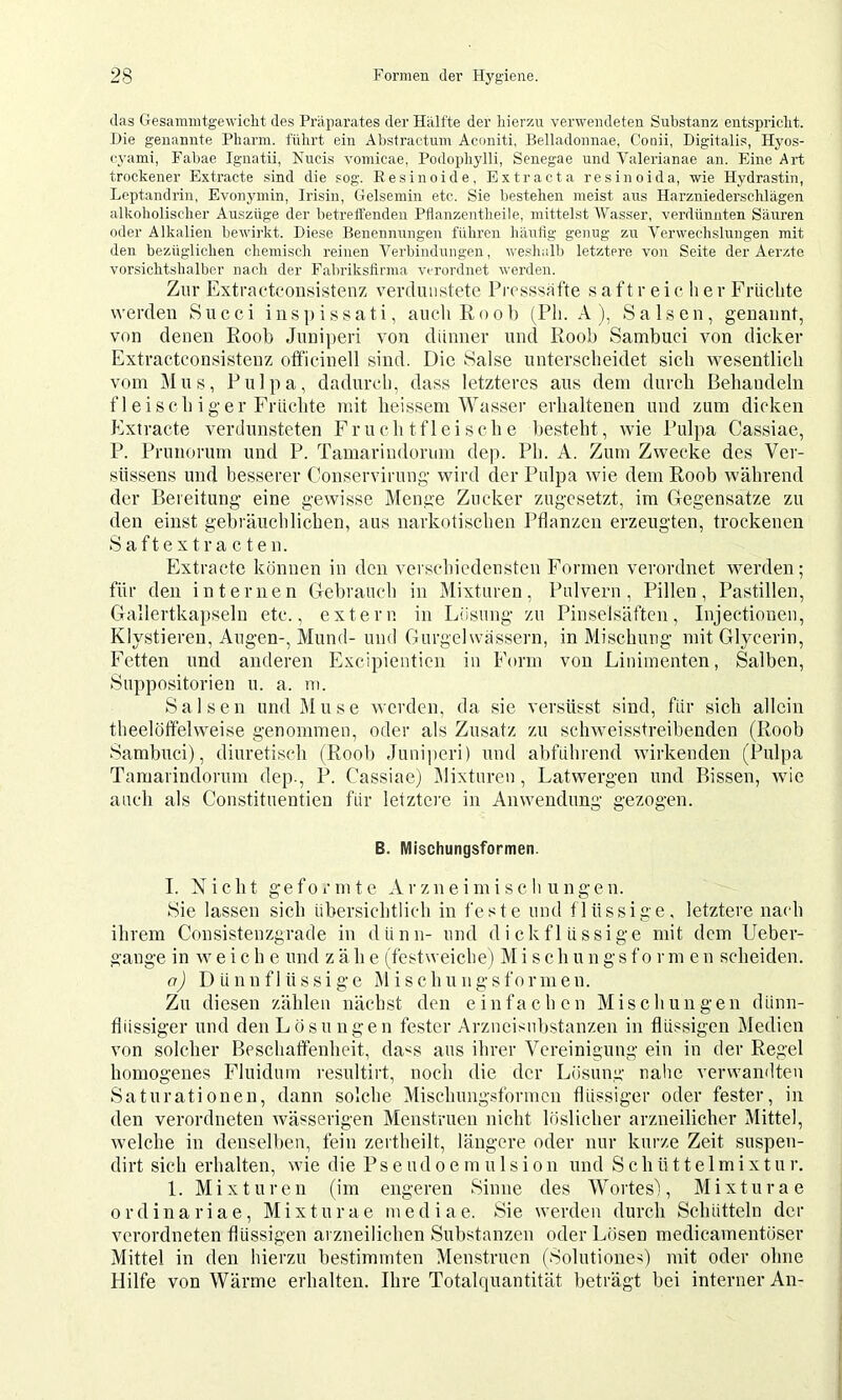 das Gesammtgewicht des Präparates der Hälfte der liierzn verwendeten Substanz entspricht. -Die genannte Pharm, führt ein Abstractiim Aconiti, Belladonnae, Conii, Digitalis, Hyos- cyami, Fabae Ignatii, Nucis vomicae, Podophylli, Senegae und Valerianae an. Eine Art trockener Extracte sind die sog. Eesinoide, Extract a resinoida, wie Hydrastin, Lepitandrin, Evoiiymin, Irisin, Gelsemin etc. Sie bestehen meist aus Harzniederschlägen alkoholischer Auszüge der betreffenden Pflanzentheile, mittelst Wasser, verdün.nten Säuren oder Alkalien bewirkt. Diese Benennungen führen häutig genug zu Verwechslungen mit den bezüglichen chemisch reinen Verbindungen, weshallj letztere von Seite der Aerzte vorsichtshalber nach der Fabrikslinna verordnet werden. Ztir Extractoou!<istenz verdunstete Pivsssafte s a f t r e i c h e v Früclite werden Siicci inspissati, auch Rood (Ph. A ), Sa Isen, genannt, von denen Rood Juniperi von dünner und Rood Samduci von dicker Extractconsistenz officinell sind. Die Salse unterscheidet sich wesentlich vom Mus, Pulpa, dadurch, dass letzteres aus dein durch Behandeln fleischiger Früchte mit heissem Wasser erhaltenen und zum dicken Extracte verdunsteten Fruchtfleische desteht, wie Pulpa Cassiae, P. Prunorum und P. Tamarindorum dep. Ph. A. Zum Zwecke des Ver- süssens und besserer Conservirung wird der Pulpa wie dem Rood während der Bereitung eine gewisse Menge Zucker zngcsetzt, im Gegensätze zu den einst gedräuchlichen, aus narkotischen Pflanzen erzeugten, trockenen S a f t e X t r a c t e n. Extracte können in den verschiedensten Formen verordnet werden; für den internen Gedrauch in Mixturen, Pulvern, Pillen, Pastillen, Gallertkapseln etc., extern in Lösung zu Pinselsäftcn, Injectionen, Klystiereu, Augen-, Mund- und Gurgel wassern, in Mischung mit Glycerin, Fetten und anderen Excipienticn in Form von Linimenten, Salben, Suppositorien u. a. m. Sa Isen und Muse werden, da sie versüsst sind, für sich allein theelöffelweise genommen, oder als Zusatz zu schweisstreibenden (Rood Samduci), diuretisch (Rood Juniperi) und abführend wirkenden (Pidpa Tamarindorum dep., P. Cassiae) Dlixturen, Latwergen und Bissen, wie auch als Constitnentien für letztere in Anwendung gezogen. B. Mischungsformen. I. Nicht geformte Arzneimischungen. Sie lassen sich übersichtlich in feste und f lüssige, letztere nach ihrem Consistenzgrade in dünn- und dickflüssige mit dem Ueber- gange in weiche und z ä h e (festweiche) M i s c h u n g s f o r m e n scheiden. a) Dünnflüssige Mischungsformen. Zu diesen zählen nächst den einfachen Mischungen dünn- flüssiger und den Lösungen fester Arzneisndstanzen in flüssigen Medien von solcher Beschaffenheit, da<s aus ihrer Vereinigung ein in der Regel homogenes Fluidum i-esultirt, noch die der Lösung nahe verwamlten Saturationen, dann solche Mischung.sformcn flüssiger oder fester, in den verordneten wässerigen Menstruen nicht löslicher arzneilicher Mittel, welche in denselben, fein zertheilt, längere oder nur kurze Zeit suspen- dirt sich erhalten, wie die P s e u d o e m u 1 s i o n und S c h ü 11 e 1 m i x t u r. 1. Mixturen (im engeren Sinne des Wortes), M i x t n r a e ordinariae, Mixturae mediae. Sie werden durch Schütteln der verordneten flüssigen arzneilichen Substanzen oder Lösen medicamentöser Mittel in den hierzu bestimmten Menstruen (Solutiones) mit oder ohne Hilfe von Wärme erhalten. Ihre Totalquantität beträgt bei interner An-