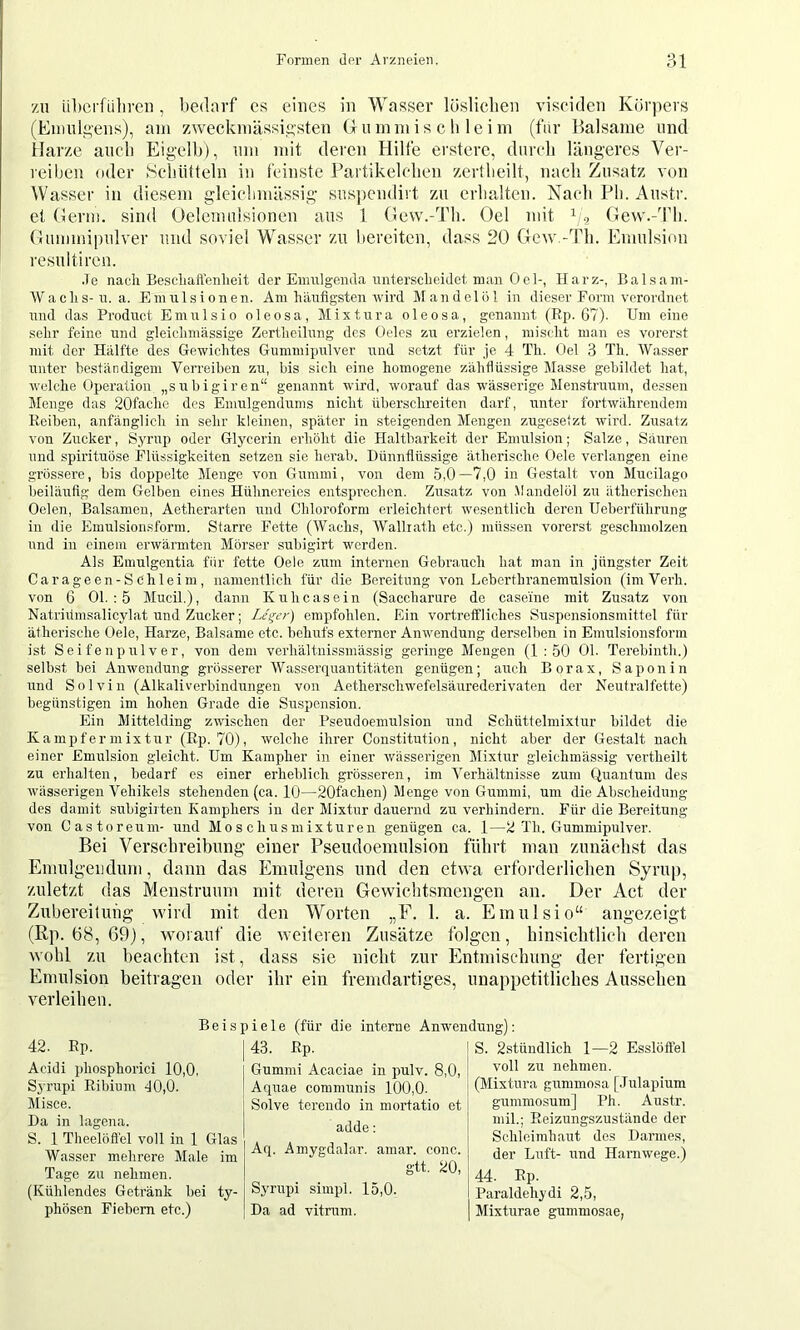 zu ül)crliilireu, l)ednrf cs eines in Wasser lüsliclieii viseiden Körpers (Eimdseus), am zweckmässio-sten G u m m i s c li 1 e i m (fur Iralsame und ilarze auch Eigelb), um mit deren Hilfe erstere, durch längeres Ver- reiben oder Hehütteln in feinste Fartikelehen zertheilt, nach Zusatz von Wasser in diesem gicichmässig suspcndiit zu erhalten. Nach Ph. Austr. et Germ, sind Oelemulsionen aus 1 Gew.-Th. Oel mit f/<, Gew.-Th. Gummipulver und soviel Wasser zu bereiten, dass 20 Gew.-Tli. Emulsion resultiren. .le nach Bescliaftenlieit der Einnlgenda unterscheidet man 0cl-, Harz-, Balsain- Wachs-u. a. Emrrlsionen. Am häufigsten wird Mandelöl in dieser Form verordnet und das Product Emulsio oleosa, Mixtur a oleosa, genannt (Bp. G7). Um eine sehr feine und gleichmässige Zertheilung des Oeles zu er’zielen, mischt man es vorerst mit der Hälfte des Gewichtes Gummipulver und setzt für je 4 Th. Oel 3 Th. Wasser unter beständigem Verreiben zu, bis sich eine homogene zähflüssige Masse gebildet hat, welche Operation „subigiren“ genannt wird, worauf das wässerige Menstruum, dessen Menge das 20facho des Emulgendums nicht überschreiten darf, unter fortwährendem Reiben, anfänglich in sehr kleinen, später in steigenden Mengen zugesetzt wird. Zusatz von Zucker, Syrup oder Glycerin erhöht die Haltbarkeit der Emulsion; Salze, Säuren und Spirituose Flüssigkeiten setzen sie herab. Dünnflüssige ätherische Gele verlangen eine grossere, bis doppelte Menge von Gummi, von dem 5,0—7,0 in Gestalt von Mucilago beiläufig dem Gelben eines Hühnereies entsprechen. Zusatz von .Mandelöl zu ätherischen Oelen, Balsamen, Aetherarten und Chloroform erleichtert wesentlich deren Ueberführung in die Emulsionsform. Starre Fette (Wachs, Wallrath etc.) müssen vorerst geschmolzen und in einem erwärmten Mörser subigirt werden. Als Emulgentia für fette Oele zum internen Gebrauch hat man in jüngster Zeit Carageen-Schleim, namentlich für die Bereitung von Leberthranemulsion (im Verh. von 6 01. : 5 Mucil.), dann Kuhcasein (Saccharure de casei'ne mit Zusatz von Natridmsalicylat und Zucker; Le^er) empfohlen. Ein vortreffliches Suspcnsionsmittel für ätherische Oele, Harze, Balsame etc. behufs externer Anwendung derselben in Emulsionsform ist Seifenpulver, von dem verhältnissmässig geringe Mengen (1:50 01. Terebinth.) selbst bei Anwendung grösserer Wasserquantitäten genügen; auch Borax, Saponin und Solvin (Alkaliverbindungen von Aetherscliwefelsäurederivaten der Neutralfette) begünstigen im hohen Grade die Suspension. Ein Mittelding zwischen der Pseudoemulsion und Schüttelmixtur bildet die Kampfer mix tur (Ep. 70), welche ihrer Constitution, nicht aber der Gestalt nach einer Emulsion gleicht. Um Kampher in einer wässerigen Mixtur gleichmässig vertheilt zu erhalten, bedarf es einer erheblich grösseren, im Verhältnisse zum Quantum des wässerigen Vehikels stehenden (ca. 10—20fachen) Menge von Gummi, um die Abscheidung des damit subigirten Kamphers in der Mixtur dauernd zu verhindern. Für die Bereitung von Castoreum- und Moschusmixturen genügen ca. 1—2 Th. Gummipulver. Bei Versebreibung' einer Pseudoemulsion führt man zunächst das Emulgeiidum, dann das Emulgens und den etwa erfoi'derliclien Syrup, zuletzt das Menstruum mit deren Gewichtsmengen an. Der Act der Zubereilung wird mit den Worten „F. 1. a. Emulsio“ angezeigt (Rp. 68, 69), worauf die weiteren Zusätze folgen, hinsiclitlich deren wohl zu beachten ist, dass sie nicht zur Entmischung der fertigen Emulsion beitragen oder ihr ein fremdartiges, unappetitliches Aussehen verleihen. Beispiele (für die interne Anwendung): 42. Ep. Acidi phosphorici 10,0, Syrupi Ribium d0,0. Misce. Da in lagena. 43. Ep. Gummi Acaciae in pulv. 8,0, Aquae communis 100,0. Solve tereudo in mortatio et adde: Aq. Amygdalar. amar. conc. gtt. 20, (Mixtura gummosa [.Tulapium gummosum] Ph. Austr. mil.; Reizungszustände der Schleimhaut des Darmes, der Luft- i;nd Harnwege.) S. 2stündlich 1—2 Esslöffel voll zu nehmen. S. 1 Theelöfl'el voll in 1 Glas Wasser mehrere Male im Tage zu nehmen. Syrupi siuq)l. 15,0. Da ad vitrum. 44. Ep. Paraldehydi 2,5, Mixturae gummosae, (Kühlendes Getränk bei ty- phösen Fiebern etc.)