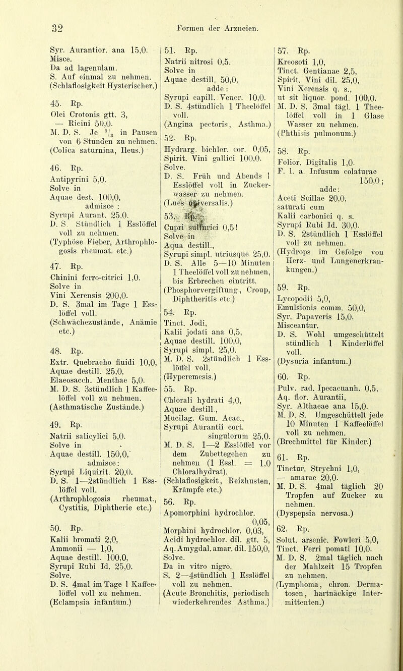 Syr. Aurantior. ana 15,0. Misce. Da ad lagennlam. S. Auf einmal zu nehmen. (Schlaflosigkeit Hysleri.sclier.) 45. Ep. Olei Crotonis gtt. 8, — Ricini 50,(J- Jl. D. S. Je ‘/g in Pansen von (j Stunden zu nehmen. (Colica saturnina, Ileu.s.) 46. Ep. Antipyrini 5,0. Solve in Aquae dest. 100,0, adinisce : Syriipi Aurant. 25,0. D. S. Stiindlich 1 Esslöffel voll zu nehmen. (Typhöse Fieber, Arthrophlo- g'osis rheumat. etc.) 47. Ep. Chinini ferro-citrici 1,0. Solve in Vini Xeremsis 200,0. D. S. 3mal im Tage 1 Ess- löflcl voll. (Schwächezusfände, Anämie etc.) 48. Ep. Extr. Quebracho fluidi 10,0, Aquae destill. 25,0, Elaeosacch. Menthae 5,0. M. D. S. Sstündlich 1 Katfee- löftel voll zu nehmen. (Asthmatische Zustände.) 49. Ep. Natrii salicylici 5,0. Solve in Aquae destill. 150,0, admisce: Syrupi Liquirit. 20,0. D. S. 1—2stündlich 1 Ess- löffel voll. (Arthrophlogosis rheumat.. Cystitis, Diphtherie etc.) 50. Ep. Kalii hromati 2,0, Ammonii — 1,0, Aquae destill. 100,0, Syrupi Eubi Id. 25,0. Solve. D. S. 4mal im Tage 1 Kaffee- löffel voll zu nehmen. (Eclampsia infantum.) 51. Ep. Natrii nitrosi 0,5. Solve in Aquae destill. 50,0, adde ; Syrupi capill. Vener. 10,0. D. S. 4stündlich 1 Theelöffel voll. (Angina pectoris, Asthma.) 52. Ep. Hydrarg. hichlor. cor. 0,05, Spirit. Vini gallici 100,0. Solve. D. S. Früh und Abends 1 Esslöffel voll in Zucker- wasser zu nehmen. (Lues ^]|iversalis.) 53. ); Cupri siilmrici 0,5! Solve; in Aqua destill., Syrupi simpl. utriusque 25,0. D. S. Alle 5—10 Minuten 1 Theelöffel voll zu nehmen, bis Erbrechen eintritt. (Phosphorvergiftung, Croup, Diphtheritis etc.) 54. Ep. Tinct. Jodi, Kalii jodati ana 0,5, Aquae destill. 100,0, Syrupi simpl. 25,0. M. D. S. 2stündlich 1 Ess- löffel voll. (Hyperemesis.) 55. Ep. Chlorali hydrati 4,0, Aquae destill., Mucilag. Gum. Acac., Syrupi Aurantii cort. siugulorum 25,0. M. D. S. 1—2 Esslöffel vor dem Zubettegehen zu nehmen (1 Essl. = 1,0 Chloralhydrat). (Schlaflosigkeit, Eeizhusten, Krämpfe etc.) 56. Ep. Apomorphini hydrochlor. 0,05, Morphini hydrochlor. 0,03, ' Acidi hydrochlor. dil. gtt. 5, Aq. Amygdal. amar. dil. 150,0, Solve. i Da in vitro nigro. : S. 2—4stündlich 1 Esslöffel voll zu nehmen. I (Acute Bronchitis, periodisch I wiederkehrendes Asthma.) 57. Ep. Kreosoti 1,0, Tinct. Gentianae 2,5, Spirit. Vini dil. 25,0, Vini Xerensis q. s., ut sit liquor, pond. 100,0. M. D. S. 3mal tägl. 1 Thee- löffel voll in 1 Glase Wasser zu nehmen. (Phthisis pulmonum.) 58. Ep. Folior. Digitalis 1,0- F. 1. a. Infusum colaturae 150,0; adde: Aceti Scillae 20,0, saturati cum Kalii carbonici q. s. Syrupi Euhi Id. 30,0. D. S. 2stündlich 1 Es.slöffel voll zu nehmen. (Hydrops im Gefolge von Herz- und Lungenerkran- kungen.) 59. Ep. Lycopodii 5,0, Emulsionis comm. 50,0, Syr. Papaveris 15,0. Misceantur. D. S. Wohl umgeschüttelt stündlich 1 Kinderloffel voll. (Dysuria infantum.) 60. Ep. Pulv. rad. Ipecacuanh. 0,5, Aq. flor. Aurantii, Syr. Althaeae ana 15,0- M. D. S. TJmgeschüttelt jede 10 Minuten 1 Kaffeelöffel voll zu nehmen. (Brechmittel für Kinder.) 61. Ep. Tinctur. Strychni 1,0, — amarae 20,0. M. D. S. 4mal täglich 20 Tropfen auf Zucker zu nehmen. (Dyspepsia nervosa.) 62. Ep. Solut. arsenic. Fowleri 5,0, Tinct. Ferri pomati 10,0. M. D. S. 2mal täglich nach der Mahlzeit 15 Tropfen zu nehmen. (Lj'mphoma, chron. Derma- tosen , hartnäckige Inter- mittenten.)