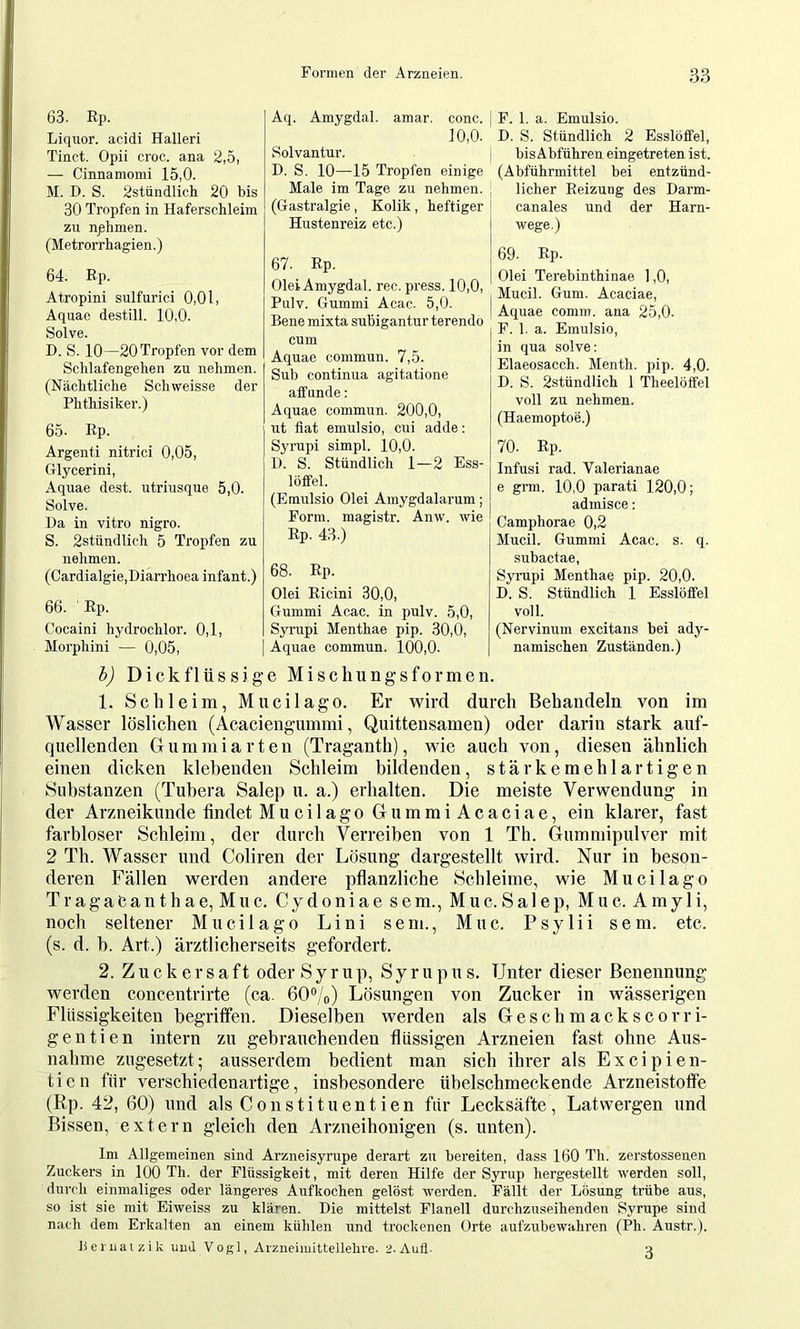 Aq. Amygdal. amar. conc. ]0,0. Solvantur. D. S. 10—15 Tropfen einige Male im Tage zu nehmen. (Gastralgie, Kolik, heftiger Hustenreiz etc.) I F. 1. a. Emulsio. D. S. Stündlich 2 Esslöffel, ! bisAbführen eingetreten ist. (Abführmittel bei entzünd- licher Heizung des Darm- canales und der Harn- wege.) 63. Rp. Liquor, acidi Halleri Tinct. Opii croc. ana 2,5, — Cinnamomi 15,0. M. D. S. 2stündlich 20 bis 30 Tropfen in Haferschleim zu nphmen. (Metrorrhagien.) 64. Ep. Atropini sulfurici 0,01, Aquae destill. 10,0. Solve. D. S. 10—20 Tropfen vor dem Schlafengehen zu nehmen. (Nächtliche Schweisse der Phthisiker.) 65. Ep. Argenti nitrici 0,05, Glycerini, Aquae dest. utriusque 5,0. Solve. Da in vitro nigro. S. 2stündlich 5 Tropfen zu nehmen. (Cardialgie,Diarrhoea infant.) 66. Ep. Cocaini hydrochlor. 0,1, Morphini — 0,05, 67. Ep. Olei Amygdal. rec. press. 10,0, Pulv. Gummi Acac. 5,0. Bene mixta subigantur terendo cum Aquae commun. 7,5. Sub Continua agitatione affunde: Aquae commun. 200,0, ut flat emulsio, cui adde: Syrupi simpl. 10,0. D. S. Stündlich 1—2 Ess- löffel. (Emulsio Olei Amygdalarum; Form, magistr. Anw. wie Ep. 43.) 68. Ep. Olei Eicini 30,0, Gummi Acac. in pulv. 5,0, Syrupi Menthae pip. 30,0, Aquae commun. 100,0. 69. Ep. Olei Terebinthinae 1,0, I Mucil. Gum. Acaciae, I Aquae comm, ana 25,0. F. 1. a. Emulsio, in qua solve: Elaeosacch. Menth, pip. 4,0. D. S. 2stündlich 1 Theelötfel voll zu nehmen. (Haemoptoe.) 70. Ep. Infusi rad. Valerianae e gnn. 10,0 parati 120,0; admisce: Camphorae 0,2 Mucil. Gummi Acac. s. q. subactae, Syrupi Menthae pip. 20,0. D. S. Stündlich 1 Esslöffel voll. (Nervinum excitans bei ady- namischen Zuständen.) h) Dickflüssige Mischungsformen. 1. Schleim, Mucil ago. Er wird durch Behandeln von im Wasser löslichen (Acaeiengummi, Quittensamen) oder darin stark auf- quellenden Gummiarten (Traganth), wie auch von, diesen ähnlich einen dicken klebenden Schleim bildenden, stärkemehlartigen Substanzen (Tubera Salep u. a.) erhalten. Die meiste Verwendung in der Arzneikunde findet MucilagoGummiAcaciae, ein klarer, fast farbloser Schleim, der durch Verreiben von 1 Th. Gummipulver mit 2 Th. Wasser und Coliren der Lösung dargestellt wird. Nur in beson- deren Fällen werden andere pflanzliche Schleime, wie Mucilago Tragaeanthae, Muc. Cydoniae sem., Muc.Salep, Muc. Amyli, noch seltener Mucilago Lini sem., Muc. Psy 1 ii sem. etc. (s. d. b. Art.) ärztlicherseits gefordert. 2. Zuckersaft oder Syrup, Syrupus. Unter dieser Benennung werden concentrirte (ca. 60”/o) Lösungen von Zucker in wässerigen Flüssigkeiten begriffen. Dieselben werden als Geschmackscorri- gentien intern zu gebrauchenden flüssigen Arzneien fast ohne Aus- nahme zugesetzt- ausserdem bedient man sich ihrer als Excipien- tien für verschiedenartige, insbesondere übelschmeckende Arzneistoffe (Rp. 42, 60) und als Constituentien für Lecksäfte, Latwergen und Bissen, extern gleich den Arzneihonigen (s. unten). Im Allgemeinen sind Arzneisyrupe derart zu bereiten, dass 160 Th. zerstossenen Zuckers in 100 Th. der Flüssigkeit, mit deren Hilfe der Syrup hergestellt werden soll, durch einmaliges oder längeres Aufkochen gelöst werden. Fällt der Lösung trübe aus, so ist sie mit Eiweiss zu klären. Die mittelst Flanell durchzuseihenden Syrupe sind nach dem Erkalten an einem kühlen und trockenen Orte aufzubewahren (Ph. Austr.). Bei juatzik und Vogl, Aizueimittellelu'e. 2. Aufl. a