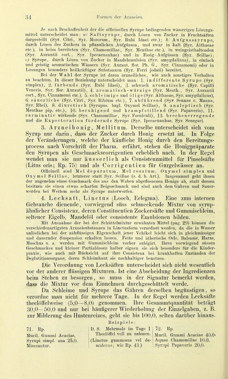 Je nach Beschaft’enheit der die ofticinellen Syrnpe bedingenden wässerigen Lösungs- mittel unterscheidet man; a) Saftsyrupe, durch Lösen von Zucker in Fruchtsäften dargestellt (Syr. Citri, Syr. Mororum, Syr. Eubi Idaei etc.); h> Aufgusssyrupe, durch Lösen des Zuckers in pflanzlichen Aufgüssen, und zrvar in kalt (Syr. Althaeae etc.), in heiss bereiteten (Syr. Chamomillae, Syr. Menthae etc.), in weingeisthaltenden (Syr. Aurantii cort., Syr. Ipecacuanhae) und in Essig - Aufgüssen (Syr. Scillae); c) Syrupe, durch Lösen von Zucker in Mandelemulsiou (Syr. amygdalinus), in einfach irnd geistig aromatischen Wässern (Syr. Aurant. flor. Ph. G., Syr. Cinnamomi) oder in Lösungen besonders heilkräftiger Substanzen (Syr. Perri jodati) bereitet. Bei der Wahl der Syrupe ist deren arzneiliches, wie auch sonstiges Verhalten zu beachten. In dieser Beziehung unterscheidet man: 1. indifferente Syrupe (Syr. simplex), 2. färbende (Syr. Rubi Idaei), 3- schwach aromatische (Syr. Capilli Veneris, Syr. flor. Aurantii), 4. aromatisch-würzige (Syr. Menth., Syr. Aurantii cort., Syr. Cinnamomi etc.), 5. schleimige und ölige (Syr. Althaeae, Syr. amygdalinus), 6. säuerliche (Syr. Citri, Syr. Ribium etc.), 7. abführend (Syr. Sennae c. Manna, Syr. Rhei), 8. diuretisch (Syrupus. bzgl. Oxymel Scillae), 9- analeptisch (Syr. Menthae pip. etc.), 10. beruhigend und krampfstillend (Syr. Papaveris), H. carminativ wirkende (Syr. Chamomillae, Syr. Foeniculi), 13. brechenerregende und die Expectoration fördernde Syrupe (Syr. Ipecacuanhae, Syr. Senegae). 3. Arzneilionig, Mellitum. Derselbe unterscheidet sich vom Syriip nur darin, dass der Zucker durch Honig- ersetzt ist. In Folge der Veränderungen, welche der käufliche Honig durch den Bereitungs- process nach Vorschrift der Pharm, erfährt, stehen die Honigpräparate den Syrupen als Geschmackscorrigentien erheblich nach. In der Regel wendet man sie nur äusserlich als Consistenzmittel für Pinselsäfte (Litus oris; Rp. 75) und als Corrigeutien für Gurgelwässer an. Offlcinell sind Mel depuratum, Mel rosatum, Oxymel simplex und Oxymel Scillae, letzterer statt Syr. Scillae (s. d. b. Art.). Insgesammt geht ihnen der angenehm süsse Geschmack des aus den Waben abgeflossenen Honigs ab, statt dessen besitzen sie einen etwas scharfen Beigeschmack und sind auch dem Gähren und Sauer- werden bei Weitem mehr als Syrupe unterworfen. 4. Lecksaft, Linctus (Looch, Eclegma). Eine zum internen Gebrauche dienende, vorwiegend süss schmeckende Mixtur von syrup- älmlicher Consistenz, deren Constituentien Zuckersäfte und Gummischleini, seltener Eigelb, Mandelöl oder consistente Emulsionen bilden. Mit Ausnahme der bei der Schüttelmixtur erwähnten Mittel (pag. 29) können die verschiedenartigsten Arzneisubstauzen in Linctusform verordnet werden, da die in Wasser unlöslichen bei der zähflüssigen Eigenschaft jener Vehikel leicht sich in gleichmässiger und dauernder Suspension erhalten lassen, Fette und ätherische Oele, Balsame, Harze, Moschus u. a. werden mit Gummischleim vorher subigirt. Ihres vorwiegend süssen Geschmackes und kleiner Partialdosen halber eignen sie sich besonders für die Kinder- praxis, wie auch mit Rücksicht auf ihre Consistenz bei krankhaften Zuständen der Beglutitionsorgane, deren Schleimhaut sie nachhaltiger benetzen. Die Verordnung von Lecksäften unterscheidet sich nicht wesentlich vor der anderer flüssigen Mixfuren. Ist eine Abscheidung der Ingredienzen beim Stehen zu besorgen, so muss in der Signatur bemerkt werden, dass die Mixtur vor dem Einnehmen durchgeschüttelt werde. Da Schleime und Syrupe das Gähren derselben begünstigen, so verordne man nicht für mehrere Tage. In der Regel werden Lecksäfte theelöffelweise (5,0—8,0) genommen. Ihre Gesammtquantität beträgt 30,0—50,0 und nur bei häufigerer Wiederholung der Einzelgaben, z. B. zur Milderung des Hustenreizes, geht sie bis 100,0, selten darüber hinaus. 71. Rp. Mucil. Gummi Acaciae, Syrupi simpl. ana 25,0. Misccantur. Beispiele: D. S. Mehrmals im Tage 1 I 72. Rp. Theelöffel voll zu nehmen, jviucil. Gummi Acaciae 40,0> (Linctus gummosus vel de- Aquae Chamomillae 10,0, nmlccns; wie Rp. 43 ) | Syrupi Papaveris 20,0-