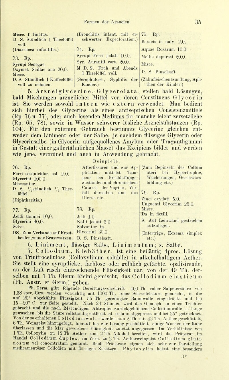 Misce. f. linctus. D. S. Stündlich 1 Theelöffel voll. (Diarrhoea infantili.s.) 73- Rp. Sympi Senegae, Oxymel. Scillae ana 20,0. Misce. D. S. Stündlich 1 Kaifeelöifel voll zu nehmen. (Bronchiti.s infant, mit er- schwerter Expectoration.) 74. Rp. Sympi Ferri jodati 10,0, Syr. Aurantii cort. 20,0. M. D. S. Früh und Abends I 1 Theelöffel voll. I (Scrophulose , Syphilis der j Kinder.) 75. Rp. Boracis in pulv. 2,0, Aquae Rosarum 10,0, Mellis depurati 20,0. Misce. D. S. Pinselsaft. (Zahnfleischentzündung, Aph- then der Kinder.) 5. Arzneiglycerine, Glycerolata, stellen bald Lösungen, bald Mischungen arzneilicher Mittel vor, deren Constituens Glycerin ist. Sie werden sowohl intern wie extern verwendet. Man bedient sieh hierbei des Glycerins als eines antiseptischen Consistenzmittels (Rp. 76 u. 77), oder auch lösenden Mediums fiir manche leicht zersetzliche (Rp. 65, 78), sowie in Wasser schwerer lösliche Arzneisubstanzen (Rp. 104). Für den externen Gebrauch bestimmte Glycerine gleichen ent- weder dem Liniment oder der Salbe, je nachdem flüssiges Glycerin oder Glycerinsalbe (in Glycerin aufgequollenes Amylum oder Traganthgummi in Gestalt einer gallertähnlichen Masse) das Excipiens bildet und werden wie jene, verordnet und auch in Anwendung gebracht. 76. Rp. Ferri sesquichlor. sol. 2,0, Glycerini 100,0. Misceantur. D. S. '/.^stündlich ‘/j Thee- löffel. (Diphtheriti.s.) 77. Rp. Acidi tannici 10,0, Glycerini 40,0. Solve. DS. Zum Verbände auf Frost- beulen, wunde Bmstwarzen, Beispiele; Afterfissuren und zur Ap- plication mittelst Tam- pons hei Erschlaffungs- zuständen und chronischem Catarrh der Vagina, Vor- fall derselben und des Uterus etc. 78. Rp. Jodi 1,0, Kalii jodati 3,0. Solvantur in Glycerini 30,0. D. S. Pimselsaft. (Zum Bepinseln des Collum uteri hei Hypertrophie, Wucherungen, Geschwürs- bildung etc.) 79. Ep. Zinci oxydati 5,0, Unguenti Glycerini 25,0. ; Misce. Da in fictili. S. Auf Leinwand gestrichen anfznlegen. ! (Intertrigo , Eczema simplex etc.) 6. Liniment, flüssige Salbe, Liniment um; s. Salbe. 7. Co 11 odium, Klebäther, ist eine beiläufig 4proc. Lösung von Trinitrocellulose (Colloxylinum solubile) in alkoholhaltigem Aether. Sie stellt eine syrupdicke, farblose oder gelblich gefärbte, opalisirende, an der Luft rasch eintrocknende Flüssigkeit dar, von der 49 Th. der- selben mit 1 Th. Oleum Ricini gemischt, dasCollodium elasticum (Ph. Austr. et Germ.) geben. Ph. Germ, gibt folgende Bereitun;svorschrift: 400 Th. roher Salpetersäure von 1,38 spec. Gew. werden vorsichtig mit 1000 Th. roher Schwefelsäure gemischt, in die auf 20’’ abgekühlte Flüssigkeit 55 Th. gereinigter Baumwolle eingedrückt und bei 15—20’ C. zur Seite gestellt. Nach 24 Stunden wird das Gemisch in einen Trichter gebracht und die nach 24stündigem Abtropfen zurückgebliebene Collodiumwolle so lange gewaschen, bis die Säure vollständig entfernt ist, sodann abgepresst und bei 25“ getrocknet. Von der so erhaltenen Collodiumwolle werden nun 2 Th. mit 42 Th. Aether geschüttelt, 6 Th. Weingeist hinzugefügt, hierauf bis zur Lösung geschüttelt, einige Wochen der Ruhe überlassen und die klar gewordene Flüssigkeit zuletzt abgegossen. Im Verhältnisse von 1 Th. Colloxylin zu 12 Th. Aether und 2 Th. Alkohol bereitet, wird das Präparat im Handel Collodium duplex, im Verh. zu 2 Th. Aetherweingeist Collodium gluti- nös um vel concentratum genannt. Beide Präparate eignen sich sehr zur Darstellung medicamentöser Collodien mit flüssigen Zusätzen. Phytoxylin heisst eine besonders 3*