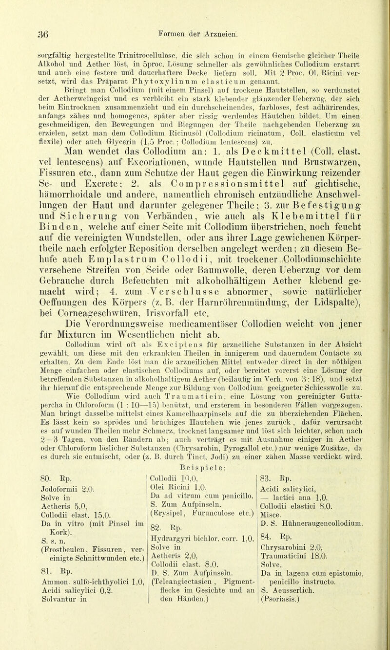 sorgfältig hergestellte Triuitrocelhüose, die sich schon in einem Gemische gleicher Theile Alkohol und Aether löst, in 5proc. Lösung schneller als gewöhnliches Collodium erstarrt und auch eine festere und dauerhaftere Decke liefern soll. Mit 2 Proc. Ol. Ricini ver- setzt, wird das Präparat Phytoxjrtinicm elasticuiu genannt. Bringt man Collodium (mit einem Pinsel) auf trockene Hautstellen, so verdunstet der Aetherweingeist und es verhleiht ein stark klebender glänzender üeherzug, der sich heim Eintrocknen zusammenzieht und ein durchscheinendes, farbloses, fest adhärirendes, anfangs zähes und homogenes, später aber rissig werdendes Häutchen bildet. Um einen geschmeidigen, den Bewegungen und Biegungen der Theile nachgebenden üeherzug zu erzielen, setzt man dem Collodium Ricinusol (Collodium ricinatum, Coli, elasticum vel flexile) oder auch Glycerin (1,5 Proc.; Collodium lentescens) zu. Man wendet das Collodimn an: 1. als Deckmittel (Coli, elast. vel lentescens) auf Excoriationen, wunde Hautstellen und Brustwarzen, Fissuren etc., dann zum Schutze der Haut gegen die Einwirkung reizender Se- und Excrete: 2. als Comp ressionsmittel auf gichtische, hämorrhoidale und andere, namentlich chronisch entzündliche Anschwel- lungen der Haut und darunter gelegener Theile; 3. zur Befestigung und Sicher u n g von Verhänden, wie auch als Klebemittel f ü r Binden, welche auf einer Seite mit Collodium überstrichen, noch feucht auf die vereinigten Wundstellen, oder aus ihrer Lage gewichenen Körper- theile nach erfolgter Eeposition derselben angelegt werden; zu diesem Be- hufe auch Eni]) last rum Collodii, mit trockener Collodiumschichte versehene Streifen von Seide oder Baumwolle, deren Ueberzug vor dem (Gebrauche durch Befeuchten mit alkoholhaltigem Aether klebend ge- macht wird; 4. zum Verschlüsse abnormer, sowie natürlicher Oeffnungen des Körpers (z. B. der Harnröhrenmündung, der Lidspalte), bei Corneageschwüren. Irisvorfall etc. Die Verordnungsweise medicamentöser Collodien weicht von jener für Mixturen im Wesentlichen nicht ab. Collodium wird oft als Excipiens für arzneiliche Substanzen in der Absicht gewählt, um diese mit den erkrankten Theilen in innigerem und dauerndem Contacte zu erhalten. Zu dem Ende löst man die arzneilichen Mittel entweder direct in der nöthigen Menge einfachen oder elasti.schen Collodiums auf, oder bereitet vorer.st eine Lösung der betreffenden Substanzen in alkoholhaltigem Aether (beiläufig im Verh. von 3 ; 18), und setzt ihr hierauf die entsprechende Menge zur Bildung von Collodium geeigneter Schiesswolle zu. Wie Collodium wird auch Trauma tie in, eine Lösung von gereinigter Gutta- percha in Chloroform (1 : 10—15) benützt, und ersterem in besonderen Fällen vorgezogen. Man bringt dasselbe mittelst eines Kameelhaarpinsels auf die zu überziehenden Flächen. Es lässt kein so sprödes und brüchiges Häutchen wie jenes zurück , dafür verursacht es auf wunden Theilen mehr Schmerz, trocknet langsamer und löst sich leichter, schon nach 2 — 3 Tagen, von den Rändern ab; auch verträgt es mit Ausnahme einiger in Aetliei' oder Chloroform löslicher Substanzen (Chrj’sarobin, Pyrogallol etc.) nur wenige Zusätze, da es durch sie entmischt, oder (z. B. durch Tiuct. Jodi) zu einer zähen Masse verdickt wird. 80. Rp. Jodoformii 2,0- Solve in Aetheris 5,0, Collodii elast. 15,0. Da in vitro (mit Pinsel im Kork). S. s. u. (Frostbeulen, Fissuren, ver- einigte Schnittwunden etc.) 81. Rp. Ammon, sulfo-ichthyolici 1,0, Acidi salicylic! 0,2. Solvantur in Beispiele: Collodii 10,0, Olei Ricini 1,0. Da ad vitrum cum penicillo. S. Zum Aufpinseln. (Erysipel, Furunculose etc.) 82. Rp. Hydrargyri bichlor. corr. 1,0. Solve in Aetheris 2,0, Collodii elast. 8,0. D. S. Zum Aufpinseln. (Teleangiectasien , Pigment- flecke im Gesichte und an den Händen.) 83. Rp. Acidi salicylic!, — lactici ana 1,0, Collodii elastic! 8,0. Misce. D. S. Hühneraugencollodium. 84. Rp. Chrysarobini 2,0, Traumaticini 18,0. Solve. Da in lagena cum epistomio, penicillo instructo. S. Aeusserlich. (Psoriasis.)