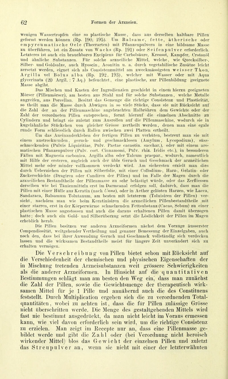 wenigen Wassertropfen eine so plastische Masse, dass aus derselben haltbare Pillen geformt werden können (Ep. 190, ) 95). Um Balsame, fette, ätherische oder empyreumatische Oele (Theerarten) mit Pflanzenpulvern in eiue bildsame Masse zu tiljerführen, ist ein Zusatz von Wachs (Ep. 191) oder Seifeupulver erforderlich. Letzteres ist auch ein brauchbares Excipiens für Carbolsäure, Kreosot, Kampfer, Crotonöl und ähnliche Substanzen. Für solche arzneiliche Mittel, welche, wie Quecksilber-, Silber- und (loldsalze, auch Hyoscin, Aconitin u. a. durch vegetabilische Zusätze leicht zersetzt werden, eignet sich als Coiisistenzmittel am zweckmässigsten weisser Thon, Argilla vel Bolus alba (Ep. 192, 193), welcher mit Wasser oder mit Aqua glycerinata (20 Argil. : 7 Aq.) befeuchtet, eine plastische, zur Pillenbildung geeignete Masse abgibt. Las Mischen und Kneten der Ingredienzien geschieht in einem liierzu geeigneten Mörser (Pillenmörser), am besten aus Stahl und für solche Substanzen, welche Metalle angreifen, aus Porcellan. Besitzt das Gemenge die richtige Consistenz und Plasticität, so theilt man die Masse durch Abwägen in so viele Stücke, dass sie mit Eücksicht auf die Zahl der an der Pillenmaschine angebrachten Halbröhren dem Gewichte oder der Zahl der verordueten Pillen entsprechen, formt hierauf die einzelnen Abschnitte zu Cylindern und bringt sie zuletzt zum Ausrollen auf die Pillenmaschine, wodurch sie in kugelähnliche Stückchen von gleicher Grösse zertheilt werden, denen man eine egale runde Form schliesslich durch Eollen zwischen zwei Platten ertheilt. Um das Aueinanderklebeji der fertigen Pillen zu verhüten, bestreut man sie mit einem austrocknenden, geruch- rind geschmacklose]! (Amylum, Lycopodium), süss- schmeckenden (Pulvis Liquiritiae, Pulv. Pastae cacaotin. sacchar.), oder mit einem aro- matischen Pflauzenpulver (Pulv. coifl. Cinnamomi, Pulv. rhiz. Iridis etc.), in besonderen Fällen mit Magnesia carbonica, Argilla alba oder Talcum praepar., wodurch, nanieutlich mit Hilfe der ersteren, zugleich auch der üble Geruch und Gesclnnack der arzneilichen Mittel mehr oder minder vollkommen verdeckt winl. Am sichersten erzielt man dies durch Ueberzieheu der Pillen mit Silberfolie, mit einer Collodium-, Harz-, Gelatin- oder Zuckerschicbte (Uragiren oder Candiren der Pillen) und im Falle der Magen durch die arzneilichen Bestandtheile der Pillenmasse zu sehr belästigt würde, oder das Zerfliessen derselben wie bei Tänienmittelii erst im Darmcanal erfolgen soll, dadurch, dass man die Pillen mit einer Hülle aus Keratin (nach Unna), oder in Aether gelösten Harzen, wie Lacca, Sandaraca, Baisamum Tolutanum, am besten mit letzterem (Toluisiren der Pillen) ver- sieht , nachdeiu man wie beim Keratinisiren die arzneilichen Pillenbestandtheile mit einer starren, erst in der Körperwärme schmelzenden Fettsubstanz (Cacao, Sebum) zu einer plastischen Masse angestossen und auch die daraus erhaltenen Pillen damit überzogen hatte; doch auch ein Gold- und Silberüberzug setzt die Löslichkeit der Pillen im Magen erheblich herab. Die Pillen besitzen vor anderen Arzneiforme]i nächst dem Vorzüge äusserster Compendiosität, weitgehender Vertheilung und genauer Bemessung der Einzelgaben, auch noch den, dass bei ihrer Anwendung Geruch und Geschmack vollständig sich verdecken lassen und die wirksamen Bestandtheile meist für längere Zeit unverändert sich zu erhalten vermögen. Die V er sell reib Ult g von Pillen bietet schon mit Rücksicht auf die Verschiedenheit der chemischen und physischen Eigenschaften der in Mischung tretenden Arzneisubstanzen weit grössere Schwierigkeiten als die anderer Arzneiformen. In Hinsicht auf die q uantitativen Bestimmuugen schlägt man am besten den Weg einj dass man zunächst die Zahl der Pillen, sowie die Grewichtsmenge der therapeutisch wirk- samen Mittel für je 1 Pille und annähernd auch die des Constituens feststellt. Durch Multi])lication ergeben sich die zu verordnenden Total- quantitäten, wobei zu achten ist, dass die für Pillen zulässige Grösse nicht überschritten werde. Die Menge des gestaltgebenden Mittels wird fast nie bestimmt ausgedrückt, da man nicht leicht im Voraus ermessen kann, wie viel davon erforderlich sein wird, um die richtige Consistenz zu erzielen. Man zeigt im Recepte nur an, dass eine Pillenmasse ge- bildet werde und gibt die Zahl oder (bei Verordnung nicht heroisch wirkender Mittel) blos das Gewicht der einzelnen Pillen und zuletzt das Streupulver an, wenn sie nicht mit einer der letzterwähnten