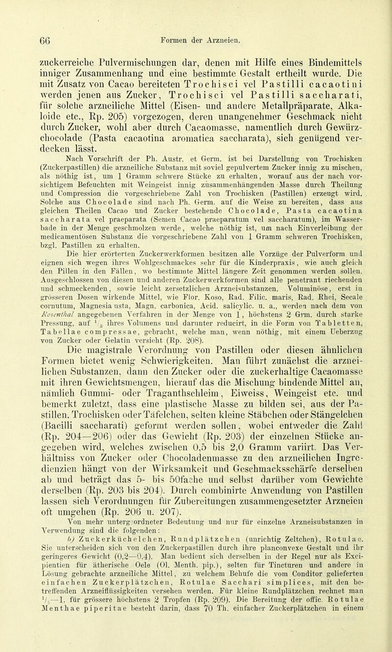 zuckerreicbe Pulvermiscliuiig’en dar, denen mit Hilfe eines Bindemittels inniger Zusammenliang und eine bestimmte Gestalt ertlieilt wurde. Die mit Zusatz von Cacao bereiteten Trochisci vel Pastilli cacaotini werden jenen aus Zucker, Trocbisci vel Pastilli saccharati, für solclie arzneiliche Mittel (Eisen- und andere Metallpräparate, Alka- loide etc., Ep. 205) vorgezogen, deren unangenehmer Geschmack nicht durch Zucker, wohl aber durch Cacaomasse, namentlich durch Gewürz- chocolade (Pasta cacaotina aromatica saccharata), sich genügend ver- decken lässt. Nacli Vorsclu’ift der Pli. Austr. et Germ, ist bei Darstellung von Trochisken (Zuckerpastillen) die arzneiliclie Substanz mit soviel gepulvertem Zucker innig zu mischen, als nöthig ist, um 1 Gramm schwere Stücke zu erhalten, worauf aus der nach vor- sichtigem Befeuchten mit AVeingeist innig zusammenhängenden Masse durch Theilung und Compression die vorgeschriebene Zahl von Trochisken (Pastillen) erzeugt wird. Solche aus Chocolade sind nach Ph. Germ, auf die AVeise zu bereiten, dass aus gleichen Theilen Cacao und Zucker bestehende Chocolade, Pasta cacaotina saccharata vel praeparata (Semen Cacao praeparatum vel saccharatum), im Wasser- bade in der Alenge geschmolzen werde, welche nöthig ist, um nach Einverleibung der medicanientosen Substanz die vorgeschriebene Zahl von 1 Gramm schweren Trochisken, bzgl. Pastillen zu erhalten. Die hier erörterten Zuckerwerkformen besitzen alle Vorzüge der Pulverform und eignen sich wegen ihres AVohlgeschmackes sehr für die Kinderpraxis, wie auch gleicli den Pillen in den Fällen, wo bestimmte Mittel längere Zeit genommen werden sollen. Ansgeschlosseii von diesen und anderen Zuckerwerkformen sind alle penetrant riechenden imd schmeckenden, sowie leicht zersetzlichen Arzneisubstanzen. Voluminöse, erst in grösseren Dosen wirkende Alittel, wie Flor. Koso, Ead. Filic. maris, Ead. Ehei, Secale cornutum, Alagnesia usta, Alagn. carbonica. Acid, salicylic, u. a., werden nach dem von Rosenthal angegebenen A'erfaliren in der Alenge von 1, höchstens 2 Grm. durch starke Pressung, auf hg ihres Volumens und darunter reducirt, in die Form von Tabletten, Tabellae compressae, gebi’acht, welche man, wenn nöthig, mit einem Ueberzng von Zucker oder Gelatin versieht (Ep. 208). Die magistvale Verordnung von Pastillen oder diesen ähnlichen Formen bietet wenig Scbwierigkeiten. Man führt zunächst die arznei- lichen Substanzen, dann den Zucker oder die zuckerhaltige Cacaomasse mit ihren Gewichtsmengen, hierauf das die Mischung bindende Mittel an, nämlich Gummi- oder Traganthschleim, Eivveiss, Weingeist etc. und bemerkt zuletzt, dass eine plastische Masse zu bilden sei, aus der Pa- stillen. Trochisken oder Ttifelchen, selten kleine Stäbchen oderStängelchen (Bacilli saccharati) geformt werden sollen, wobei entweder die Zahl (Ep. 204—206) oder das Getvicht (Ep. 203) der einzelnen Stücke an- gegeben wird, welches zwischen 0,5 bis 2,0 Gramm variirt. Das Ver- liältniss von Zucker oder Chocoladenmasse zu den arzneilichen Ingre- dienzien hängt von der Wirksamkeit und Geschmacksschärfe derselben ab und beträgt das 5- bis 50fache und selbst darüber vom GeAAichte derselben (Ep. 203 bis 204). Durch combinirte Anwendung von Pastillen lassen sich Verordnungen für Zubereitungen zusammengesetzter Arzneien oft umgehen (Ep. 206 n. 207). Von mehr untergeordneter Bedeutung und nur für einzelne Arzneisubstanzen in A^erwendung sind die folgenden: bj Zuckerkücheichen, Eundplätzchen (unrichtig Zeltchen), Eotulae. Sie unterscheiden sich von den Zuckerpastillen durch ihre planconvexe Gestalt i;nd ihr geringeres Gewicht (0,2—0.4). Alan bedient sich derselben in der Eegel nur als Exci- pientien für ätherische Gele (01. Alenth. pip.), selten für Tincturen und andere in Lösung gebrachte arzneiliche Alittel, zu welchem Behufe die vom Conditor gelieferten einfachen Zuckerp 1 ätzchen , Eotulae Sacchari simplices, mit den be- tretfenden Arzneiflttssigkeiten versehen werden. Für kleine Eundplätzchen rechnet man V-—1, für grössere höchstens 2 Tropfen (Ep. 209). Die Bereitung der offic. Eotulae Alenthae pipe r it a e besteht darin, dass 70 Th. einfacher Zuckerplätzchen in einem