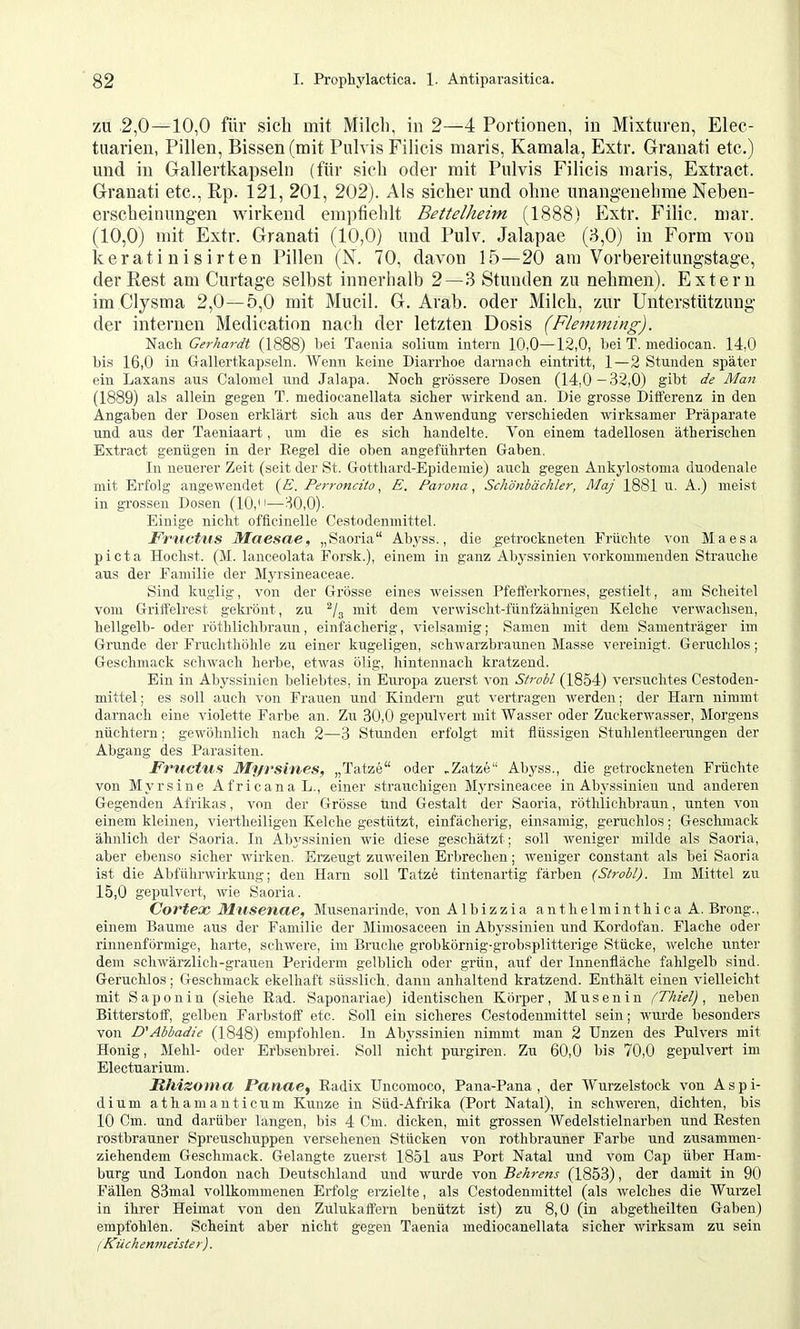 ZU 2,0—10,0 für sich mit Milcli, in 2—4 Portionen, in Mixturen, Elec- tuarien, Pillen, Bissen (mit Pulvis Filicis maris, Kamala, Extr. Granati etc.) und in Gallertkapseln (für sieh oder mit Pulvis Filicis maris. Extract. Granati etc., Rp. 121, 201, 202). Als sicher und ohne unangenehme Neben- erscheinungen vvdrkend empfiehlt Bettelheim (1888) Extr. Filic. mar. (10,0) mit Extr. Granati (10,0) und Pulv. Jalapae (8,0) in Form von keratiuisirten Pillen (N. 70, davon 15—20 am Vorbereitungstage, der Rest am Curtage selbst innerhalb 2—3 Stunden zu nehmen). Extern im Clysma 2,0—5,0 mit Mucil. G. Arab, oder Milch, zur Unterstützung der internen Medication nach der letzten Dosis (Flemming). Nach Gerhardt (1888) hei Taeuia solium intern 10,0—12,0, hei T. mediocan. 14,0 hi.s 16,0 in Gallertkapseln. Wenn keine Diarrhoe darnach eintritt, 1—2 Stunden sjt'äter ein Laxans aus Calomel und Jalapa. Noch grössere Dosen (14,0—32,0) gibt de Matt (1889) als allein gegen T. mediocanellata sicher wirkend an. Die grosse Differenz in den Angaben der Dosen erklärt sich aus der Anwendung verschieden wirksamer Präparate und aus der Taeniaart, um die es sich handelte. V^on einem tadellosen ätherischen Extract genügen in der Regel die oben angeführten Gaben. In neuerer Zeit (seit der St. Gotthard-Epidemie) auch gegen Ankylostoma duodenale mit Erfolg angewendet {E. PerroncitoE. Parana., Schönbächler, Maj 1881 u. A.) meist in grossen Dosen (10,—30,0)- Einige nicht officinelle Cestodenmittel. Frnct'US Maesae, „Saoria“ Abyss., die getrockneten Früchte von Maesa picta Höchst. (M. lanceolata Forsk.), einem in ganz Abyssinien vorkommenden Strauche aus der Familie der Myrsineaceae. Sind kuglig, von der Grösse eines weissen Pfefferkornes, gestielt, am Scheitel vom Gritfelrest gekrönt, zu ^/g mit dem verwischt-fünfzähnigen Kelche verwachsen, hellgelb- oder röthlichbraun, einfächerig, vielsamig; Samen mit dem Samenträger im Grunde der Fruchthöhle zu einer kugeligen, schwarzbraunen Masse vereinigt. Geruchlos; Geschmack schwach herbe, etwas ölig, hintennach kratzend. Ein in Abyssinien belielttes, in Europa zuerst von Strobl (1854) versuchtes Cestoden- mittel ; es soll auch von Frauen und Kindern gut vertragen werden; der Harn nimmt darnach eine violette Farbe an. Zu 30,0 gepulvert mit Wasser oder Zuckerwasser, Morgens nüchtern; gewöhnlich nach 2—3 Stunden erfolgt mit flüssigen Stuhlentleeiungen der Abgang des Parasiten. FrucHis Myvsiries, „Tatze“ oder ,Zatze“ Abyss., die getrockneten Früchte von Myrsine AfricanaL., einer strauchigen Myrsineacee in Abyssinien und anderen Gegenden Afrikas, von der Grösse und Gestalt der Saoria, röthlichbraun, unten von einem kleinen, viertheiligen Kelche gestützt, einfächerig, einsamig, geruchlos; Geschmack ähnlich der Saoria. In Ab^'ssinien wie diese geschätzt; soll weniger milde als Saoria, aber ebenso sicher w’irken. Erzeugt zuweilen Erbrechen; weniger constant als bei Saoria ist die Abführwirkung; den Harn soll Tatze tintenartig färben (Strobl). Im Mittel zu 15,0 gepulvert, wie Saoria. Cortex, Musenae, Musenarinde, von A1 b i z z i a a n t h e 1 m i n t h i c a A. Brong., einem Baume aus der Familie der Mimosaceen in Abyssinien und Kordofan. Flache oder rinnenfürmige, harte, schwere, im Bruche grobkörnig-grobsplitterige Stücke, welche unter dem schwärzlich-grauen Periderm gelblich oder grün, auf der Innenfläche fahlgelb sind. Geruchlos; Geschmack ekelhaft süsslieh, dann anhaltend kratzend. Enthält einen vielleicht mit Saponin (siehe Rad. Saponariae) identischen Körper, M u s e n i n (Thiel) , neben Bitterstoff, gelben Farbstoff etc. Soll ein sicheres Cestodenmittel sein; wurde besonders von D'Abbadie (1848) empfohlen, ln Abyssinien nimmt man 2 Unzen des Pulvers mit Honig, Mehl- oder Erbsenbrei. Soll nicht purgiren. Zu 60,0 bis 70,0 gepulvert im Electuarium. Rhizomxi Panae^ Radix Uncomoco, Pana-Pana , der Wurzelstock von Aspi- dium athamanticrrm Kunze in Süd-Afrika (Port Natal), in schweren, dichten, bis 10 Cm. und darüber langen, bis 4 Cm. dicken, mit grossen Wedelstielnarben und Resten rostbrauner Spreuschuppen versehenen Stücken von rothbrauner Farbe und zusammen- ziehendem Geschmack. Gelangte zuerst 1851 aus Port Natal und vom Cap über Ham- burg und London nach Deutschland und wurde von Behrens (1853), der damit in 90 Fällen 83mal vollkommenen Erfolg erzielte, als Cestodenmittel (als welches die Wurzel in ihrer Heimat von den Zulukaffern benützt ist) zu 8,0 (in abgetheilten Gaben) empfohlen. Scheint aber nicht gegen Taenia mediocanellata sicher wirksam zu sein (Küchenmeister).