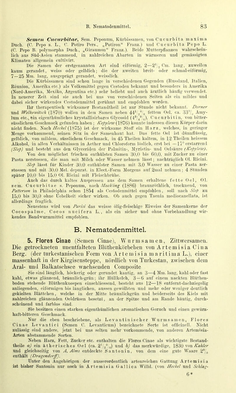 Semen Cucurbitae, Sem. Peponum, Kürbissamen, von Cucurbita maxima Buch. (C. Pepo a. L., C. Potiro Pers., „Potiron“ Franz.) und Cucurbita Pepo L. (C. Pepo B. polymorplia Buch., „Giraumon“ Franz.). Beide Mutteii)flanzen walirschein- licli aus Süd-Asien stammend, in zahlreichen Abarten in wärmeren und gemässigten Klimaten allgemein cultivirt. Bie Samen der erstgenannten Art sind eiförmig, 2—2^3 Cm. lang, zuweilen kaum gerandet, weiss oder gelblich; die der zweiten breit- oder schmal-eiförmig, 7—25 Mm. lang, ausgeprägt gerandet, weisslich. Bie Kürbissamen sind schon lange in verschiedenen Gegenden (Eussland, Italien, Eeunion, Amerika etc.) als Volksmittel gegen Cestoden liekannt und besonders in Amerika (Nord-Amerika, Mexiko, Argentina etc.) sehr beliebt und auch ärztlich häufig verwendet. In neuerer Zeit sind sie auch bei uns von verschiedenen Seiten als ein mildes und dabei sicher wirkendes Cestodenmittel gerühmt und empfohlen worden. Ihr therapeutisch wirksamer Bestandtheil ist zur Stunde nicht bekannt. Dorner und Wolkowitsch (1870) wollen in dem Samen neben fettem Gel, ca. Aniy- lum etc., ein eigenthümliches krystallisirliares Glycosid (4®/4°/o)i Cucurbitin, von bitter- süsslichem Geschmack gefunden haben ; Kopylow (1876) konnte indessen diesen Körper darin nicht finden. Nach Heckei ist der wirksame Stolf ein Harz, welches, in geringer Menge vorkommend, seinen Sitz in der Samenhaut hat. Bas fette Gel ist dünnflüssig, gelblich, von mildem, süsslichem Geschmack, in 45 Tlieilen kaltem, in 12 Theilen heissem Alkohol, in allen Verhältnissen in Aether und Chloroform löslich, erst bei —17° erstarrend (Slop) und besteht aus den Glyceriden der Palmitin-, Myristin- und Gelsäirre {Kopylow). Von den möglichst frischen enthülsten Samen 50,0 bis 60,0, mit Zucker zu einer Pasta zerstossen, die man mit Milch oder tVasser nehmen lässt; nachträglich t)l. Eicini. Slop lässt für Kinder 30,0 enthülster Samen mit 3,0 AVasser zu einer Pasta zer- stossen und mit 30,0 Mel. depurat. in Elect.-Form Morgens auf 2mal nehmen ; 4 Stunden später 10,0 bis 15,0 Gl. Eicini mit Fleischbrühe. Auch das durch kaltes Auspresseu aus dem Samen erhaltene fette Gel, Gl. sein. Cucurbitae s. Peponum, nach MackHng (1886) brannröthlich, trocknend, von Patterson in Philadelphia schon 1854 als Cestodenmittel empfohlen, soll nach Slop zu 15,0 bis 30,0 ohne Üebelkeit sicher wirken. Ob auch gegen Taenia mediocanellata, ist allerdings fraglich. Neuestens wird von Parisi das weisse ölig-fleischige Eiweiss der Sanienkerne der Cocospalme, Cocos nu cif er a L., als ein sicher und ohne Vorbehandlung wir- kendes Bandwurmmittel empfohlen. B. Nematodenmittel. 5. Flores Cinae (Semen Cinae), Wiirmsamen, Zittwersamen. Die getrockneten imentfalteten Blüthenkörbclien von Artemisia C in a Berg, (der turkestanisclien Form von Artemisia m a r i t i m a L.), einer massenhaft in der Kirgisensteppe, nördlich von Turkestan, zwischen dem Aral- und Balkatschsee wachsenden Composite Sie sind länglich, höckerig oder gerundet kantig, an 3—4 Mm. lang, kahl oder fast kahl, etwas glänzend, bräunlich-grün; ihr Hüllkelch, 3 — 6 auf einem nackten Blüthen- boden stehende Blüthenknospen einschliessend, besteht aus 12—18 entfernt-dachziegelig anliegenden, eiförmigen bis länglichen, aussen gewölbten und mehr oder weniger deutlich gekielten Blättchen, welche in der Mitte bräunlichgrün und beiderseits des Kiels mit zahlreichen glänzenden Oeldrüsen besetzt, an der Spitze und am Eande häutig, durch- scheinend und farblos sind. Sie besitzen einen starken eigeuthümlichen aromatischen Geruch und einen gewürz- haft-bitteren Geschmack. Nur die eben beschriebene, als Levantinischer AVurmsamen, Flores Cinae Levautici (Semen C. Levanticum) bezeichnete Sorte ist offlcinell. Nicht zulässig sind andere, jetzt bei uns selten mehr vorkommende, von anderen Artemisia- Arten abstammende Sorten. Neben Harz, Fett, Zucker etc. enthalten die Flores Cinae als wichtigste Bestand- theile a) ein ätherisches Gel (ca. 2‘/.2°/q) und h) das merkwürdige, 1830 von und gleichzeitig von A. Aims entdeckte Santonin, von dem eine gute AVaare 2°/o enthält (Dragendorff). Unter den Angehörigen der ausserordentlich artenreichen Gattung Artemisia ist bisher Santonin nur noch in Artemisia Gallica AVilld. (von Heckei und Schlag- 6*