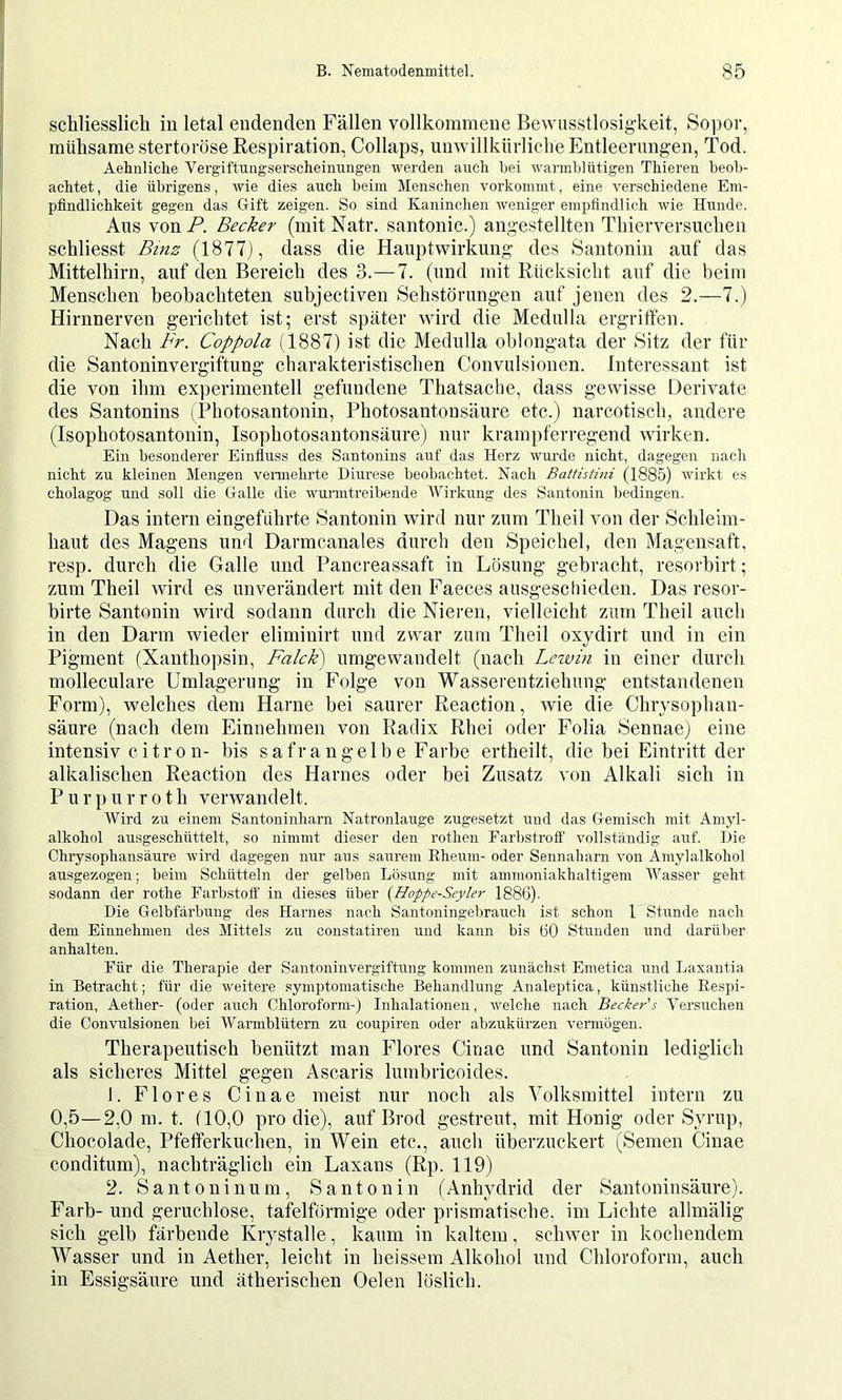 schliesslich in letal endenden Fällen vollkommene Bewusstlosigkeit, So])or, mühsame stertoröse Respiration, Collaps, unwillkürliche Entleerungen, Tod. Aehnliche Vergiftuiigserscheinungen werden auch bei warmblütigen Thieren beob- achtet , die übrigens, wie dies auch beim Menschen vorkommt, eine verschiedene Em- pfindlichkeit gegen das Gift zeigen. So sind Kaninchen weniger empfindlich wie Hunde. Aus von P. Becker (mit Natr. santonic.) angestellten Thierversucheii schliesst Binz (1877), dass die Hauptwirkung des Santonin auf das Mittelhirn, auf den Bereich des 3.—7. (und mit Rücksicht auf die beim Menschen beobachteten subjectiven Sehstörungen auf jenen des 2.—7.) Hirnnerven gerichtet ist; erst später wird die Medulla ergriffen. Nach Fr. Coppola (1887) ist die Medulla oblongata der Sitz der für die Santoninvergiftung charakteristischen Convulsionen. Interessant ist die von ihm experimentell gefundene Thatsacbe, dass gewisse Derivate des Santonins (Photosantonin, Photosantonsäure etc.) narcotisch, andere (Isophotosantonin, Isophotosantonsäure) nur krampferregend wirken. Ein besonderer Einfluss des Santonins auf das Herz wurde nicht, dagegen nach nicht zu kleinen Mengen vennehrte Diurese beobachtet. Nach Battistini (1885) wirkt es cholagog und soll die Galle die wurmtreil>ende AVirkung des Santonin bedingen. Das intern eingeführte Santonin wird nur zum Theil von der Schleim- haut des Magens und Darmcanales durch den Speichel, den Magensaft, resp. durch die Galle und Pancreassaft in Lösung gebracht, resorbirt; zum Theil wird es unverändert mit den Faeces ausgeschieden. Das resor- birte Santonin wird sodann durch die Nieren, vielleicht zum Theil auch in den Darm wieder eliminirt und zwar zum Theil oxydirt und in ein Pigment (Xanthopsin, Falck) umgewandelt (nach Lcwin in einer durch molleculare Umlagerung in Folge von Wassereutziehung entstandenen Form), welches dem Harne bei saurer Reaction, wie die Chrysophan- säure (nach dem Einnehmen von Radix Rhei oder Folia Sennae) eine intensiv citron- bis safrangelbe Farbe ertheilt, die bei Eintritt der alkalischen Reaction des Harnes oder bei Zusatz von Alkali sich in Purpurroth verwandelt. AVird zu einem Santoninharn Natronlauge zugesetzt und das Gemisch mit Amyl- alkohol ausgeschüttelt, so nimmt dieser den rothen Earbstrofl’ vollständig auf. Die Chrysophansäure wird dagegen nur aus saurem Rheum- oder Sennaharn von Amylalkohol ausgezogen; beim Schütteln der gelben Lösung mit ammoniakhaltigem AAhasser geht sodann der rothe Farbstoff in dieses über (Hoppe-Seyler 1886). Die Gelbfärbung des Harnes nach Santoningebrauch ist schon 1 Stunde nach dem Einnehnien des Alittels zu constatiren und kann bis 60 Stunden und darül)er anhalten. Für die Therapie der Santoninvergiftung kommen zunächst Emetica und Laxantia in Betracht; für die weitere symptomatische Behandlung Analeptica, künstliche Respi- ration, Aether- (oder auch Chloroform-) Inhalationen, welche nach Becker's A'^ersucheu die Convulsionen bei AVarmblütern zu coupiren oder abzukürzen vermögen. Therapeutisch benützt man Flores Cinae und Santonin lediglich als sicheres Mittel gegen Ascaris lumbricoides. 1. Flores Cinae meist nur noch als Yolksmittel intern zu 0,5—2,0 m. t. (10,0 pro die), auf Brod gestreut, mit Honig oder Syrup, Chocolade, Pfefferkuchen, in Wein etc., auch überzuckert (Semen Cinae conditum), nachträglich ein Laxans (Rp. 119) 2. Santoninum, Santonin (Anhydrid der Santoninsäure). Färb- und geruchlose, tafelförmige oder prismatische, im Lichte allmälig sich gelb färbende Krystalle, kaum in kaltem, schwer in kochendem Wasser und in Aether, leicht in heissem Alkohol und Chloroform, auch iu Essigsäure und ätherischen Oelen löslich.