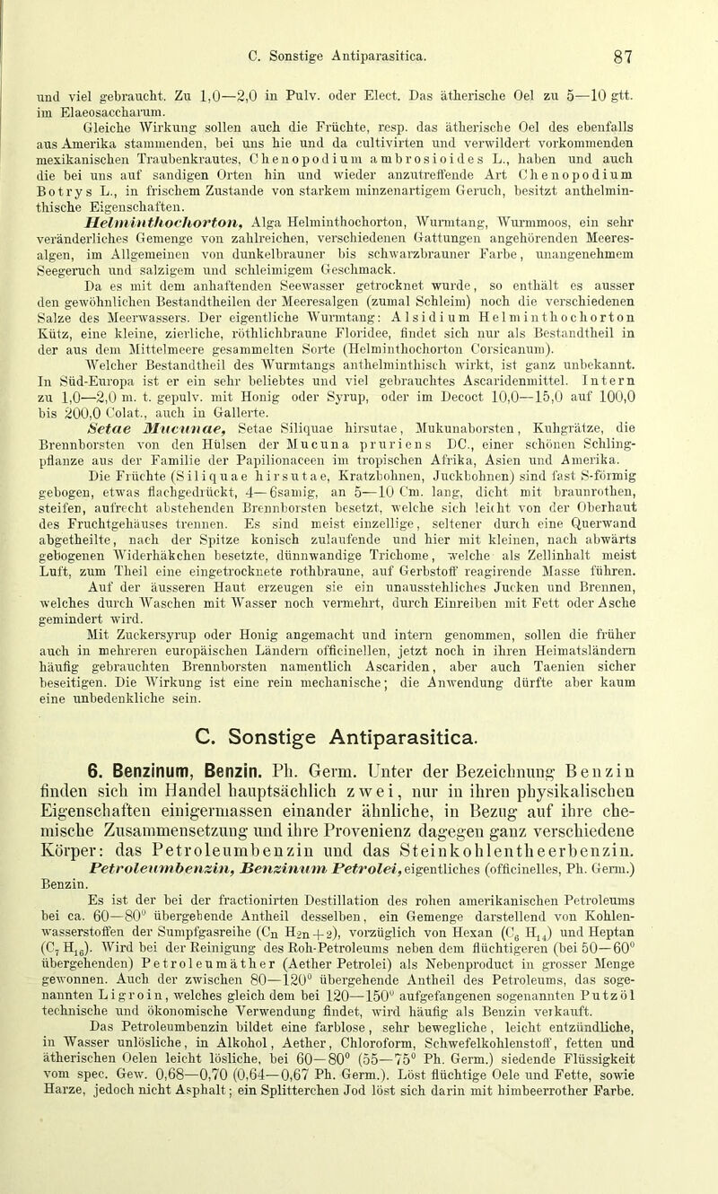 und viel gebraucht. Zu 1,0—2,0 in Pulv. oder Elect. Das ätherische Oel zu 5—10 gtt. im Elaeosaccharum. Gleiche AVirkung sollen auch die Früchte, re.sp. das ätherische Oel des ebenfalls aus Amerika stammenden, bei uns hie und da cultivirten und verwildert vorkommenden mexikanischen Traubenkrautes, Chenopodium ambrosioides L., haben und auch die bei uns auf sandigen Orten hin und wieder anzutretfende Art Chenopodium Botrys L., in frischem Zustande von starkem minzenartigeni Geruch, besitzt anthelmin- thische Eigenschaften. Helmiuthochorton, Alga Helminthochorton, AVurmtang, AVurmmoos, ein sehr veränderliches Gemenge von zahlreichen, verschiedenen Gattungen angehorenden Meeres- algen, im Allgemeinen von dunkelbrauner bis schwarzbrauner Farbe, unangenehmem Seegeruch und salzigem und schleimigem Geschmack. Da es mit dem anhaftenden Seewasser getrocknet wurde, so enthält es ausser den gewöhnlichen Bestandtheilen der Meeresalgen (zumal Schleim) noch die verschiedenen Salze des Meerwassers. Der eigentliche AVurmtang: Alsidium Helminthochorton Kütz, eine kleine, zierliche, röthlichbraune Eloridee, findet sich nur als Bestandtheil in der aus dem Mittelmeere gesammelten Sorte (Helminthochorton Corsicanum). Welcher Bestandtheil des AVurmtangs anthelminthisch wirkt, ist ganz unbekannt. In Süd-Europa ist er ein sehr beliebtes und viel gebrauchtes Ascaridenmittel. Intern zu 1,0—2,0 m. t. gepulv. mit Honig oder Syrup, oder im Decoct 10,0—15,0 auf 100,0 bis 200,0 Colat., auch in Gallerte. Setae Mncnnae, Setae Siliquae hirsutae, Mukunaborsten, Kuligrätze, die Brennborsten von den Hülsen der Mucuna pruriens DC., einer schönen Schling- pfianze aus der Familie der Papilionaceen im tropischen Afrika, Asien und Amerika. Die Früchte (Siliquae hirsutae, Kratzbohneu, Juckbohnen) sind fast S-förmig gebogen, etwas fiachgedrückt, 4—6samig, an 5—10 Cm. lang, dicht mit braunrothen, steifen, aufrecht abstehenden Brennhorsten besetzt, welche sich leicht von der Oberhaut des Fruchtgehäuses trennen. Es sind meist einzellige, seltener durch eine Querwand abgetheilte, nach der Spitze konisch zulaufende und hier mit kleinen, nach abwärts gebogeiren AAGderhäkchen besetzte, dünnwandige Trichome, welche als Zellinhalt meist Luft, zum Theil eine eingetrocknete rothbraune, auf Gerbstofl' reagirende Masse führen. Auf der äusseren Haut erzeugen sie ein unausstehliches Jucken und Brennen, welches dirrch AVaschen mit AVasser noch vermehrt, duixh Einreiben mit Fett oder Asche gemindert wird. Mit Zuckersyrup oder Honig angemacht und intern genommen, sollen die früher auch in mehreren europäischen Ländern officinellen, jetzt noch in ihren Heimatsländern häufig gebrauchten Brennborsten namentlich Ascariden, aber auch Taenien sicher beseitigen. Die AVirkung ist eine rein mechanische; die Anwendung dürfte aber kaum eine unbedenkliche sein. C. Sonstige Antiparasitica. 6. Benzinum, Benzin. Pli. Germ. Unter der Bezeiclmung- Benzin finden sich im Handel hauptsächlich zwei, nur in ihren physikalischen Eigenschaften einigermassen einander ähnliche, in Bezug auf ihre che- mische Zusammensetzung und ihre Provenienz dagegen ganz verschiedene Körper: das Petroleumbenzin und das Steinkohlentheerbenzin. Petrolennnhetizhi, Benzimim jPetrolei,e:\^mi\\ch.&s (officinelles, Ph. Germ.) Benzin. Es ist der bei der fractionirten Destillation des rohen amerikanischen Petroleums bei ca. 60—80“ übergehende Antheil desselben, ein Gemenge darstellend von Kohlen- w’asserstoffen der Sumpfgasreihe (Cn Hän-fs), vorzüglich von Hexan (Cg IQd und Heptan (C, Hjg). Wird bei der Eeinigung des Roh-Petroleums neben dem flüchtigeren (bei 50—60“ übergehenden) Petroleumäther (Aether Petrolei) als Nebenproduct in grosser Menge gewonnen. Auch der zwischen 80—120“ übergehende Antheil des Petroleums, das soge- nannten Ligroin, welches gleich dem bei 120—150“ aufgefangenen sogenannten Putz öl technische und ökonomische Verwendung findet, wird häufig als Benzin veikauft. Das Petroleumbenzin bildet eine farblose, sehr bewegliche, leicht entzündliche, in Wasser unlösliche, in Alkohol, Aether, Chloroform, Schwefelkohlenstoff, fetten und ätherischen Gelen leicht lösliche, bei 60—80“ (55—75“ Ph. Germ.) siedende Flüssigkeit vom spec. Gew. 0,68—0,70 (0,64—0,67 Ph. Germ.). Löst flüchtige Gele und Fette, sowie Harze, jedoch nicht Asphalt; ein Splitterchen Jod löst sich darin mit himbeerrother Farbe.