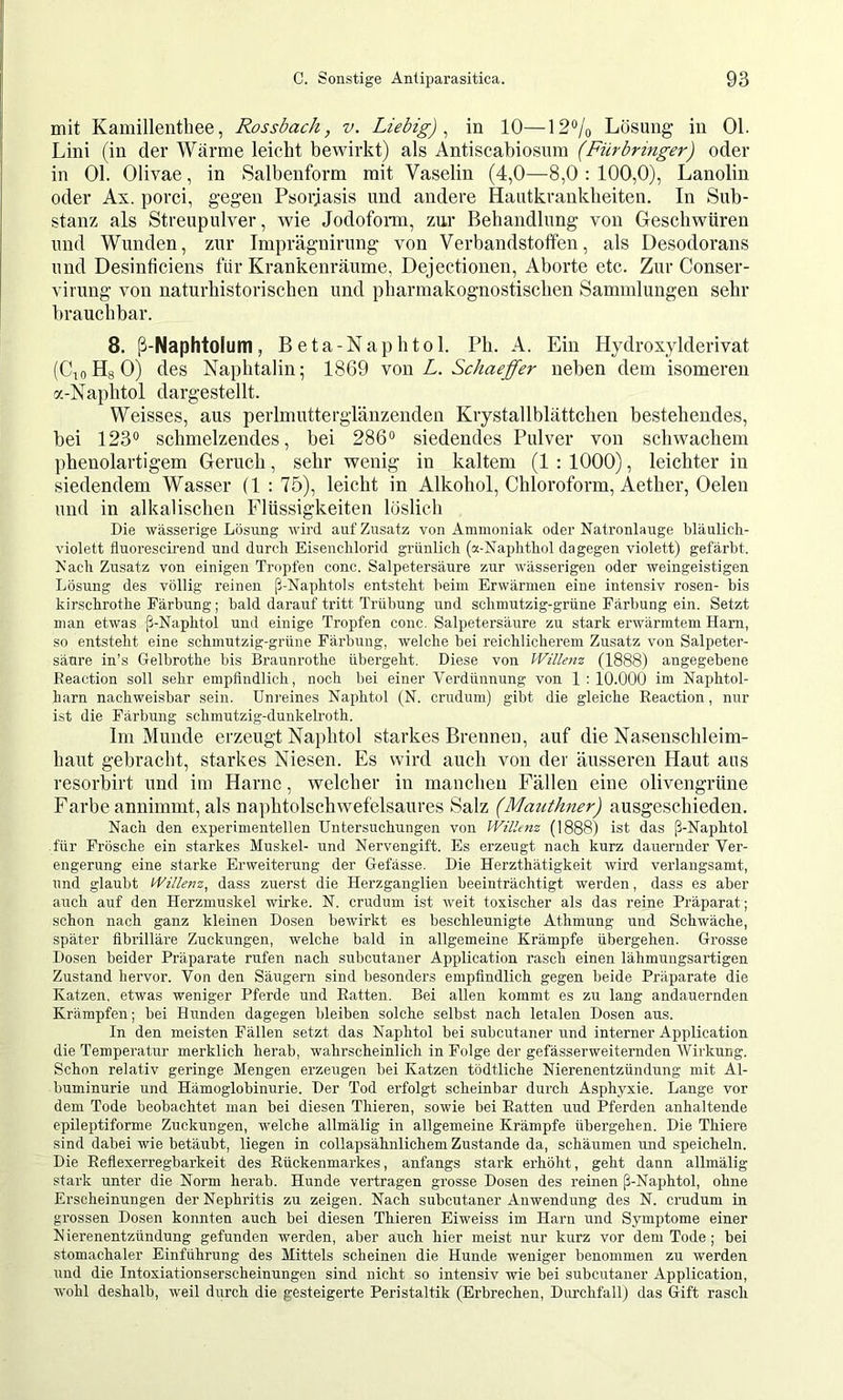 mit Kamillenthee, Rossbach, v. Liebig)^ in 10—12% Lösung in 01. Lini (in der Wärme leicht bewirkt) als Antiscabiosum (Fürbringer) oder in 01. Olivae, in Salbenform mit Vaselin (4,0—8,0 : 100,0), Lanolin oder Ax. porci, gegen Psorjasis und andere Hautkrankheiten. In Sub- stanz als Streupulver, wie Jodoform, zur Behandlung von Geschwüren und Wunden, zur Imprägnirung von Verbandstoffen, als Desodorans und Desinficieiis für Krankenräume, Dejectionen, Aborte etc. Zur Conser- virung von naturhistorischen und pharmakognostischen Sammlungen sehr brauchbar. 8. ß-Naphtolum, Beta-Naphtol. Ph. A. Ein Hydroxylderivat (CioHgO) des Naphtalin; 1869 yom L. Schaeffer neben dem isomeren a-Naphtol dargestellt. Weisses, aus perlmuttergläuzenden Krystallblättchen bestehendes, bei 123® schmelzendes, bei 286® siedendes Pulver von schwachem phenolartigem Geruch, sehr wenig in kaltem (1 : 1000), leichter in siedendem Wasser (1 : 75), leicht in Alkohol, Chloroform, Aether, Gelen und in alkalischen Flüssigkeiten löslich Die wässerige Lösung wird auf Zusatz von Ammoniak oder Natronlauge bläulicli- violett fluorescii’end und durch. Eisenchlorid grünlich (a-Naphthol dagegen violett) gefärbt. Nach Zusatz von einigen Tropfen conc. Salpetersäure zur wässerigen oder weingeistigen Lösung des völlig reinen ß-Naphtols entsteht beim Erwärmen eine intensiv rosen- bis kirschrotlie Färbung; bald darauf tritt Trübung und schmutzig-grüne Färbung ein. Setzt man etwas ß-Naphtol und einige Tropfen conc. Salpetersäure zu stark erwärmtem Ham, so entsteht eine schmutzig-grüne Färbung, welche bei reichlicherem Zusatz von Salpeter- säure in’s Gelbrothe bis Braunrothe übergeht. Diese von Willem (1888) angegebene Reaction soll sehr empfindlich, noch bei einer Verdünnung von 1 ; 10.000 im Naphtol- harn nachweisbar sein. Unreines Naphtol (N. crudum) gibt die gleiche Reaction, nur ist die Färbung schmutzig-duukeli’oth. Im Munde erzeugt Naphtol starkes Brennen, auf die Nasenschleim- haut gebracht, starkes Niesen. Es wird auch von der äusseren Haut aus resorbirt und im Harne, welcher in manchen Fällen eine olivengrüne Farbe annimmt, als naphtolschwefelsaures Salz (Mauthner) ausgeschieden. Nach den experimentellen Untersuchungen von Willem (1888) ist das ß-Naphtol für Frösche ein starkes Muskel- und Nervengift. Es erzeugt nach kurz dauernder Ver- engerung eine starke Erweiterung der Gefässe. Die Herzthätigkeit wird verlangsamt, und glaubt Willem, dass zuerst die Herzganglien beeinträchtigt werden, dass es aber auch auf den Herzmuskel wirke. N. crudum ist weit toxischer als das reine Präparat; schon nach ganz kleinen Dosen bewirkt es beschleunigte Athmung und Schwäche, später fibrilläre Zuckungen, welche bald in allgemeine Krämpfe übergehen. Grosse Dosen beider Präparate rufen nach subcutauer Application rasch einen lähmungsartigen Zustand hervor. Von den Säugern sind besonders empfindlich gegen beide Präparate die Katzen, etwas weniger Pferde und Ratten. Bei allen kommt es zu lang andauernden Krämpfen; bei Hunden dagegen bleiben solche selbst nach letalen Dosen aus. In den meisten Fällen setzt das Naphtol bei subcutaner und interner Application die Temperatur merklich herab, wahrscheinlich in Folge der gefässerweiternden Wirkung. Schon relativ geringe Mengen erzeugen bei Katzen tödtliche Nierenentzündung mit Al- buminurie und Hämoglobinurie. Der Tod erfolgt scheinbar durch Asphyxie. Lange vor dem Tode beobachtet man bei diesen Thieren, sowie bei Ratten und Pferden anhaltende epileptiforme Zuckungen, welche allmälig in allgemeine Krämpfe übergehen. Die Thiere sind dabei wie betäubt, liegen in collapsähnlichem Zustande da, schäumen und speicheln. Die Reflexerregbarkeit des Rückenmarkes, anfangs stark erhöht, geht dann allmälig stark unter die Norm herab. Hunde vertragen grosse Dosen des reinen ß-Naphtol, ohne Erscheinungen der Nephritis zu zeigen. Nach subcutaner Anwendung des N. crudum in grossen Dosen konnten auch bei diesen Thieren Eiweiss im Harn und Symptome einer N ierenentzündung gefunden werden, aber auch hier meist nur kurz vor dem Tode; bei stomachaler Einführung des Mittels scheinen die Hunde weniger benommen zu werden und die Intoxiationserscheinungen sind nicht so intensiv wie bei subcutaner Application, wohl deshalb, weil durch die gesteigerte Peristaltik (Erbrechen, Durchfall) das Gift rasch