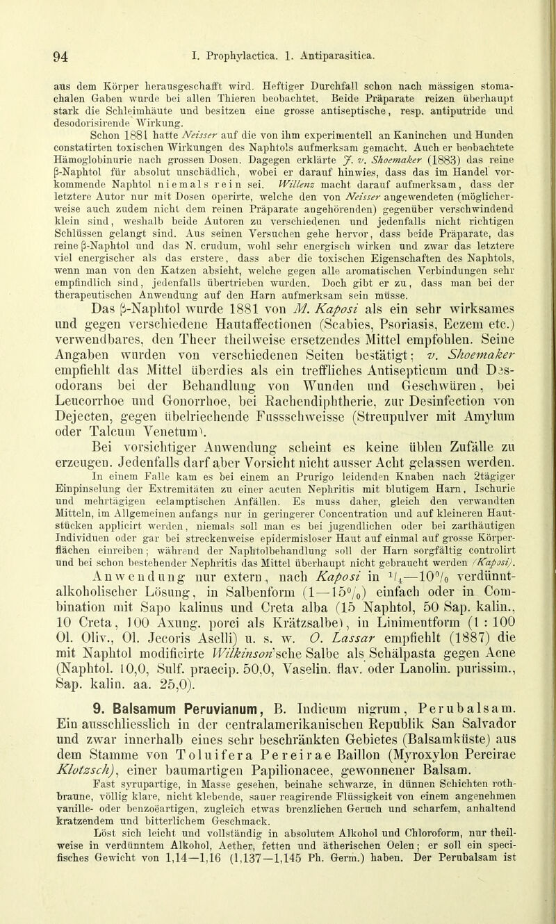aus dem Körper herausgeschafft wird. Heftiger Durchfall schon nach massigen stoma- chalen Gaben wurde bei allen Thieren beobachtet. Beide Präparate reizen überhaupt stark die Schleimhäute und besitzen eine grosse antiseptische, resp. antiputride und desodorisirende AVirkung. Schon 1881 hatte Neisser auf die von ihm experimentell an Kaninchen und Hunden constatirten toxischen Wirkungen des Naphtols aufmerksam gemacht. Auch er beobachtete Hämoglobinurie nach grossen Dosen. Dagegen erklärte J. v. Shoemaker (1883) das reine ß-Naphtol für absolut unschädlich, wobei er darauf hin wies, dass das im Handel vor- kommende Naphtol niemals rein sei. Willenz macht darauf aufmerksam, dass der letztere Autor nur mit Dosen operirte, welche den von Neisser angewendeten (möglicher- weise auch zudem nicht dem reinen Präiiarate angehörenden) gegenüber verschwindend klein sind, weshalb beide Autoren zu verschiedenen und jedenfalls nicht richtigen Schlüssen gelangt sind. Aus seinen A^ersuchen gehe hervor, dass beide Präparate, das reine ß-Naphtol und das N. crudum, wohl sehr energisch wirken und zwar das letztere viel energischer als das erstere, dass aber die toxischen Eigenschaften des Naphtols, wenn man von den Katzen absieht, welche gegen alle aromatischen Verbindungen sehr empfindlich sind, jedenfalls übertrieben wurden. Doch gibt er zu, dass man bei der therapeutischen Anwendung auf den Harn aufmerksam sein müsse. Das [i-Naplitol Avurde 1881 von M. Kaposi als ein sehr wirksames nnd gegen verschiedene Hantaffectionen (Scabies, Psoriasis, Eczem etc.) verwendbares, den Theer tlieilweise ersetzendes Mittel empfohlen. Seine Angaben wurden von verschiedenen Seiten bestätigt; v. Shoemaker empfiehlt das Mittel überdies als ein treffliches Antisepticum und Des- odorans bei der Behandlung von Wunden und Geschwüren, bei Leucorrhoe und Gonorrhoe, bei Rachendiphtherie, zur Desinfection von Dejecten, gegen übelriechende Fussschweisse (Streupulver mit Am}dum oder Talcum Venetumh Bei vorsichtiger Anwendung scheint es keine üblen Zufälle zu erzeugen. Jedenfalls darf aber Vorsicht nicht ausser Acht gelassen werden. lu einem Falle kam es bei einem an Prnrigo leidenden Knaben nach Stägiger Einpinselung der Extremitäten zu einer acuten Nephritis mit blutigem Harn, Ischurie und mehrtägigen eclamptischen Anfällen. Es muss daher, gleich den verwandten Mitteln, im Allgemeinen anfang.s nur in geringerer Concentration und auf kleineren Haut- stücken applicirt werden, niemals soll man es hei jugendlichen oder bei zarthäutigen Individuen oder gar bei streckenweise epidermisloser Haut auf einmal auf grosse Körper- flächen einreiben; während der Naphtolbehandlung soll der Harn sorgfältig controlirt und bei schon bestehender Nephritis das Mittel überhaupt nicht gebraucht werden f Kaposij. Anwendung nur extern, nach Kaposi in 1/4—10“/o A^erdünnt- alkoholischer Lösung, in Salbenform (1—lo“/o) einfach oder in Com- bination mit Sapo kalinus und Greta alba fl5 Naphtol, 50 Sap. kalin., 10 Greta, 100 Axung. porci als Krätzsalbe), in Linimentform (1:100 01. Oliv., 01. Jecoris Aselli) u. s. av. 0. Lassar empfiehlt (1887) die mit Naphtol modificirte Wilkinsori^tXx^ Salbe als Schälpasta gegen Acne (Naphtol. 10,0, Sulf. praecip. 50,0, Vaselin, flav. oder Lanolin, purissim., Sap. kalin. aa. 25,0). 9. Baisamum Peruvianum, B. Indicum nigrum, Perubalsam. Ein ausschliesslich in der centralamerikanischen Republik San Salvador und zwar innerhalb eines sehr beschränkten Gebietes (Balsamküste) aus dem Stamme von T 01 u i f e r a P e r e i r a e Baillon (Myroxylon Pereirae Klotzsch)^ einer baumartigen Papilionacee, gewonnener Balsam. Fast syrupartige, in Masse gesehen, beinahe schwarze, in dünnen Schichten roth- braune, völlig klare, nicht klebende, sauer reagirende Flüssigkeit von einem angenehmen vanille- oder benzoeartigen, zugleich etwas brenzlichen Geruch und scharfem, anhaltend kratzendem und bitterlichem Geschmack. Löst sich leicht und vollständig in absolutem Alkohol und Chloroform, nur theil- weise in verdünntem Alkohol, Aether, fetten und ätherischen Gelen; er soll ein speci- fisches Gewicht von 1,14—1,16 (1,137—1,145 Ph. Germ.) haben. Der Perubalsam ist