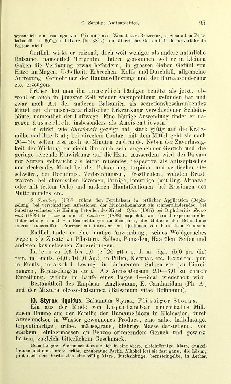 wesentlich ein Gemenge von Cinnamein (Zimmtsäure-Benzester, sogenanntem Peru- balsamöl, ca. 60“/o) und Harz (bis SS^/o); ein ätherisches Oel enthält der unverfälschte Balsam nicht. Oertlich wirkt er reizend, doch weit weniger als andere natürliche Balsame, namentlich Terpentin. Intern genommen soll er in kleinen Gaben die Verdauung etwas befördern, in grossen Gaben Getülil von Hitze im Magen, Uebelkeit, Erbrechen, Kolik und Durchfall, allgemeine Aufregung, Vermehrung der Hautausdünstung und der Harnabsonderung etc. erzeugen. Früher hat man ihn innerlich häutiger benützt als jetzt, ob- wohl er auch in jüngster Zeit wieder Anempfehlung gefunden hat und zwar nach Art der anderen Balsamica als secretionsbeschränkendes Mittel bei chronisch-catarrhalischer Erkrankung verschiedener Schleim- häute, namentlich der Luftwege. Eine häufige Anwendung findet er da- gegen äusserlich, insbesonders als Antiscabiosum. Er wirkt, wie Burchardt gezeigt hat, stark giftig auf die Krätz- milbe und ihre Brut; bei directem Contact mit dem Mittel geht sie nach 20—30, selten erst nach 40 Minuten zu Grunde. Neben der Zuverlässig- keit der Wirkung empfiehlt ihn auch sein angenehmer Geruch und die geringe reizende Einwirkung auf die Haut. Ausserdem wird der Balsam mit Nutzen gebraucht als leicht reizendes, respective als antiseptisches und deckendes Mittel bei der Behandlung torpider und septischer Ge- schwüre, bei Decubitus, Verbrennungen, Frostbeulen, wunden Brust- warzen. bei chronischen Eczenien, Prurigo, Intertrigo (mit Ung. Althaeae oder mit fettem Oele) und anderen Hautaffectionen, bei Erosionen des Muttermundes etc. S. Rosenberg (1888) rühmt den Perubalsam in örtlicher Application (Bepin- selung) bei verschiedenen Aliectionen der Mundschleimhaut als schmerzlinderndes, bei Substanzverlusten die Heilnng beförderndes Mittel, Ofner (1885) bei Diphtheritis, Rosen- bach (1889) bei Ozaena und A. Länderer (1888) empfiehlt, auf Gnrnd experimenteller Untersuchungen und von Beobachtungen an Menschen, die Methode der Behandlung interner tuberculöser Processe mit intravenösen Injectionen von Perubalsam-Emulsion. Endlich findet er eine häufige Anwendung, seines Wohlgeruches wegen, als Zusatz zu Pflastern, Salben, Pomaden, Haarölen, Seifen und anderen kosmetischen Zubereitungen. Intern zu 0,3 bis 1,0 (c. 20 gtt.) p. d. m. tägl. (5,0 pro die) rein, in Emuls. (4,0 : 100,0 Aq.), in Pillen, Electuar. etc. Extern: pur, in Emuls., in alkohol. Lösung, in Linimenten, Salben etc. (zu Einrei- bungen, Bepinselungen etc). Als Antiscabiosum 2,0—^3,0 zu einer Einreibung, welche im Laufe eines Tages 4—6mal wiederholt wird. Bestandtheil des Emplastr. Anglicanum, E. Cantharidum (Ph. A.) und der Mixtura oleoso-balsamica (Baisamum vitae Hoffmanni). 10. Styrax liquidus, Baisamum Styrax, Flüssiger Storax. Ein aus der Rinde von Liquida mbar orientalis Milk, einem Baume aus der Familie der Hamamelideen in Kleinasien, durch Ausschmelzen in Wasser gewonnenes Product, eine zähe, halbflüssige, terpentinartige, trübe, mäusegraue, klebrige Masse darstellend, von starkem, einigermassen an Benzoe erinnerndem Geruch und gewürz- haftem, zugleich bitterlichem Geschmack. Beim längeren Stehen scheidet sie sich in eine obere, gleichförmige, klare, dunkel- braune und eine untere, trübe, graubraune Partie. Alkohol löst sie fast ganz; die Lösung gibt nach dem Verdunsten eine völlig klare, durchsichtige, bernsteingelbe, in Aether,