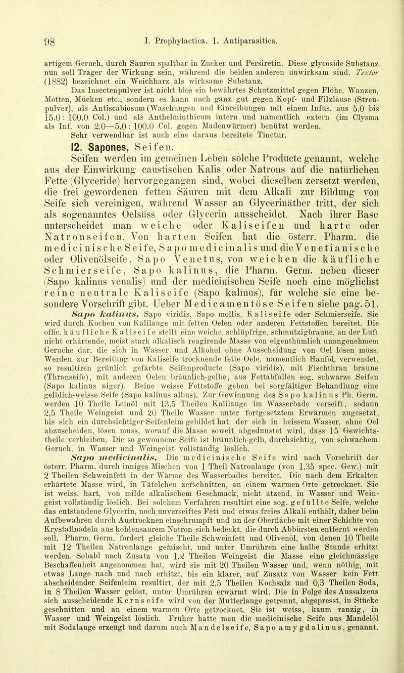 artigem Geruch, durch Säuren spaltbar in Zucker und Persiretin. Diese glj'coside Substanz nun soll Träger der Wirkung sein, wälu’end die beiden anderen unwirksam sind. Texior (1882) bezeichnet ein Weichharz als wirksame Substanz. Das Insectenpulver ist nicht blos ein liewährtes Schutzmittel gegen Flöhe, Wanzen, Motten, Mücken etc., sondern es kann auch ganz gut gegen Kopf- und Filzläuse (Streu- pulver), als Antiscabiosum (Waschungen und Einreibungen mit einem Infus, aus 5,0 bis 15,0 : 100,0 Col.) und als Anthelminthicum intern und namentlich extern (im Clysma als Inf. von 2,0—5,0 : 100,0 Col. gegen Madenwürmer) benützt werden. Sehr verwendbar ist auch eine daraus bereitete Tinctur. 12. Sapones, Seifen. Seifen werden im gemeinen Leben solche Prodncte genannt, welche ans der Einwirkung caustischen Kalis oder Natrons auf die natürlichen Fette (Glyceride) hervorgegangen sind, wobei dieselben zersetzt werden, die frei gewordenen fetten Säuren mit dem Alkali zur Bildung von Seife sich vereinigen, während Wasser an Glycerinäther tritt, der sich als sogenanntes Oelsüss oder Glycerin ausscheidet. Nach ihrer Base unterscheidet man weiche oder K a 1 i s e i fe n und harte oder N a t r 0 n s e i f e n. Von harten Seifen hat die österr. Pharm, die m e d i c i n i s c h e S e i f e, S a ]) o m e d i c i n a 1 i s und die V e n e t i a n i s c h e oder Olivenölseife, Sapo Venetus, von weichen die käufliche Schmierseife, Sapo k a 1 i n u s, die Pharm. Germ, neben dieser (Sapo kalinus venalis) und der medicinischen Seife noch eine möglichst reine neutrale Kaliseife (Sapo kalinus), für welche sie eine be- sondere Vorschrift gibt, lieber Medic am entöse Seifen siehe pag. 51. Sapo kalinus, Sapo viridis, Sapo mollis, Kaliseife oder Schmierseife. Sie wird durch Kochen von Kalilauge mit fetten Gelen oder anderen Fettstoffen bereitet. Die offic. käuflicheKaliseif e stellt eine weiche, schlüpfrige, sclimutzigbraune, an der Luft nicht erhärtende, meist stark alkalisch reagirende Masse von eigenthümlich unangenehmem Gerüche dar, die sich in Wasser und Alkohol ohne Ausscheidung von Gel lösen muss. Werden zur Bereitung von Kaliseife trocknende fette Gele, namentlich Hanföl, verwendet, so resultiren grünlich gefärbte Seifenproducte (Sapo viridis), mit Fischthran braune (Thranseife), mit anderen Gelen bräunlich-gelbe, aus Fettabfälleu sog. schwarze Seifen (Sapo kalinus niger). Peine weisse Fettstoffe geben bei sorgfältiger Behandlung eine gelblich-weisse Seife (Sapo kalinus albus). Zur Gewinnung des Sapo kalinus Ph. Germ, werden 10 Theile Leinöl mit 1,3,5 Theilen Kalilauge im Wasserbade verseift, sodann 2,5 Theile AVeingeist und 20 Theile Wasser unter fortgesetztem Erwärmen zugesetzt, bis sich ein durchsichtiger Seifenleim gebildet hat, der sich in heissem AVasser, ohne Gel abzuscheiden, lösen muss, wo^’anf die Masse soweit abgedunstet wird, dass 15 Gewichts- theile verbleiben. Die so gewonnene Seife ist bräunlich-gelb, durchsichtig, von schwachem Geruch, in AVasser und AVeingeist vollständig löslich. Sapo niedicinalis. Die medicinische Seife wird nach A’orschrift der österr. Pharm, durch inniges Mischen von 1 Theil Natronlauge (von 1,35 spec. Gew.) mit 2 Theilen Schweinfett in der Wärme des AVasserbades bereitet. Die nach dem Erkalten erhärtete Masse wird, in Täfelchen zerschnitten, an einem warmen Grte getrocknet. Sie ist weiss, hart, von milde alkalischem Geschmack, nicht ätzend, in AVasser und Wein- geist vollständig löslich. Bei solchem Verfahren resultirt eine sog. gefüllte Seife, welche das entstandene Glycerin, noch unverseiftes Fett und etwas freies Alkali enthält, daher beim Aufbewahren durch Austrocknen einschrumpft und an der Gbertläche mit einer Schichte von Krystallnadeln aus kohlensaurem Natron sich bedeckt, die durch Abbürsten entfernt werden soll. Pharm. Germ, fordert gleiche Theile Schweinfett und Glivenöl, von denen 10 Theile mit 12 Theilen Natronlauge gemischt, und unter Umrühren eine halbe Stunde erhitzt werden. Sobald nach Zusatz von 1,2 Theilen AVeingeist die Masse eine gleichmässige Beschaffenheit angenommen hat, wird sie mit 20 Theilen Wasser und, wenn nöthig, mit etwas Lauge nach und nach erhitzt, bis ein klarer, auf Zusatz von AVasser kein Fett abscheidender Seifenleim resultirt, der mit 2,5 Theilen Kochsalz und 0,3 Theilen Soda, in 8 Theilen Wasser gelöst, unter Unirühren erwärmt wird. Die in Folge des Aussalzens sich ausscheidende Kerns eife wird von der Mutterlauge getrennt, abgepresst, in Stücke geschnitten und an einem warmen Grte getrocknet. Sie ist weiss, kaum ranzig, in Wasser und Weingeist löslich. Früher hatte man die medicinische Seife aus Mandelöl mit Sodalauge erzeugt und darum auch Mandelseife, Sapo amygdalinus, genannt.