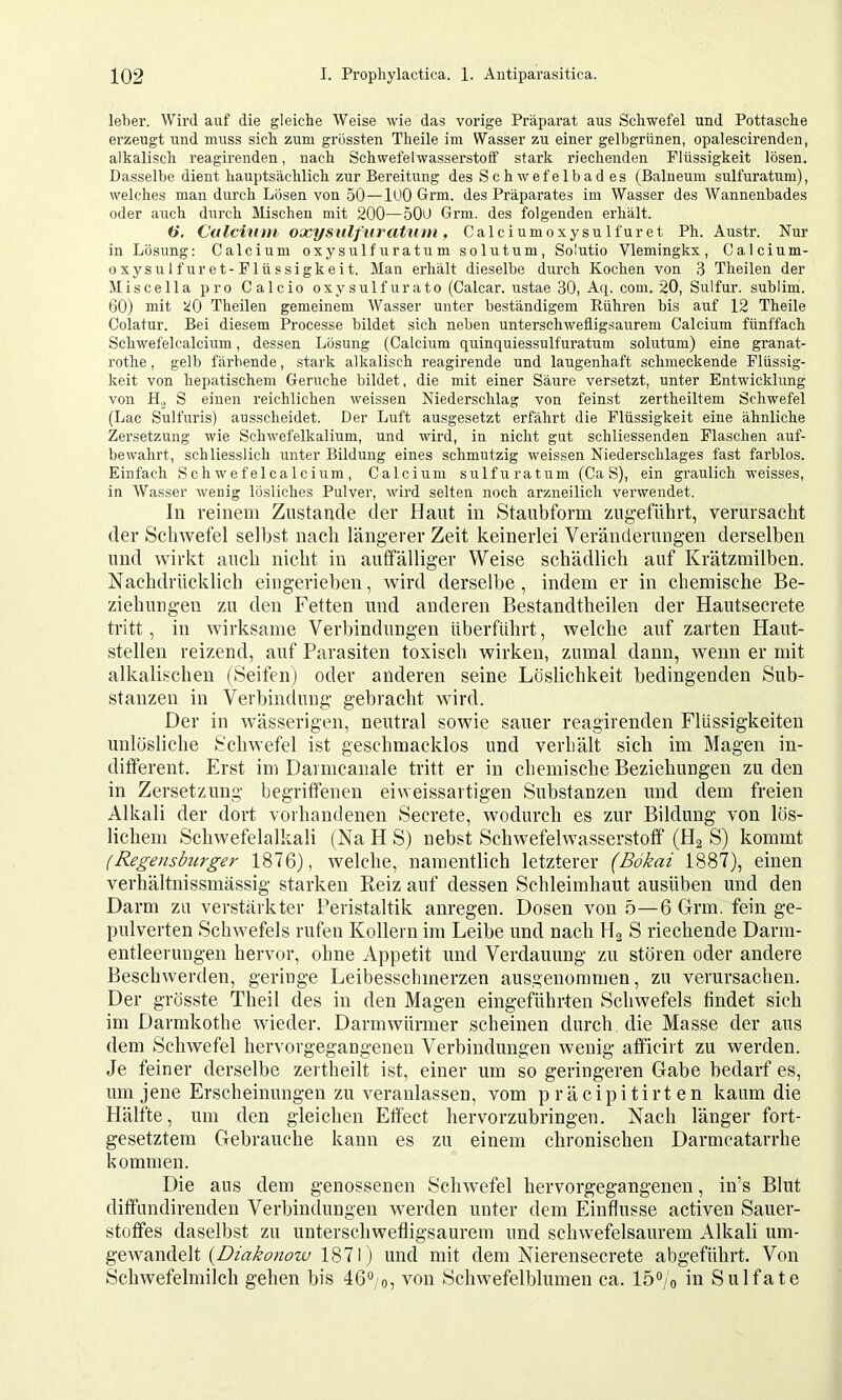 leber. Wird auf die gleiche AVeise wie das vorige Präparat aus Schwefel und Pottasche erzeugt iind muss sich zum grössten Theile im Wasser zu einer gelbgrünen, opalescirenden, alkalisch reagirenden, nach Schwefelwasserstoff stark riechenden Flüssigkeit lösen. Dasselbe dient hauptsächlich zur Bereitung des Schwefelbad es (Balneum sulfuratum), welches man durch Lösen von 50—lUO Grm. des Präparates im Wasser des Wannenbades oder a\ich durch Mischen mit 200—50O Grm. des folgenden erhält. (j, Culcinm oxysnlfiiratiim, Calciumoxysulfuret Ph. Austr. Nur in Lösung: Calcium oxy sulf u r a tu m solutum, Solutio Vlemingkx , Calcium- oxysulfuret-Flüssigkeit. Man erhält dieselbe durch Kochen von 3 Theilen der Miscella pro Calcio oxysulfurato (Calcar, ustae 30, Aq. com. 20, Sulfur, sublim. 60) mit 20 Theilen gemeinem Wasser unter beständigem Eühren bis auf 12 Theile Colatur. Bei diesem Processe bildet sich neben unterschwefligsaurem Calcium fünffach Schwefelcalcium, dessen Lösung (Calcium quinquiessulfuratuni solutum) eine granat- rothe, gelb färbende, stark alkalisch reagirende und laugenhaft schmeckende Flüssig- keit von hepatischem Gerüche bildet, die mit einer Säure versetzt, unter Entwicklung von H.j S einen reichlichen weissen Niederschlag von feinst zertheiltem Schwefel (Lac Sulfuris) ansscheidet. Der Larft ausgesetzt erfährt die Flüssigkeit eine ähnliche Zersetzung wie Schwefelkalium, und wird, in nicht gut schliessenden Flaschen auf- bewahrt, schliesslich unter Bildung eines schmutzig weissen Niederschlages fast farblos. Einfach Schwefelcalcium, Calcium sulfuratum (Ca S), ein graulich weisses, in AVasser wenig lösliches Pulver, wird selten noch arzneilich verwendet. In reinem Zustande der Haut in Staubform zugeführt, verursacht der Schwefel selbst nach längerer Zeit keinerlei Veränderungen derselben und wirkt auch nicht in auffälliger Weise schädlich auf Krätzmilben. Nachdrücklich eingerieben, wird derselbe, indem er in chemische Be- ziehungen zu den Fetten und anderen Bestandtheilen der Hautsecrete tritt, in wirksame Verbindungen überführt, welche auf zarten Haut- stellen reizend, auf Parasiten toxisch wirken, zumal dann, wenn er mit alkalischen (Seifen) oder anderen seine Löslichkeit bedingenden Sub- stanzen in Verbindung gebracht w'ird. Der in wässerigen, neutral sowie sauer reagirenden Flüssigkeiten unlösliche Schwefel ist geschmacklos und verhält sich im Magen in- different. Erst im Danncaiiale tritt er in chemische Beziehungen zu den in Zersetzung begriffenen eiweissartigen Substanzen und dem freien Alkali der dort vorhandenen Secrete, Avodurch es zur Bildung von lös- lichem ScliAvefelalkali (Na H S) nebst Schwefelwasserstoff (Ha S) kommt (Regensburger 1876), welche, namentlich letzterer (Bökai 1887), einen verhältnissmässig starken Reiz auf dessen Schleimhaut ausüben und den Darm zu verstärkter Peristaltik anregen. Dosen von 5—6 Grm. fein ge- pulverten SchAvefels rufen Kollern im Leibe und nach Ha S riechende Darm- entleerungen hervor, ohne Appetit und Verdauung zu stören oder andere Beschwerden, geringe Leibesschmerzen ausgenommen, zu verursachen. Der grösste Theil des in den Magen eingeführten Sclnvefels findet sich im Darmkothe wieder. Darmwürmer scheinen durch die Masse der aus dem Schwefel hervorgegangenen Verbindungen wenig afficirt zu werden. Je feiner derselbe zei theilt ist, einer um so geringeren Gabe bedarf es, um jene Erscheinungen zu veranlassen, vom p räcipitirt en kaum die Hälfte, um den gleichen Effect hervorzubringen. Nach länger fort- gesetztem Gebrauche kann es zu einem chronischen Darmcatarrhe kommen. Die aus dem genossenen Schwefel hervorgegangenen, in’s Blut diffundirenden Verbindungen werden unter dem Einflüsse activen Sauer- stoffes daselbst zu unterschwefligsaurem und schwefelsaurem Alkali um- gewandelt (Bmbmow 1871) und mit dem Nierensecrete abgeführt. Von Schwefelmilch gehen bis 46“;o, von Schwefelblumen ca. 15°/o in Sulfate