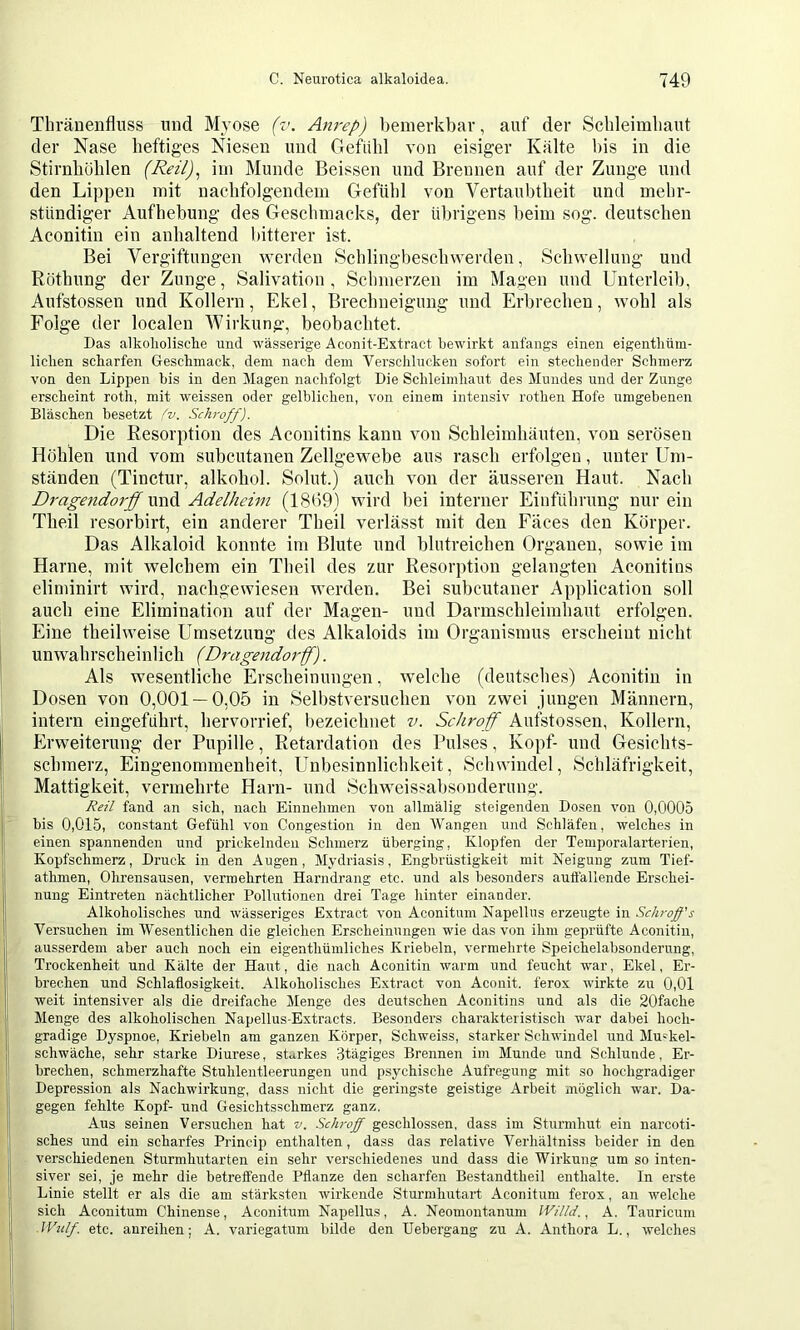 Thränenfluss und Myose (v. Anrep) bemerkbar, auf der Scbleimliaut der Nase heftiges Niesen und Gefühl von eisiger Kälte bis in die Stirnhöhlen (Reil), iin Munde Beissen und Brennen auf der Zunge und den Lippen mit nachfolgendem Gefühl von Vertaubtheit und mehr- stündiger Aufhebung des Geschmacks, der übrigens beim sog. deutschen Aconitin ein anhaltend bitterer ist. Bei Vergiftungen v^^erden Schlingbeschwerden, Schwellung und Röthung der Zunge, Salivation, Schmerzen im Magen und Unterleib, Aufstossen und Kollern, Ekel, Brechneigung und Erbrechen, wohl als Folge der localen Wirkung, beobachtet. Das alkoliolisclie und wässerige Aconit-Extract bewirkt anfangs einen eigentliüm- liclien scharfen Geschmack, dem nach dem Verschlucken sofort ein stechender Schmerz von den Lippen bis in den Magen nachfolgt Die Schleimhaut des Mundes und der Zunge erscheint roth, mit weissen oder gelblichen, von einem intensiv rothen Hofe umgebenen Bläschen besetzt ^v. Schroff). Die Resorption des Aconitins kann von Schleimhäuten, von serösen Höhlen und vom subcutanen Zellgewebe aus rasch erfolgen, unter Um- ständen (Tinctur, alkohol. Solut.) auch von der äusseren Haut. Nach Dragendorff und Adelhehn (1899) wird bei interner Einführung nur ein Theil resorbirt, ein anderer Theil verlässt mit den Faces den Körper. Das Alkaloid konnte im Blute und blutreichen Organen, sowie im Harne, mit welchem ein Theil des zur Resorption gelangten Aconitins eliminirt wird, nachgewiesen werden. Bei subcutaner Application soll auch eine Elimination auf der Magen- und Darmschleimhaut erfolgen. Eine theilweise Umsetzung des Alkaloids im Organismus erscheint nicht unwahrscheinlich (Dragendorff). Als wesentliche Erscheinungen, welche (deutsches) Aconitin in Dosen von 0,001 — 0,05 in Selbstversuchen von zwei jungen Männern, intern eingeführt, hervorrief, bezeichnet v. Schroff Aufstossen, Kollern, Erweiterung der Pupille, Retardation des Pulses, Kopf- und Gesichts- schmerz, Eingenommenheit, Unbesinnlichkeit, Schwindel, Schläfrigkeit, Mattigkeit, vermehrte Harn- und Schweissabsouderung. Reü fand an sieb, nach Eiimelimen von allmälig steigenden Dosen von 0,0005 bis 0,015, constant Gefübl von Congestion in den Wangen und Schläfen, welches in einen spannenden und prickelnden Schmerz überging, Klopfen der Temporalarterien, Kopfschmerz, Druck in den Augen, Mydriasis, Engbrüstigkeit mit Neigung zum Tief- athmen, Ohrensausen, vermehrten Harndrang etc. und als besonders autfallende Erschei- nung Eintreten nächtlicher Pollutionen drei Tage hinter einander. Alkoholisches und wässeriges Extract von Aconitum Napellus erzeugte in Schroff's Versuchen im Wesentlichen die gleichen Erscheinungen wie das von ihm geprüfte Aconitin, ausserdem aber auch noch ein eigenthümliches Kriebeln, vermehrte Speichelabsonderung, Trockenheit und Kälte der Haut, die nach Aconitin warm und feucht war, Ekel, Er- brechen und Schlaflosigkeit. Alkoholisches Extract von Aconit, ferox wirkte zu 0,01 weit intensiver als die dreifache Menge des deutschen Aconitins und als die 20fache Menge des alkoholischen Napellus-Extracts. Besonders charakteristisch war dabei hoch- gradige Dyspnoe, Kriebeln am ganzen Körper, Schweiss, starker Schwindel und Muskel- schwache, sehr starke Diurese, starkes 3tägiges Brennen im Munde und Schlunde, Er- brechen, schmerzhafte Stuhlentleerungen und psychische Aufregung mit so hochgradiger Depression als Nachwirkung, dass nicht die geringste geistige Arbeit möglich war. Da- gegen fehlte Kopf- und Gesichtsschmerz ganz. Aus seinen Versuchen hat v. Sclu-off geschlossen, dass im Sturmhut ein uarcoti- sches und ein scharfes Princip enthalten, dass das relative Verhältniss beider in den verschiedenen Sturmhutarten ein sehr verschiedenes und dass die Wirkung um so inten- siver sei, je mehr die betreffende Pflanze den scharfen Bestandtheil enthalte, ln erste Linie stellt er als die am stärksten wirkende Sturmhutart Aconitum ferox, an welche sich Aconitum Chinense, Aconitum Napellus, A. Neomontanum lV///d,, A. Tauricum ■ IVu/f etc. aureihen; A. variegatum bilde den Uebergang zu A. Anthora L., welches