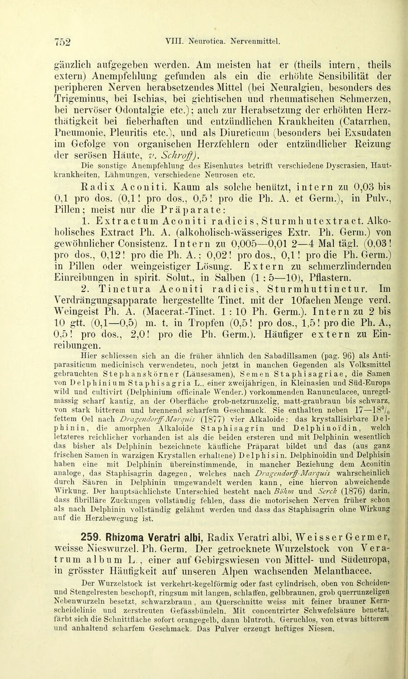 gänzlich aufgegeben werden. Am meisten hat er (theils intern, theils extern) Anempfehlung gefunden als ein die erhöhte Sensibilität der peripheren Nerven herabsetzendes Mittel (bei Neuralgien, besonders des Trigeminus, bei Ischias, bei gichtischen und rheumatischen Schmerzen, hei nervöser Odontalgie etc.); auch zur Herabsetzung der erhöhten Herz- thätigkeit bei fieberhaften und entzündlichen Krankheiten (Catarrhen, Pneumonie, Pleuritis etc.), und als Diureticnin (besonders bei Exsudaten im Gefolge von organischen Herzfehlern oder entzündlicher Reizung der serösen Häute, Schroß). Die sonstige Anempfehlung des Eisenlmtes hetrittt verschiedene Dyscrasien, Haut- krankheiten, Lähmungen, verschiedene Neurosen etc. Radix Aconiti. Kaum als solche benützt, intern zu 0,03 bis 0,1 pro dos. (0,1! pro dos., 0,5! pro die Ph. A. et Germ.), in Pulv., Pillen; meist nur die Präparate: 1. Extractum Aconiti radicis, Sturmh utextract. Alko- holisches Extract Ph. A. (alkoholisch-wässeriges Extr. Ph. Germ.) von gewöhnlicher Consisteuz. Intern zu 0,005—0,01 2—4 Mal tägl. (0,03! pro dos., 0,12! pro die Ph. A.; 0,02! pro dos., 0,1! pro die Ph. Germ.) in Pillen oder weingeistiger Lösung. Extern zu schmerzlinderudeu Einreibungen in spirit. Soiut., in Salben (1 : 5—10), Pflastern. 2. Tinctura Aconiti radicis, Sturmhuttinctur. Im Verdrängungsapparate hergestellte Tinct. mit der lOfachen Menge verd. Weingeist Ph. A. (Macerat.-Tinct. 1 : 10 Ph. Germ.). Intern zu 2 bis 10 gtt. (0,1—0,5) m. t. in Tropfen (0,5! pro dos., 1,5! pro die Ph. A., 0,5! pro dos., 2,0! pro die Ph. Germ.). Häufiger extern zu Ein- reibungen. Hier schliessen sich an die früher ähnlich den Sabadillsamen (pag. 96) als Anti- parasiticum medicinisch verwendete!], noch jetzt in manchen Gegenden als Volksmittel gebrauchten Stephanskörner (Läusesamen), Semen Staphisagriae, die Samen von Delphinium Staphisagria L., einer zweijährigen, in Kleinasien und Süd-Europa wild und cultivirt (Delphinium officinale Wender.) vorkommenden Ranunculacee, unregel- mässig scharf kantig, an der Oberfläche grob-netzrunzelig, matt-graubraun bis schwarz, von stark bitterem und brennend scharfem Geschmack. Sie enthalten neben 17—IS“/,, fettem Oel nach Dragendorff-Marquis (1877) vier Alkaloide: das krystallisirbare Del- phinin, die amorphen Alkaloide Staphisagrin und Delphino idin, welch letzteres reichlicher vorhanden ist als die beiden ersteren und mit Delphinin wesentlich das bisher als Delphinin bezeichnete käufliche Präparat bildet und das (aus ganz frischen Samen in warzigen Krj'stallen erhaltene) Delphisin. Delphinoidin und Delphisin haben eine mit Delphinin übereinstimmende, in mancher Beziehung dem Aconitin analoge, das Staphisagrin dagegen, welches nach Dragendorff-Marquis wahrscheinlich durch Säuren in Delphinin umgew'andelt W'erden kann, eine hiervon abweichende Wirkung. Der hauptsächlichste Unterschied besteht nach Böhm und Serck (1876) darin, dass fibrilläre Zuckungen vollständig fehlen, dass die motorischen Nerven früher schon als nach Delphinin vollständig gelähmt werden und dass das Staphisagrin ohne Wirkung auf die Herzbewegung ist. 259. Rhizoma Veratri albi, Radix Veratii albi, W e i s s e r G e r m e r, weisse Nieswurzel. Ph. Germ. Der getrocknete Wurzelstock von Vera- trum album L,, einer auf Gebirgswieseu von Mittel- und Südeuropa, in grösster Häufigkeit auf unseren Alpen wachsenden Melantbacee. Der Wurzelstock ist verkehrt-kegelförmig oder fast cjdindrisch, oben von Scheiden- und Stengelresteu beschopft, ringsum mit langen, schlatten, gelbbraunen, grob querrunzeligen Nebenwurzeln besetzt, schwarzbraun , am (Querschnitte weiss mit feiner brauner Kern- scheidelinie und zerstreuten Gefässbündeln. Mit concentrirter Schwefelsäure benetzt, färbt sich die Schnittfläche sofort orangegelb, dann blutroth. Geruchlos, von etwas bitterem und anhaltend scharfem Geschmack. Das Pulver erzeugt heftiges Niesen.