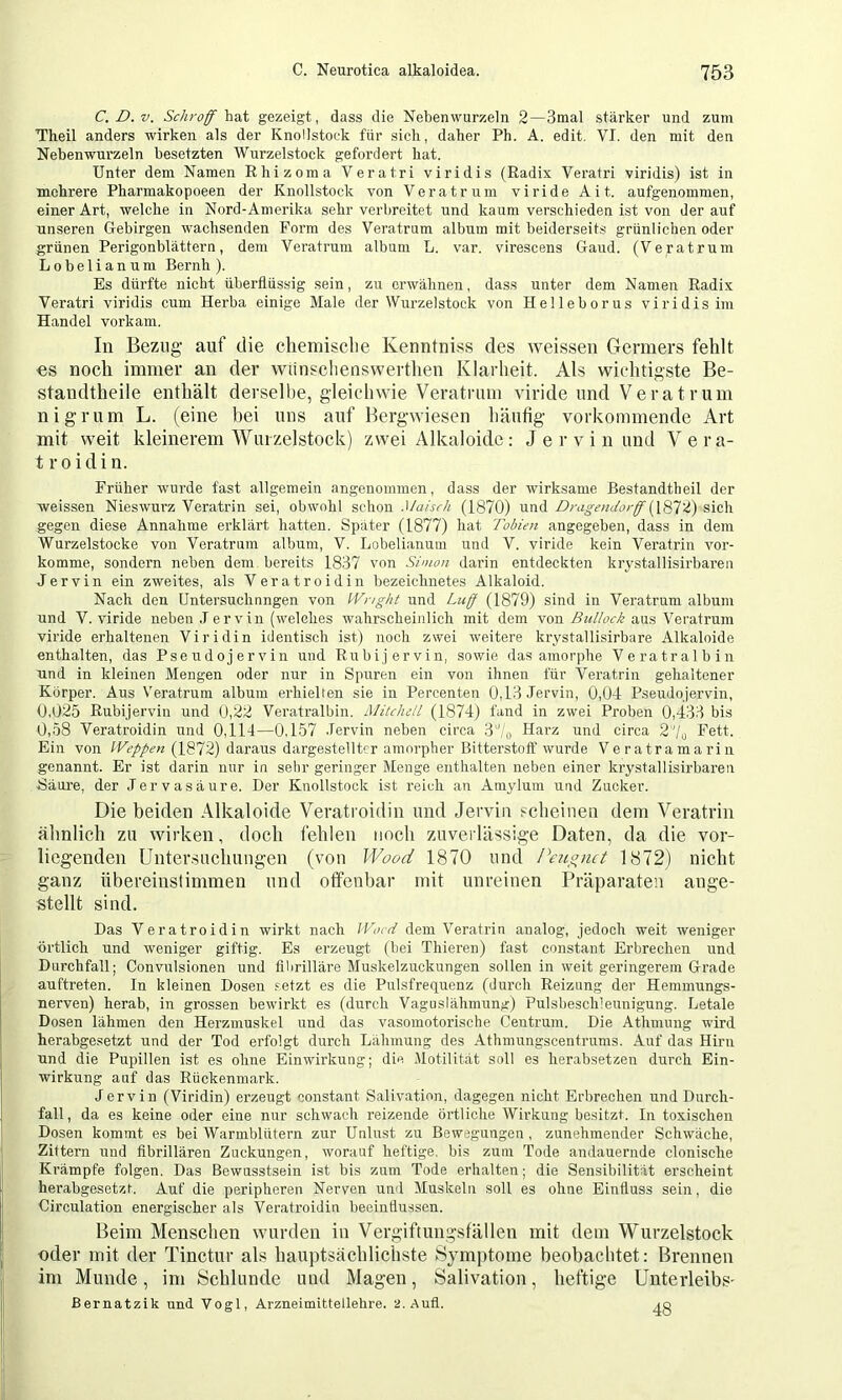 C.D.v. Schrof haX gezeigt, dass die Nebenwurzeln 2—3mal starker und zum Theil anders wirken als der KnoHstoek für sich, daher Ph. A. edit. VI. den mit den Nebenwurzeln besetzten Wurzelstock gefordert hat. Unter dem Namen Ehizoma Veratri viridis (Radix Veratri viridis) ist in mehrere Pharmakopoeen der Knollstock von Veratrum viride A it. aufgenommen, einer Art, welche in Nord-Amerika sehr verbreitet und kaum verschieden ist von der auf unseren Gebirgen wachsenden Form des Veratrum album mit beiderseits grünlichen oder grünen Perigonblättern, dem Veratrum album L. var. virescens Gaud. (Veratrum Lobelianum Beruh ). Es dürfte nicht überflüssig sein, zu erwähnen, dass unter dem Namen Radix Veratri viridis cum Herba einige Male der Wurzelstock von Helleborus viridis im Handel vorkani. In Bezug- auf die chemisclie Kenntniss des weissen Germers fehlt €S noch immer an der wimschenswerthen Klarlieit. Als wic-htigste Be- staudtheile enthält derselbe, gleichwie Veratrum viride und Veratrum nigrum L. (eine bei uns auf Bergwiesen häufig vorkommende Art mit weit kleinerem Wuizelstock) zwei Alkaloide: J e r v i n und Vera- t roidin. Früher wurde fast allgemein angenommen, dass der wirksame ßestandtheil der weissen Nieswurz Veratrin sei, obwohl schon Maisch (1870) und Dragendorff sich gegen diese Annahme erklärt hatten. Später (1877) hat Tobien angegeben, dass in dem Wurzelstocke von Veratrum album, V. Lobelianum und V. viride kein Veratrin vor- komme, sondern neben dem bereits 1837 von Simon darin entdeckten krystallisirbaren Jervin ein zweites, als Veratroidin bezeichnetes Alkaloid. Nach den Untersuchnngen von Wnght und Luff (1879) sind in Veratrum album und V. viride neben Jervin (welches wahrscheinlich mit dem von Bullock aus Veratrum viride erhaltenen Viridin identisch ist) noch zwei weitere krystallisirbare Alkaloide enthalten, das Pseudojervin und Rubi jervin, sowie das amorphe Veratralbin und in kleinen Mengen oder nur in Spuren ein von ihnen für Veratrin gehaltener Körper. Aus V'eratrum album erhielten sie in Percenten 0,13 Jervin, 0,04 Pseudojervin, 0,025 Rubijervin und 0,22 Veratralbin. Mitchell (1874) fand in zwei Proben 0,433 bis 0,58 Veratroidin und 0,114—0,157 Jervin neben circa 3''/o Harz und circa 2'7„ Fett. Ein von Weppen (1872) daraus dargestelltcr amorpher Bitterstoff wurde Veratramarin genannt. Er ist darin nur in sehr geringer Menge enthalten neben einer krystallisirbaren -Säure, der .Tervasäure. Der Knollstock ist reich an Amylum und Zucker. Die beiden Alkaloide Veratroidin und Jervin scheinen dem Veratrin ähnlich zu wirken, doch fehlen noch zuverlässige Daten, da die vor- liegenden Untersuchungen (von Wood 1870 und Peuffuct 1872) nicht ganz übereinslimmen und offenbar mit unreinen Präparaten ange- stellt sind. Das Veratroidin wirkt nach Woed dem Veratrin analog, jedoch weit weniger örtlich und weniger giftig. Es erzeugt (bei Thieren) fast constant Erbrechen und Durchfall; Convulsionen und fibrilläre Muskelzuckungen sollen in weit geringerem Grade auftreten. In kleinen Dosen setzt es die Pulsfrequenz (durch Reizung der Hemmungs- nerven) herab, in grossen bewirkt es (durch Vaguslähmung) Pulsbesch’eunigung. Letale Dosen lähmen den Herzmuskel und das vasomotorische Centrum. Die Athmuug wird herabgesetzt und der Tod erfolgt durch Lähmung des Athmungscentrums. Auf das Hirn und die Pupillen ist es ohne Einwirkung; die Motilität soll es herabsetzen durch Ein- wirkung auf das Rückenmark. Jervin (Viridin) erzeugt constant Salivation, dagegen nicht Erbrechen und Durch- fall, da es keine oder eine nur schwach reizende örtliche Wirkung besitzt. In toxischen Dosen kommt es bei Warmblütern zur Unlust zu Bewegungen, zunehmender Schwäche, Zittern und fibrillären Zuckungen, worauf heftige, bis zum Tode andauernde clonische Krämpfe folgen. Das Bewusstsein ist bis zum Tode erhalten; die Sensibilität erscheint herabgesetzt. Auf die peripheren Nerven uml Muskeln soll es ohne Einfluss sein, die Circulation energischer als Veratroidin beeinflussen. Beim Menschen wurden in Verg-iftimgsfällen mit dem Wurzelstock oder mit der Tinctur als hauptsächlichste Symptome beobaebtet: Brennen im Munde, im Schlunde und Magen, Salivation, heftige Unterleibs- ßernatzik und Vogl, Arzneimittellehre. s.Aufl. <o