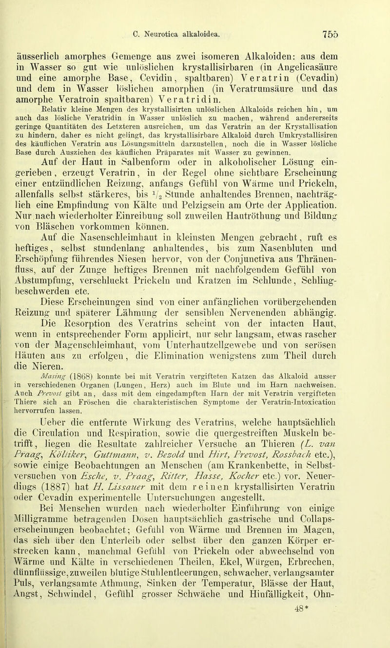 äusserlich amorphes Gemenge aus zwei isomeren Alkaloiden: aus dem in Wasser so gut wie unlöslielien krystallisirbaren (in Angelicasäure und eine amorphe Base, Cevidiu, spaltbaren) Veratrin (Cevadin) und dem in Wasser löslichen amorphen (in Veratrumsäure und das amorphe Veratroin spaltbaren) Veratridin. Eelativ kleine Mengen des krystallisirten unlöslielien Alkaloids reichen hin, um auch das lösliche Veratridin in Wasser unlöslich zu machen, während andererseits geringe Quantitäten des Letzteren ausreichen, um das Veratrin an der Krystallisation zu hindern, daher es nicht gelingt, das krystallisirbare Alkaloid durch Umkrystallisiren des käuflichen Veratrin aus Lösungsmitteln darzustellen, noch die in Wasser lösliche Base durch Ausziehen des käuflichen Präparates mit Wasser zu gewinnen. Auf der Haut in Salbenform oder in alkoholischer Lösung ein- gerieben , erzeugt Veratrin, in der Regel ohne sichtbare Erscheinung einer entzündlichen Reizung, anfangs Gefühl von Wärme und Prickeln, allenfalls selbst stärkeres, bis 1/2 Stunde anhaltendes Brennen, nachträg- lich eine Empfindung von Kälte und Pelzigsein am Orte der Application. Nur nach wiederholter Einreibung soll zuweilen Hautröthung und Bildung von Bläschen Vorkommen können. Auf die Nasenschleimhaut in kleinsten Mengen gebracht, ruft es heftiges, selbst stundenlang anhaltendes, bis zum Nasenbluten und Erschöpfung führendes Niesen hervor, von der Conjunctiva aus Thränen- fluss, auf der Zunge heftiges Brennen mit nachfolgendem Gefühl von Abstumpfung, verschluckt Prickeln und Kratzen im Schlunde, Schling- beschwerden etc. Diese Erscheinungen sind von einer anfänglichen vorübergehenden Reizung und späterer Lähmung der sensiblen Nervenenden abhängig. Die Resorption des Veratrins scheint von der intacten Haut, wenn in entsprechender Form applicirt, nur sehr langsam, etwas rascher von der Magenschleimhaut, vom Unterhautzellgewebe und von serösen Häuten aus zu erfolgen, die Elimination wenigstens zum Theil durch die Nieren. Masing (1868) konnte bei mit Veratrin vergifteten Katzen das Alkaloid ausser in verschiedenen Organen (Lungen, Herz) auch im Blute und im Harn nachweisen. Auch Prevost gibt an, dass mit dem eingedampften Harn der mit Veratrin vergifteten Thiere sich an Fröschen die charakteristischen Symptome der Veratrin-Intoxication hervorrufen lassen. Lieber die entfernte Wirkung des Veratrins, welche hauptsächlich die Circulation und Respiration, sowie die quergestreiften Muskeln be- trifft , liegen die Resultate zahlreicher Versuche an Thieren {L. van Praag^ Kölliker^ Guttmann^ v. Bezold und Hirt, Prevost, Rossbach etc.), sowie einige Beobachtungen an Menschen (am Krankenbette, in Selbst- versuchen von Esche, v. Praag, Ritter, Hasse, Kocher etc.) vor. Neuer- dings (1887) hat H. Lissauer mit dem reinen krystallisirten Veratrin ! oder Cevadin experimentelle Untersuchungen angestellt. ! Bei Menschen wurden nach wiederholter Einführung von einige I Milligramme betragenden Dosen hauptsächlich gastrische und Collaps- erscheinungen beobachtet; Gefühl von Wärme und Brennen im Magen, (las sich über den Unterleib oder selbst über den ganzen Körper er- strecken kann, manchmal Gefühl von Prickeln oder abwechselnd von Wärme und Kälte in verschiedenen Theilen, Ekel, Würgen, Erbrechen, dünnflüssige, zuweilen blutige Stuhlentleerungen, schwacher, verlangsamter Puls, verlangsamte Athmung, Sinken der Temperatur, Blässe der Haut, Angst, Schwindel, Gefühl grosser Schwäche und Hinfälligkeit, Ohn- 48*