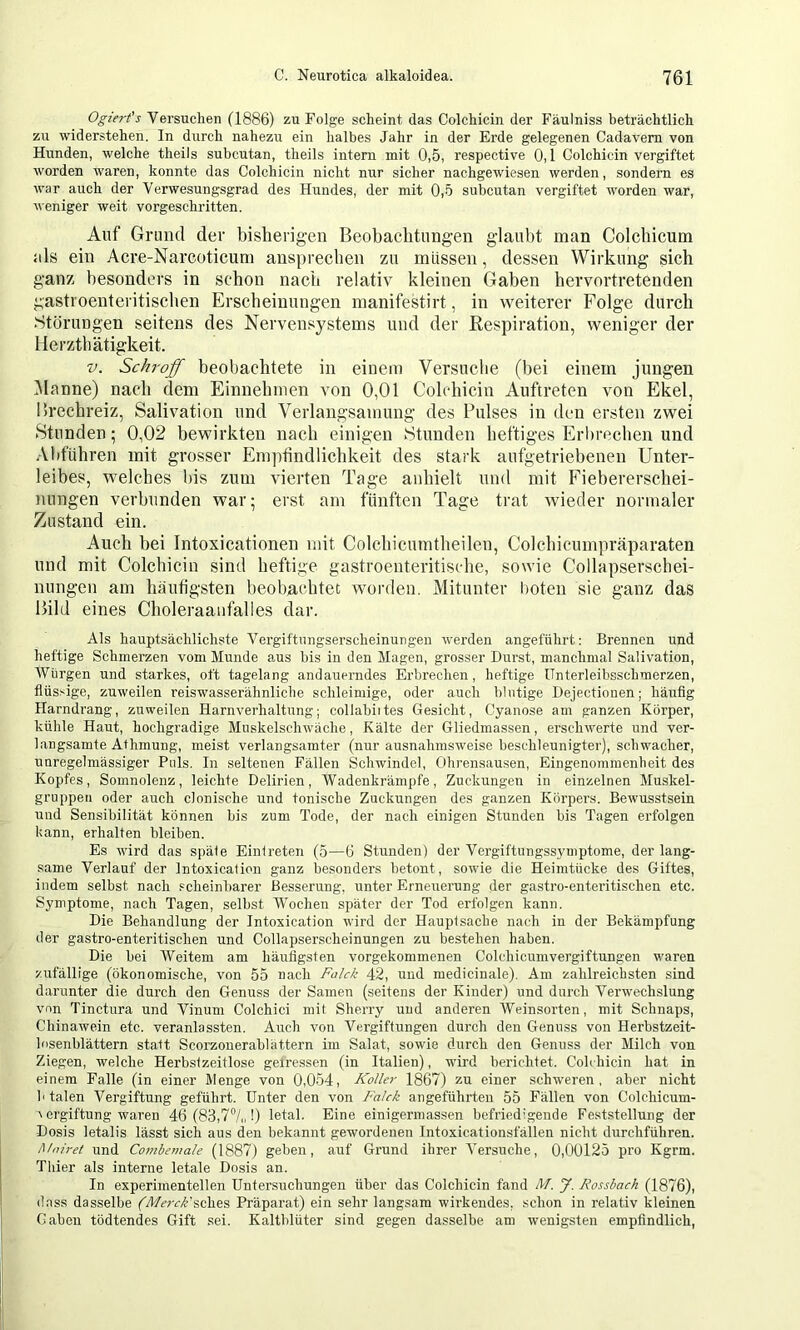 Ogiert's Versuchen (1886) zu Folge scheint das Colchicin der Fäulniss beträchtlich zu widerstehen. In durch nahezu ein halbes Jahr in der Erde gelegenen Cadavem von Hunden, welche theils subcutan, theils intern mit 0,5, respective 0,1 Colchicin vergiftet worden waren, konnte das Colchicin nicht nur sicher nachgewiesen werden, sondern es ■war auch der Verwesungsgrad des Hundes, der mit 0,5 subcutan vergiftet worden war, weniger weit vorgeschritten. Auf Grund der bisherigen Beobachtungen glaubt man Colchicum ids ein Acre-Narcoticum anspreclien zu müssen, dessen Wirkung sich ganz besonders in schon nach relativ kleinen Gaben hervortretenden gastroenteritischen Erscheinungen manifestirt, in weiterer Folge durch .Störungen seitens des Nervensystems und der Respiration, weniger der Herzthätigkeit. V. Schroff beobachtete in einem Versuche (bei einem jungen iManne) nach dem Einnehmen von 0,01 Colchicin Auftreten von Ekel, llrechreiz. Salivation und Verlangsamung des Pulses in den ersten zwei Stunden; 0,02 bewirkten nach einigen Stunden heftiges Erbrechen und Abführen mit grosser Empfindlichkeit des stark aufgetriebenen Unter- leibes, welches l)is zum vierten Tage anhielt und mit Fiebererschei- nungen verbunden war; erst am fünften Tage trat wieder normaler Zustand ein. Auch bei Intoxicationen mit Colchicumtheilen, Colchicumpräparaten und mit Colehicin sind heftige gastroenteritische, sowie Collapserschei- nungen am häufigsten beobachtet worden. Mitunter l)oten sie ganz das Bild eines Choleraanfalles dar. Als hauptsächlichste Vergiftungserscheinungeu werden angeführt; Brennen und heftige Schmerzen vom Munde aus bis in den Magen, grosser Durst, manchmal Salivation, AVürgen und starkes, oft tagelang andauerndes Erbrechen, heftige ünterleibsschmerzen, flüssige, zuweilen reiswasserähnliche schleimige, oder auch blutige Dejectionen; härrfig Harndrang, zuweilen Harnverhaltung; collabiites Gesicht, Cyanose am ganzen Körper, kühle Haut, hochgradige Muskelschwäche, Kälte der Gliedmassen, erschwerte und ver- langsamte Athmung, meist verlangsamter (nur ausnahmsweise beschleunigter), schwacher, unregelmässiger Puls. In seltenen Fällen Schwindel, Ohrensausen, Eingenommenheit des Kopfes, Somnolenz, leichte Delirien, Wadenkrämpfe, Zuckungen in einzelnen Muskel- gruppeii oder auch clonische und tonische Zuckungen des ganzen Körpers. Bewusstsein und Sensibilität können bis zum Tode, der nach einigen Stunden bis Tagen erfolgen kann, erhalten bleiben. Es wird das späte Eintreten (5—6 Stunden) der Vergiftungssymptome, der lang- same Verlauf der Intoxication ganz besonders betont, sowie die Heimtücke des Giftes, indem selbst nach scheinbarer Besserung, unter Erneuerung der gastro-enteritischen etc. Symptome, nach Tagen, selbst M^ochen später der Tod erfolgen kann. Die Behandlung der Intoxication wird der Hauptsache nach in der Bekämpfung der gastro-enteritischen und Collapserscheinungen zu bestehen haben. Die bei Weitem am häufigsten vorgekommenen Colchicumvergiftungen waren zufällige (ökonomische, von 55 nach Faick 42, und medicinale). Am zahlreichsten sind darunter die durch den Genuss der Samen (seitens der Kinder) und durch Verwechslung von Tinctura und Vinum Colchici mit Sherry und anderen Weinsorten, mit Schnaps, Chinawein etc. veranlassten. Auch von Vergiftungen durch den Genuss von Herbstzeit- losenblättern statt Scorzouerablättern im Salat, sowie durch den Genuss der Milch von Ziegen, welche Herbstzeitlose gefressen (in Italien), wdrd berichtet. Colchicin hat in einem Falle (in einer Menge von 0,054, Koller 1867) zu einer schweren, aber nicht b talen Vergiftung geführt. Unter den von Faick angeführten 55 Fällen von Colchicum- \ ergiftung waren 46 (83,7°/,,!) letal. Eine einigermassen befriedigende Feststellung der Dosis letalis lässt sich aus den bekannt gewordenen Intoxicationsfällen nicht durchführen. Moiret und Cof}tbemale (1887) geben, auf Grund ihrer Versuche, 0,00125 pro Kgrm. Thier als interne letale Dosis an. In experimentellen Untersuchungen über das Colchicin fand 4T. J. Rossbach (1876), dass dasselbe (Merck'^ch^^ Präparat) ein sehr langsam wirkendes, schon in relativ kleinen Gaben tödtendes Gift sei. Kaltblüter sind gegen dasselbe am wenigsten empfindlich,