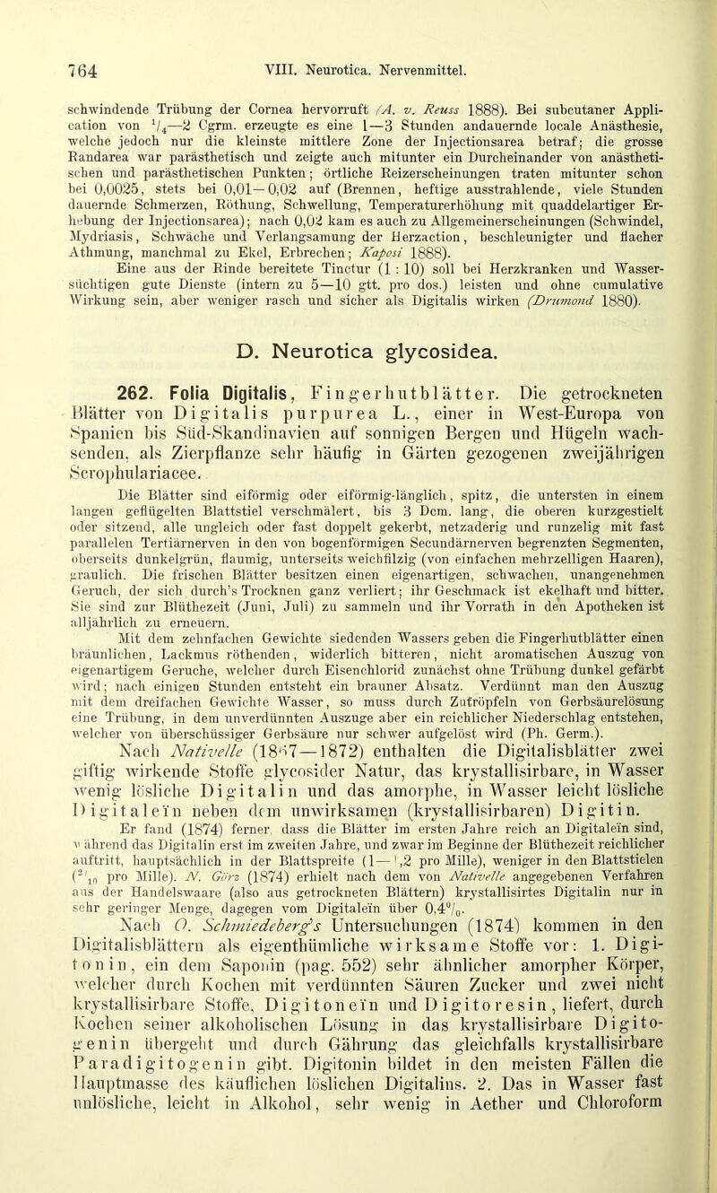 schwindende Trübung der Cornea hervorruft /A. v. Reuss 1888). Bei suhcutaner Appli- cation von V4—2 Cgrm. erzeugte es eine l—3 Stunden andauernde locale Anästhesie, welche jedoch nur die kleinste mittlere Zone der Injectionsarea betraf; die grosse Randarea war parästhetisch und zeigte auch mitunter ein Durcheinander von anästheti- schen und parästhetischen Punkten; örtliche Reizerscheinungen traten mitunter schon bei 0,0025, stets bei 0,01—0,02 auf (Brennen, heftige ausstrahlende, viele Stunden dauernde Schmerzen, Röthung, Schwellung, Temperaturerhöhung mit quaddelartiger Er- hebung der Injectionsarea); nach 0,02 kam es auch zu Allgemeinerscheinungen (Schwindel, Mydriasis, Schwäche und Verlangsamung der Herzaction, beschleunigter und flacher Athmung, manchmal zu Ekel, Erbrechen; Kaposi 1888). Eine aus der Rinde bereitete Tinctur (1 : 10) soll bei Herzkranken und Wasser- süchtigen gute Dienste (intern zu 5—10 gtt. pro dos.) leisten und ohne cumulative Wirkung sein, aber weniger rasch und sicher als Digitalis wirken (Drumond 1880). D. Neurotica glycosidea. 262. Folia Digitalis, Fingerlmtblätter. Die getrockneten Blätter von Digitalis purpurea L., einer in West-Europa von «Spanien bis Süd-Skandinavien auf sonnigen Bergen und Hügeln wach- senden, als Zierpflanze sehr häufig in Gärten gezogenen zweijälirigen Scrophulariacee. Die Blätter sind eiförmig oder eiförmig-länglich, spitz, die untersten in einem langen geflügelten Blattstiel verschmälert, bis 3 Dem. lang, die oberen kurzgestielt oder sitzend, alle ungleich oder fast doppelt gekerbt, netzaderig und runzelig mit fast parallelen Tertiärnerven in den von bogenförmigen Secundärnerven begrenzten Segmenten, oberseits dunkelgrün, flaumig, unterseits weichfilzig (von einfachen mehrzelligen Haaren), f:raulich. Die frischen Blätter besitzen einen eigenartigen, schwachen, unangenehmen Cteruch, der sich durch’s Trocknen ganz verliert; ihr Geschmack ist ekelhaft und bitter. Sie sind zur Blüthezeit (Juni, Juli) zu sammeln und ihr Vorrath in den Apotheken ist alljährlich zu erneuern. Mit dem zehnfachen Gewichte siedenden Wassers geben die Eingerhutblätter einen bräunlichen, Lackmus röthenden, widerlich bitteren, nicht aromatischen Auszug von eigenartigem Gerüche, welcher durch Eisenchlorid zunächst ohne Trübung dunkel gefärbt Avird; nach einigen Stunden entstellt ein brauner Absatz. Verdünnt man den Auszug mit dem dreifachen Gewichte AVasser, so muss durch Zutröpfeln von Gerbsäurelösung eine Trübung, in dem unverdünnten Auszuge aber ein reichlicher Niederschlag entstehen, Avelcher von überschüssiger Gerbsäure nur schwer aufgelöst wird (Ph. Germ.). Nach Nativelle (18‘a7—1872) enthalten die Digitalisblätler zwei giftig wirkende Stoffe glycosider Natur, das krystallisirbare, in Wasser wenig lösliche Di gitalin und das amorphe, in Wasser leichtlösliche Digital ein neben dan unwirksamen (krystallisirbaren) Digit in. Er fand (1874) ferner, dass die Blätter im ersten Jahre reich an Digitalem sind, A' ährend das Digitalin erst im zweiten Jahre, und zwar im Beginne der Blüthezeit reichlicher auftritt, hauptsächlich in der Blattspreite (1—',2 pro Mille), weniger in den Blattstielen (’^'if, pro Mille). W. 6^örz (1874) erhielt nach dem von Nativelle angegebenen Verfahren aus der Handelswaare (also aus getrockneten Blättern) krystallisirtes Digitalin nur in sehr geringer Menge, dagegen vom Digitale'in über 0,4“/o. Nach O. Schiniedeberg's Untersuchungen (1874) kommen in den Digitalishlättern als eigenthümliche wirksame Stoffe vor: 1. Digi- tonin, ein dem Saponin (pag. 552) sehr ähnlicher amorpher Körper, welcher durch Kochen mit verdünnten Säuren Zucker und zwei nicht krystallisirbare Stoffe, Digitonein und Digitoresin, liefert, durch Kochen seiner alkoholischen Lösung in das krystallisirbare Digito- genin übergeht und durch Gährung das gleichfalls krystallisirbare Baradigitogenin gibt. Digitonin Itildet in den meisten Fällen die llaui)tmasse des käuflichen löslichen Digitalins. 2. Das in Wasser fast unlösliche, leicht in Alkohol, sehr wenig in Aether und Chloroform