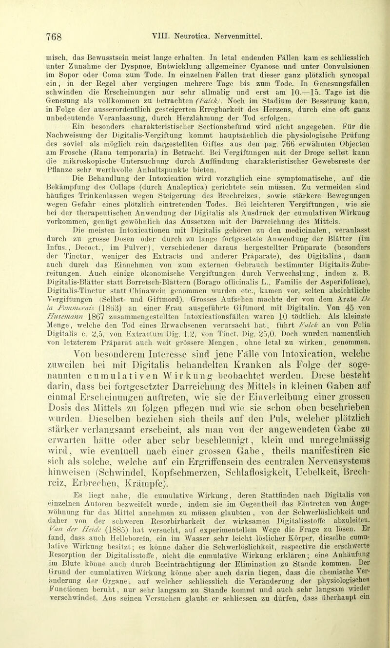 misch, das Bewusstsein meist lange erhalten. In letal endenden Fällen kam es schliesslich unter Zunahme der Dyspnoe, Entwicklung allgemeiner Cyanose und unter Convulsionen im Sopor oder Coma Kum Tode. In einzelnen Fällen tiat dieser ganz plötzlich syncopal ein, in der Regel aber vergingen mehrere Tage bis zum Tode. In Genesungsfällen schwinden die Erscheinungen nur sehr allraälig und erst am 10.—15. Tage ist die Genesung als vollkommen zu betrachten Noch im Stadium der Besserung kann, in Folge der ausserordentlich gesteigerten Erregbarkeit des Herzens, durch eine oft ganz unbedeutende Veranlassung, durch Herzlähmung der Tod erfolgen. Ein besonders charakteristischer Sectionsbefund wird nicht angegeben. Für die Nachweisung der Digitalis-Vergiftung kommt hauptsächlich die physiologische Prüfung des soviel als möglich rein dargesteUten Giftes aus den pag. 766 erwähnten Objecten am Frosche (Rana temporaria) in Betracht. Bei Vergiftungen mit der Droge selbst kann die mikroskopische Untersuchung durch Auffindung charakteristischer Gewebsreste der Pflanze sehr werthvolle Anhaltspunkte bieten. Die Behandlung der Intoxication wird vorzüglich eine symptomatische, auf die Bekämpfung des Collaps (durch Analeptica) gerichtete sein müssen. Zu vermeiden sind häufiges Trinkenlassen wegen Steigerung de.s Brechreizes, sowie stärkere Bewegungen wegen Gefahr eines plötzlich eintretenden Todes. Bei leichteren Vergiftungen, wie sie bei der therapeutischen Anwendung der Digitalis als Ausdruck der cumulativen Wirkung Vorkommen, genügt gewöhnlich das Aussetzen mit der Darreichung des Mittels. Die meisten Intoxicationen mit Digitalis gehören zu den medicinalen, veranlasst durch zu grosse Dosen oder durch zu lange fortgesetzte Anwendung der Blätter (im Infus., Decoct., im Pulver), verschiedener daraus hergestellter Präparate (besonders der Tinctur. weniger des Extracts und anderer Präparate), des üigitalins, dann auch durch das Einnehmen von zum externen Gebrauch bestimmter Digitalis-Zube- reitungen. Auch einige ökonomische Vergiftungen durch Verwechslung, indem z. B. Digitalis-Blätter statt Borretsch-Blättern (Borago officinalis L., Familie der Asperifolieae), Digitalis-Tinctur statt Chinawein genommen wurden etc., kamen vor, selten absichtliche Vergiftungen (Selbst- und Giftmord). Grosses Aufsehen machte der von dem Arzte /« Fotnnitrais (1863) an einer Frau ausgeführte Giftmord mit Digitalin. Von 45 von Husemann 1867 ziisammengestellten Int.oxicationsfällen waren 10 tödtlich. Als kleinste Menge, welche den Tod eines Erwachsenen verursacht hat, führt Falck an von Folia Digitalis c. 2,5, von Extracium Dig. 1.2, von Tinct. Dig. 25,0. Doch wurden namentlich von letzterem Präparat auch weit grössere Mengen, ohne letal zu wirken, genommen. Von besonderem Interesse sind jene Fälle von Intoxication, welche zuweilen bei mit Digitalis behandelten Kranken als Folge der soge- nannten cumulativen Wirkung beobachtet werden. Diese besteht darin, dass bei fortgesetzter Darreichung des Mittels in kleinen Gaben auf einmal Erscheinungen auftreten, wie sie der Einverleibung einer grossen Dosis des Mittels zu folgen pflegen und wie sie schon oben beschrieben wurden. Dieselben beziehen sich theils auf den Puls, welcher plötzlich stärker verlangsamt erscheint, als man von der angewendeten Gabe zu erwarten hätte oder aber sehr beschleunigt, klein und unregelmässig wird, wie eventuell nach einer grossen Gabe, theils manifestiren sie sich als solche, welche auf ein Ergritfensein des centralen Nervensystems hinweisen (Schwindel, Kopfschmerzen, Schlaflosigkeit, Uebelkeit, Brech- reiz, Erbrechen, Krämpfe). Es liegt nahe, die cumxilative Wirkung, deren Stattfinden nach Digitalis von einzelnen Autoren bezweifelt wurde, indem sie im Gegentheil das Eintreten von Ange- wöhnung für das Mittel annehmen zu müssen glaubten , von der Schwerlöslichkeit und daher von der schweren Resorbirbarkeit der wirksamen Digitalisstoffe abzuleiteu. Vin der Heide (1885) hat versucht, auf experimentellem Wege die Frage zu lösen. Er fand, dass auch Hellebore'in, ein im tVasser sehr leicht löslicher Körper, dieselbe cumu- lative Wirkung besitzt; es könne daher die Schwerlöslichkeit, respective die erschwerte Resorption der Digitalisstoffe, nicht die cumulative Wirkung erklären; eine Anhäufung im Blute könne auch durch Beeinträchtigung der Elimination zu Stande kommen. Der Grund der cumulativen Wirkung könne aber auch darin liegen, dass die chemische Ver- änderung der Organe, auf welcher schliesslich die Veränderung der physiologischen Functionen beruht, nur sehr langsam zu Stande kommt und auch sehr langsam wieder verschwindet. Aus seinen Versuchen glaubt er schliessen zu dürfen, dass überhaupt ein