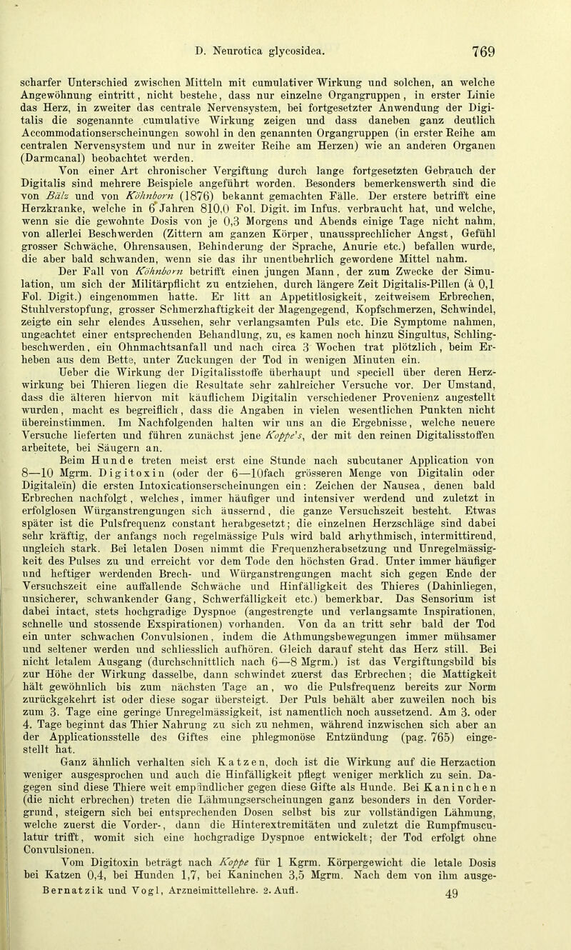 scharfer Unterschied zwischen Mitteln mit cumulativer Wirkung und solchen, an welche Angewöhnung einti'itt, nicht bestehe, dass nur einzelne Organgruppen, in erster Linie das Herz, in zweiter das centrale Nervensystem, hei fortgesetzter Anwendung der Digi- talis die sogenannte cumulative Wirkung zeigen und dass daneben ganz deutlich Accommodationserscheinungen sowohl in den genannten Organgruppen (in erster Eeihe am centralen Nervensystem und nur in zweiter Reihe am Herzen) wie an anderen Organen (Darmcanal) beobachtet werden. Von einer Art chronischer Vergiftung durch lange fortgesetzten Gebrauch der Digitalis sind mehrere Beispiele angeführt worden. Besonders bemerkenswerth sind die von Bäh und von Kohnborn (1876) bekannt gemachten Fälle. Der erstere betrifft eine Herzkranke, welche in 6 Jahren 810,0 Fol. Digit, im Infus, verbraucht hat, und welche, wenn sie die gewohnte Dosis von je 0,3 Morgens und Abends einige Tage nicht nahm, von allerlei Beschwerden (Zittern am ganzen Körper, unaussprechlicher Angst, Gefühl grosser Schwäche. Ohrensausen, Behinderung der Sprache, Anurie etc.) befallen wurde, die aber bald schwanden, wenn sie das ihr unentbehrlich gewordene Mittel nahm. Der Fall von Köhnbom betrifft einen jungen Mann, der zum Zwecke der Simu- lation, um sich der Militärpflicht zu entziehen, durch längere Zeit Digitalis-Pillen (ä 0,1 Fol. Digit.) eingenommen hatte. Er litt an Appetitlosigkeit, zeitweisem Erbrechen, Stuhlverstopfung, grosser Schmerzhaftigkeit der Magengegend, Kopfschmerzen, Schwindel, zeigte ein sehr elendes Aussehen, sehr verlangsamten Puls etc. Die Symptome nahmen, ungeachtet einer entsprechenden Behandlung, zu, es kamen noch hinzu Singultus, Schling- beschwerden , ein Ohnmachtsanfall und nach circa 3 Wochen trat plötzlich, beim Er- heben aus dem Bette, unter Zuckungen der Tod in wenigen Minuten ein. Heber die Wirkung der Digitalisstoffe überhaupt und speciell über deren Herz- wirkung bei Thieren liegen die Resultate sehr zahlreicher Versuche vor. Der Umstand, dass die älteren hiervon mit käuflichem Digitalin verschiedener Provenienz aiigestellt wurden, macht es begreiflich, dass die Angaben in vielen wesentlichen Punkten nicht übereinstimmen. Im Nachfolgenden halten wir uns an die Ergebnisse, welche neuere Ver.suche lieferten und führen zunächst jene Koppe's^ der mit den reinen Digitalisstofl'en arbeitete, bei Säugern an. Beim Hunde treten meist erst eine Stunde nach subcutaner Application von 8—10 Mgrm. Digitoxin (oder der 6—lOfach grösseren Menge von Digitalin oder Digitalem) die ersten Intoxicationserscheinungen ein: Zeichen der Nausea, denen bald Erbrechen nachfolgt, welches, immer häuflger und intensiver werdend und zuletzt in erfolglosen Würganstrengungen sich äussernd, die ganze Versuchszeit besteht. Etwas später ist die Pulsfreq^uenz constant herabgesetzt; die einzelnen Herzschläge sind dabei sehr kräftig, der anfangs noch regelmässige Puls wird bald arhythmisch, intermittirend, ungleich stark. Bei letalen Dosen nimmt die Frequenzherabsetzung und Unregelmässig- keit des Pulses zu und erreicht vor dem Tode den höchsten Grad. Unter immer häuflger und heftiger werdenden Brech- und Würganstrengungen macht sich gegen Ende der Versuchszeit eine auffallende Schwäche und Hinfälligkeit des Thieres (Dahinliegen, unsicherer, schwankender Gang, Schwerfälligkeit etc.) bemerkbar. Das Sensorium ist dabei intact, stets hochgradige Dyspnoe (angestrengte und verlangsamte Inspirationen, schnelle und stossende Exspirationen) voi'handen. Von da an tritt sehr bald der Tod ein unter schwachen Oonvulsionen, indem die Athmungsbewegungen immer mühsamer und seltener werden und schliesslich aufhören. Gleich darauf steht das Herz still. Bei nicht letalem Ausgang (durchschnittlich nach 6—8 Mgrm.) ist das Vergiftungsbild bis zur Höhe der Wirkung dasselbe, dann schwindet zuerst das Erbrechen; die Mattigkeit hält gewöhnlich bis zum nächsten Tage an, wo die Pulsfrequenz bereits zur Norm zurückgekehrt ist oder diese sogar übersteigt. Der Puls behält aber zuweilen noch bis zum 3. Tage eine geringe Unregelmässigkeit, ist namentlich noch aussetzend. Am 3. oder 4. Tage beginnt das Thier Nahrung zu sich zu nehmen, während inzwischen sich aber an der Applicationsstelle des Giftes eine phlegmonöse Entzündung (pag. 765) einge- stellt hat. Ganz ähnlich verhalten sich Katzen, doch ist die Wirkung auf die Herzaction weniger ausgesprochen und auch die Hinfälligkeit pflegt weniger merklich zu sein. Da- gegen sind diese Thiere weit empfindlicher gegen diese Gifte als Hunde. Bei Kaninchen (die nicht erbrechen) treten die Lähmungserscheinungen ganz besonders in den Vorder- grund , steigern sich bei entsprechenden Dosen selbst bis zur vollständigen Lähmung, welche zuerst die Vorder-, dann die Hinterextremitäten und zuletzt die Eumpfmuscu- latur trifft, womit sich eine hochgradige Dyspnoe entwickelt; der Tod erfolgt ohne Oonvulsionen. Vom Digitoxin beträgt nach Koppe für 1 Kgrm. Körpergewicht die letale Dosis bei Katzen 0,4, bei Hunden 1,7, bei Kaninchen 3,5 Mgrm, Nach dem von ihm ausge- Bernatzik und Vogl, Arzneimittellehre. 2. Aufl. aq