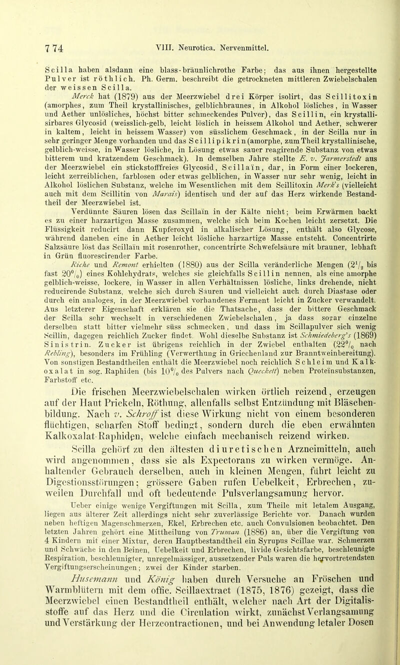 Scilla haben alsdann eine blass - bräunlichrothe Farbe; das aus ihnen hergestellte Pulver ist röthlich. Ph. Germ, beschreibt die getrockneten mittleren Zwiebelschalen der weissen Scilla. Äierck hat (1879) aus der Meerzwiebel drei Körper isolirt, das Scillitoxin (amorphes, zum Theil krystallinisches, gelblichbraunes, in Alkohol lösliches, in Wasser und Aether unlösliches, höchst bitter schmeckendes Pulver), das Scillin, ein krystalli- sirbares Glycosid (weisslich-gelb, leicht löslich in heissem Alkohol und Aether, schwerer in kaltem, leicht in heissem Wasser) von süsslichem Geschmack, in der Scilla nur in sehr geringer Meuge vorhanden und das Scillipikrin (amorphe, zum Theil krystallinische, gelblich-weisse, in Wasser lösliche, in Lösung etwas sauer reagirende Substanz von etwas bitterem und kratzendem Geschmack), ln demselben Jahre stellte E. v. Jarmerstedt aus der Meerzwiebel ein stickstofffreies Glycosid, Scillain, dar, in Form einer lockeren, leicht zeiTeiblichen, i'arblosen oder etwas gelblichen, in Wasser nur sehr wenig, leicht in Alkohol löslichen Substanz, welche im Wesendichen mit dem Scillitoxin Merk’s (vielleicht auch mit dem Scillitin von Marais) identisch und der auf das Herz wirkende Bestand- theil der Meerzwiebel ist. Verdünnte Säuren lösen das Scillain in der Kälte nicht; beim Erwärmen backt es zu einer harzartigen Masse zusammen, welche sich beim Kochen leicht zersetzt. Die Flüssigkeit reducirt dann Kupferoxyd in alkalischer Lösung, enthält also Glycose, während daneben eine in Aether leicht lösliche harzartige Masse entsteht. Concentrirte Salzsäure löst das Scillain mit rosenrother, concentrirte Schwefelsäure mit brauner, lebhaft in Grün fluorescirender Farbe. Riehe und Remont erhielten (1880) aus der Scilla veränderliche Mengen (2Vg fast 20®/o) eines Kohlehj'drats, welches sie gleichfalls Scillin nennen, als eine amorphe gelblich-weisse, lockere, in Wasser in allen Verhältnissen lösliche, links drehende, nicht reducirende Substanz, welche sich durch Säuren und vielleicht auch durch Diastase oder durch ein analoges, in der Meerzwiebel vorhandenes Ferment leicht in Zucker verwandelt. Aus letzterer Eigenschaft erklären sie die Thatsache, dass der bittere Geschmack der Scilla sehr wechselt in verschiedenen Zwiebelsclialen, ja dass sojar einzelne derselben statt bitter vielmehr süss schmecken, und dass im Scillapulver sich wenig Scillin, dagegen reichlich Zucker findet. Wohl dieselbe Substanz i.st Schmiedeberg’s (1869) Sinistrin. Zucker ist übrigens reichlich in der Zwiebel enthalten (22‘’/q nach Rebling), besonders im Frühling (Verwerthung in Griechenland zur Branntweinbereitung). Von sonstigen Bestandtheilen enthält die Meerzwiebel noch reichlich Schleim und Kalk- oxalat in sog. Eaphiden (bis l()®/o des Pulvers nach Quecke/i) neben Proteinsubstanzen, Farbstoff etc. Die frisclien Meerzwiebelsclialen wirken örtlich reizend, erzeugen auf der Haut Prickeln, Rötliung, allenfalls selbst Entzündung- mit Bläscben- bildung. Nach Schroff diese Wirkung- nicht von einem besonderen flüchtigen, scharfen Stoff“ bedingt, sondern durch die eben erwähnten Kalkoxalat-Ra])hidßn, welche einfach mechanisch reizend wirken. Scilla gehört zu den ältesten diuretisehen Arzneimitteln, auch wird angenommen, dass sie als Expectorans zu wirken vermöge. An- haltender Gebrauch derselben, auch in kleinen Mengen, führt leicht zu Digestionsstörungen; grössere Gaben rufen Uebelkeit, Erbrechen, zu- weilen Durchfall und oft bedeutende Pulsverlangsamung hervor. lieber einige wenige Vergiftungen mit Scilla, zum Theile mit letalem Ausgang, liegen aus älterer Zeit allerdings nicht sehr zuverlässige Berichte vor. Danach wurden neben heftigen Magenschmerzen, Ekel, Erbrechen etc. auch Convulsionen beobachtet. Den letzten Jahren gehört eine Mittheilung von Truman (1886) an, über die Vergiftung von 4 Kindern mit einer Mixtur, deren Hauptbestandtheil ein Syrupus Scillae war. Schmerzen und Schwäche in den Beinen, Uebelkeit und Erbrechen, livide Gesichtsfarbe, beschleunigte Respiration, beschleunigter, unregelmässiger, aussetzender Puls waren die h(V-vortretendsten Vergiftungserscheinungen; zwei der Kinder starben. Husemann und König liaben durch Versuche an Frösehen und Warmblütern mit dem offic. Scillaextraet (1875, 1876) gezeigt, dass die Meerzwiebel einen Bestandtheil enthält, welcher nach Art der Digitalis- stotfe auf das Herz und die Circulation wirkt, zunächst Verlangsamung und Verstärknng der Herzcontractionen, und bei Anwendung letaler Dosen