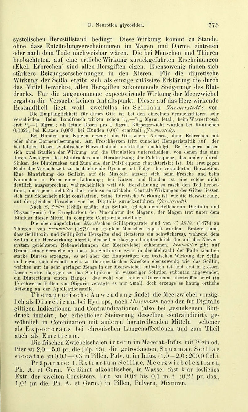 systolischen Herzstillstand bedingt. Diese Wirkung kommt zu Stande, ohne dass Entzündungserscheinungen im Magen und Darme eintreten oder nach dem Tode nachweisbar wären. Die bei Menschen und Thieren beobachteten, auf eine örtlicbe Wirkung zurüekgeführten Erscheinungen (Ekel, Erbrechen) sind allen Herzgiften eigen. Ebensowenig finden sich stärkere Reizungserscheinungen in den Nieren. Für die diuretische Wirkung der Scilla ergibt sich als einzige zulässige Erklärung die durch das Mittel bewirkte, allen Herzgiften zukommende Steigerung des Blut- drucks. Für die angenommene expectorirende Wirkung der Meerzwiebel ergaben die Versuche keinen Anbaltspunkt. Dieser auf das Herz wirkende Bestandtheil liegt wohl zweifellos im Seil lain Jarmerstedt's vor. Die Empfanglichkeit für dieses Gift ist bei den einzelnen Versuchsthieren sehr versebieden. Beim Landfroscb wirken schon b'io—Mgrm. letal, beim Wa'serfrosch erst V2—1 Mgrm.; als letale Dosen pro 1 Kgrm. Körpergewicht wurden bei Kaninchen 0,0325, bei Katzen 0,002, bei Hunden (J,001 ermittelt (Jarmerstedt). Bei Hunden und Katzen erzeugt das Gift zuerst Nausea, dann Erbrechen mit oder ohne Darmentleerungen. Am Froschherzen tritt zunächst Herzperistaltik auf, der bei letalen Dosen systolischer Herzstillstand unmittelbar nachfolgt. Bei Säugern lassen sich zwei Stadien der Wirkung auf die Circulation unterscheiden, von denen das eine durch Ansteigen des Blutdruckes und Herabsetzung der Pulsfrequenz, das andere durch Sinken des Blutdruckes und Zunahme der Pulsfrequenz charakterisirt ist. Die erst gegen Ende der Versuchszeit zu beobachtende Dyspnoe ist Folge der veränderten Herzaction. Eine Einwirkung des Scillain auf die Muskeln äussert sich beim Frosche und beim Kaninchen in Form einer Lähmung; bei Katzen und Hunden ist eine solche nicht deutlich ausgesprochen, wahrschöinlich weil die Herzlähmung so rasch den Tod herbei- führt, dass jene nicht Zeit hat, sich zu entwickeln. Centrale Wirkungen des Giftes Hessen sich mit Sicherheit nicht constatiren. Seine diuretische Wirkung ist, wie die Herzwirkung, auf die gleichen Ursachen wie bei Digitalis zurückzuführen (Jarmerstedt). Nach E. Schütz (1886) erhöht das Scillain (gleich dem Helleborein, Digitalin und Physostigmin) die Erregbarkeit der Musculatur des Magens; der Magen trat unter dem Einfluss dieser Mittel in complete Contractionsstellnng. Die oben angeführten AArri’schen Scillapräparate sind von C. Möller (1878) an Thieren, von Fronmüller (1879) an kranken Menschen geprüft worden. Ersterer fand, dass Scillitoxin und Scillipikrin Herzgifte sind (letzteres ein schwächeres), während dem Scillin eine Herzwirkung abgeht, demselben dagegen hauptsächlich die auf das Nerven- system gerichteten Nebenwirkungen der Meerzwiebel zukommen. Fronmiiller gibt auf Grund seiner Vei’suche an, dass das Scillitoxin zwar in der Mehrzahl der Fälle ziemlich starke Diurese o'zeugte, es sei aber der Hauptträger der toxischen AVirkung der Scilla und eigne sich deshalb nicht zu therapeutischen Zwecken ebensowenig wie das Scillin, welches nur in sehr geringer Menge in der Meerzwiebel enthalten ist und erst in grossen Dosen wirke, dagegen sei das Scillipikrin, in wässeriger Solution subcutan angewendet, ein Diurecticum ersten Hanges, das wohl von keinem Diureticum ttbei’troffen wird (in 17 schweren Fällen von Oligurie versagte es nur :.'mal), doch erzeuge es häufig örtliche Reizung an der Ap[dicationsstelle. T li e r a p e u t i s c h e A n w e n d u 11 g findet die Meerzwiebel vorzüg- lich als Diu reticum bei Hydrops, nach Husernann nach den für Digitalis gütigen Indicationen und Contraindicationen (also bei gesuiikeiiein Blut- druck indicirt, bei erheblicher Steigerung desselben contraindicirt), ge- wöhnlich in Combination mit anderen harntreibenden Mitteln seltener als Expect or ans bei chronischen Lungenatfectionen und zum Theil auch als Emeticum. Die frischen Zwiebelschalen intern im Macerat.-Infns. mit Wein od, Bier zu 2,0—5,0 iir. die (Rp. 25), die getrockneten. Squamae Scillae siccatae, zu 0,03—0,3 in Pillen, Pulv. u. im Infus. (1,0 —2,0 : 200,0 Col.). Präparate: 1. Ex tract um Scillae, Meerzwiebel extract, Ph. A. et Germ. Verdünnt alkoholisches, in Wasser fast klar lösliches Extr. der zweiten Consistenz. Int. zu 0,02 bis 0,1 m. t. (0,2! pr. dos., 1,0! pr. die, Ph. A. et Germ.) in Pillen, Pulvern, Mixturen.