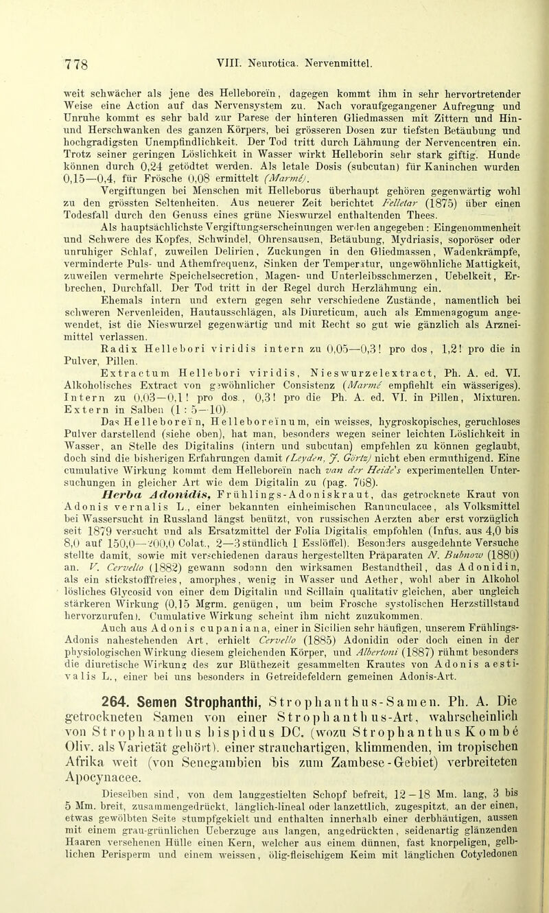 weit schwächer als jene des Helleborein, dagegen kommt ihm in sehr hervortretender Weise eine Action auf das Nervensystem zu. Nach voraufgegangener Aufregung und Unruhe kommt es sehr bald zur Parese der hinteren Gliedmassen mit Zittern und Hin- und Herschwanken des ganzen Körpers, hei grösseren Dosen zur tiefsten Betäubung und hochgradigsten Unempfindlichkeit. Der Tod tritt durch Lähmung der Nervencentren ein. Trotz seiner geringen Löslichkeit in Wasser wirkt Helleborin sehr stark giftig. Hunde können durch 0,24 getödtet werden. Als letale Dosis (subcutan) für Kaninchen wurden 0,15—0,4, für Frösche 0,08 ermittelt (Marmej. Vergiftungen bei Menschen mit Helleborus überhaupt gehören gegenwärtig wohl zu den grössten Seltenheiten. Aus neuerer Zeit berichtet Felletar (1875) über einen Todesfall durch den Genuss eines grüne Nieswurzel enthaltenden Thees. Als hauptsächlichste Vergiftung.serscheinungen werden angegeben; Eingenommenheit und Schwere des Kopfes, Schwindel, Ohrensausen, Betäubung, Mydriasis, soporöser oder unruhiger Schlaf, zuweilen Delirien, Zuckungen in den Gliedma.ssen, Wadenkrämpfe, verminderte Puls- und Athemfrequenz, Sinken der Temperatur, ungewöhnliche Mattigkeit, zuweilen vermehrte Speichelsecretion, Magen- und Unterleibsschmerzen, Uebelkeit, Er- brechen, Durchfall. Der Tod tritt in der Regel durch Herzlähmung ein. Ehemals intern und extern gegen sehr verschiedene Zustände, namentlich bei schweren Nervenleiden, Hautaus.schlägen, als Diureticum, auch als Emmenagogum ange- wendet, ist die Nieswurzel gegenwärtig und mit Recht so gut wie gänzlich als Arznei- mittel verlassen. Radix Hellebori viridis intern zu 0,05—0,3! pro dos, 1,2! pro die in Pulver, Pillen. Extractum Hellebori viridis. Nieswurzelextract, Ph. A. ed. VI. Alkoholisches Extract von gewöhnlicher Consistenz {Manna empfiehlt ein wässeriges). Intern zu 0,(l3—0,1! pro dos., 0,3! pro die Ph. A. ed. VI. in Pillen, .Mixturen. Extern in Salben (1: 5 —10). Das Hellebor ei n, Hellebor ein um, ein weisses, hygroskopisches, geruchloses Pulver darstellend (siehe oben), hat man, besonders wegen seiner leichten Löslichkeit in Wasser, an Stelle des Digitalins (intern und subcutan) empfehlen zu können geglaubt, doch sind die bisherigen Erfahrungen damit (Leydan, J. Giii-tzJ nicht eben ermuthigend. Eine cumulative Wirkung kommt dem Helleborein nach van dar Heide's experimentellen Unter- suchungen in gleicher Art wie dem Digitalin zu fpag. 7ü8). Herba Adonidis, Frühlings-Adoniskraut, das getrocknete Kraut von Adonis vernalis L., einer bekannten einheimischen Ranunculacee, als Volksmittel bei Wassersucht in Russland längst benützt, von russischen Aerzten aber erst vorzüglich seit 1879 ver.sucht und als Ersatzmittel der Folia Digitalis empfohlen (Infus, aus 4,0 bis 8,0 auf 150,0—'.^0(),0 Colat., 2—3 stündlich 1 Esslöffel). Besonders ausgedehnte Versuche stellte damit, sowie mit veivchiedenen daraus hergestellten Präparaten N. Bubnow (1880) an. V. Cervello (1882) gewann sodann den wirksamen ßestandtheil, das Adonidin, als ein stickstofffreies, amorphes, wenig in Wasser und Aether, wohl aber in Alkohol lösliches Glycosid von einer dem Digitalin und Scillain qualitativ gleichen, aber ungleich stärkeren Wirkung (0,15 Mgrm. genügen, um beim Frosche systolischen Herzstillstaud hervorzurufen). Cumulative Wirkung scheint ihm nicht zuzukommen, Auch aus Adonis cupaniana, einer in Sicilien sehr häufigen, unserem Frühlings- Adonis nahestehenden Art. erhielt Cervello (1885) Adonidin oder doch einen in der phj^siologischen Wirkung diesem gleichenden Körper, und Albertoni (1887) rühmt besonders die diuretische AVirkung des zur Blüthezeit gesammelten Krautes von Adonis aesti- valis L., einer bei uns besonders in Getreidefeldern gemeinen Adonis-Art. 264. Semen Strophanthi, Stropliantbus-Samen. Ph. A. Die getrockneten Samen von einer S t r o p h a n t h u s -Art, wahrscheinlich von S t r 0 p h a n t h n s h i s p i d u s DG. (wozu S t r o p h a n t h u s K o ni b e Oliv, als Varietät gehört), einer strauchartigen, klimmenden, im tropischen Afrika weit (von Seiiegambien bis zum Zambese-G-ebiet) verbreiteten Apocynacee. Dieselben sind, von dem lauggestielten Schopf befreit, 12—18 Mm. lang, 3 bis 5 Mm. breit, zusainmengedrückt, länglich-lineal oder lanzettlich, zugespitzt, an der einen, etwas gewölbten Seite stumpfgekielt und enthalten innerhalb einer derbhäutigen, aussen mit einem grau-grünlichen Ueberzuge aus langen, angedrückten, seidenartig glänzenden Haaren versehenen Hülle einen Kern, welcher aus einem dünnen, fast knorpeligen, gelb- lichen Perisperm und einem weissen, ölig-fleischigem Keim mit länglichen Cotyledonen