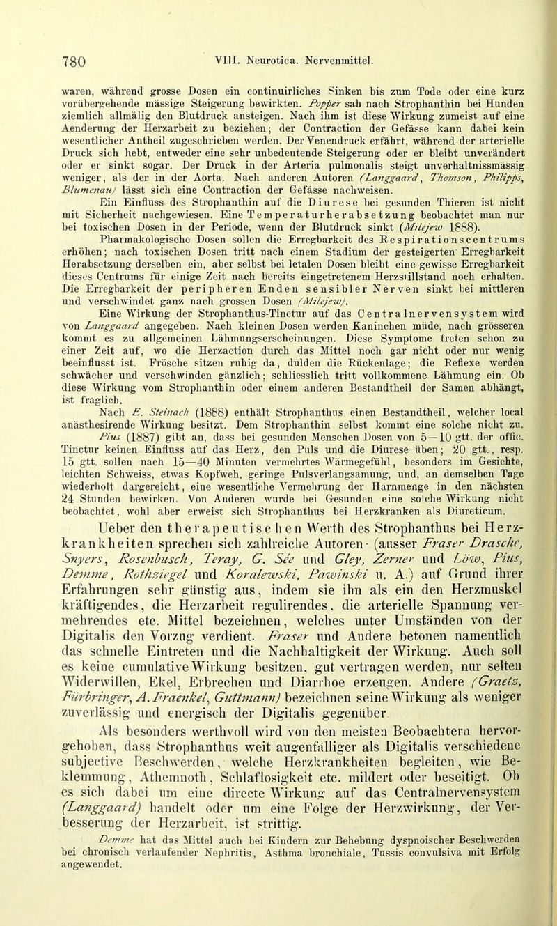 waren, während grosse Dosen ein continuirliclies Sinken bis zum Tode oder eine kurz vorübergehende massige Steigerung bewirkten. Popper sab nach Strophanthin bei Hunden ziemlich allmälig den Blutdruck ansteigen. Nach ihm ist diese Wirkung zumeist auf eine Aenderung der Herzarbeit zu beziehen; der Contraction der Gefässe kann dabei kein wesentlicher Antheil zugeschrieben werden. Der Venendruck erfährt, während der arterielle Druck sich hebt, entweder eine sehr unbedecrtende Steigerung oder er bleibt unverändert oder er sinkt sogar. Der Druck in der Arteria pulmonalis steigt unverhältnissmäs.sig weniger, als der in der Aorta. Nach anderen Autoren (Laiiggaard, Thomson, Philipps, Blumenaul lässt sich eine Contraction der Gefässe nachweisen. Ein Einfluss des Strophanthin auf die Diurese hei gesunden Thieren ist nicht mit Sicherheit nachgewiesen. Eine Temperaturherabsetzung beobachtet man nur bei toxischen Dosen in der Periode, wenn der Blutdruck sinkt {Milejew 1888). Pharmakologische Dosen sollen die Erregbarkeit des Respirationscent rums erhöhen; nach toxischen Dosen tritt nach einem Stadium der gesteigerten Erregbarkeit Herabsetzung derselben ein, aber selbst bei letalen Dosen bleibt eine gewisse Erregbarkeit dieses Centrums für einige Zeit nach bereits eingetretenem Herzsiillstand noch erhalten. Die Erregbarkeit der peripheren Enden sensibler Nerven sinkt bei mittleren und verschwindet ganz nach grossen Dosen (Milejew). Eine Wirkung der Strophanthus-Tinctur auf das C e n tr a ln er v en s y st em wird von Langgaard angegeben. Nach kleinen Dosen werden Kaninchen müde, nach grösseren kommt es zu allgemeinen Lähmungserscheinungen. Diese Symptome treten schon zu einer Zeit auf, wo die Herzaction durch das Mittel noch gar nicht oder nur wenig beeinflusst ist. Frösche sitzen ruhig da, dulden die Rückenlage; die Reflexe werden schwächer und verschwinden gänzlich; schliesslich tritt vollkommene Lähmung ein. Ob diese Wirkung vom Strophanthin oder einem anderen Bestandtheil der Samen abhängt, ist fraglich. Nach E. Steinach (1888) enthält Strophanthus einen Bestandtheil, welcher local anästhesirende Wirkung besitzt. Dem Strophanthin selbst kommt eine solche nicht zu. Pius (1887) gibt an, dass bei gesunden Menschen Dosen von 5 — 10 gtt. der oftic. Tinctur keinen Einfluss auf das Herz, den Puls und die Diurese üben; JtQ gtt., resp. 15 gtt. sollen nach 15—40 Minuten vermehrtes Wärmegefühl, besonders im Gesichte, leichten Schweiss, etwas Kopfweh, geringe Pulsverlangsamung, und, an demselben Tage wiederholt dargereicht, eine wesentliche Vermelirung der Harnmenge in den nächsten 24 Stunden bewirken. Von Anderen wurde bei Gesunden eine solche Wirkung nicht beobachtet, wohl aber erweist sich Strophanthus bei Herzkranken als Diureticum. lieber den therapeutischen Werth des Strophanthus bei H e rz- krankheiten sprechen sich zahlreiche Autoren - (ausser Fraser Dräsche, Snyers, Rosenbusch, Teray, G. See und Gley, Zerner und Lözv., Pius, Denime, Rothziegel und Koraleivski, Pawinski u. A.) auf C.rund ihrer Erfahrungen sehr günstig aus, indem sie ihn als ein den Herzmuskel kräftigendes, die Herzarbeit regulirendes, die arterielle Spannung ver- mehrendes etc. Mittel bezeichnen, welches unter Umstanden von der Digitalis den Vorzug verdient. Fraser nnd Andere betonen namentlich das schnelle Eintreten und die Nachhaltigkeit der Wirkung. Auch soll es keine cumulative Wirkung besitzen, gut vertragen werden, nur selten Widerwillen, Ekel, Erbrechen und Diarrhoe erzeugen. Andere (Graetz, Fürbringer, A. Fraenkel, Guttmann) bezeichnen seine Wirkung als weniger zuverlässig und energisch der Digitalis gegenüber Als besonders werthvoll wird von den meisten Beobachtern hervor- gehoben, dass Strophanthus weit augenfälliger als Digitalis verschiedene subjective lleschwerden, welche Herzkrankheiten begleiten, wie Be- klemmung , Athemnoth, Schlaflosigkeit etc. mildert oder beseitigt. Ob es sich dabei um eine directe Wirkung auf das Centralnervensystem (Langgaard) handelt oder um eine Folge der Herzwirkung, der Ver- besserung der Herzarbeit, ist strittig. Demme hat das Mittel auch bei Kindern zur Behebung dyspnoi.scher Beschwerden bei chronisch verlaufender Nephritis, Asthma bronchiale, Tussis convulsiva mit Erfolg angewendet.
